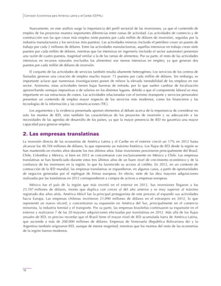 Comisión Económica para América Latina y el Caribe (CEPAL)
10
Nuevamente, en este análisis surge la importancia del perfil sectorial de las inversiones, ya que el contenido de
empleo de los proyectos muestra importantes diferencias entre ramas de actividad. Las actividades de comercio y de
construcción son las que crean más empleo (siete puestos por cada millón de dólares de inversión), seguidas por la
industria manufacturera y los servicios (tres puestos). Las actividades mineras (incluido el petróleo) crean un puesto de
trabajo por cada 2 millones de dólares. Entre las actividades manufactureras, aquellas intensivas en trabajo crean siete
puestos por cada millón de dólares, mientras que las intensivas en ingeniería (incluido el sector automotor) presentan
una razón de cuatro puestos, magnitud similar a la de las ramas de alimentos. Por su parte, el resto de las actividades
intensivas en recursos naturales (excluidos los alimentos) son menos intensivas en empleo, ya que generan dos
puestos por cada millón de dólares de inversión.
El conjunto de las actividades de servicios también resulta altamente heterogéneo. Los servicios de los centros de
llamadas generan una creación de empleo mucho mayor: 73 puestos por cada millón de dólares. Sin embargo, es
importante aclarar que numerosas investigaciones ponen de relieve la elevada inestabilidad de los empleos en ese
sector. Asimismo, estas actividades tienen bajas barreras de entrada, por lo que suelen cambiar de localización
aprovechando ventajas impositivas o de salarios en los distintos lugares, debido a que el componente laboral es muy
importante en sus estructuras de costos. Las actividades relacionadas con el turismo (transporte y servicios personales)
presentan un contenido de empleo mayor respecto de los servicios más modernos, como los financieros y las
tecnologías de la información y las comunicaciones (TIC).
Los argumentos y la evidencia presentada aportan elementos al debate acerca de la importancia de considerar no
solo los montos de IED, sino también las características de los proyectos de inversión y su adecuación a las
necesidades de las agendas de desarrollo de los países, ya que la mayor presencia de IED no garantiza una mayor
capacidad para generar empleo.
2. Las empresas translatinas
La inversión directa de las economías de América Latina y el Caribe en el exterior creció un 17% en 2012 hasta
alcanzar los 48.704 millones de dólares, lo que representa un máximo histórico. Los flujos de IED desde la región se
han mantenido en niveles altos durante los tres últimos años. Estas inversiones provinieron principalmente del Brasil,
Chile, Colombia y México, si bien en 2012 se concentraron casi exclusivamente en México y Chile. Las empresas
translatinas se han beneficiado durante estos tres últimos años de un buen nivel de crecimiento económico y de la
confianza de los inversores en la región, lo que ha favorecido su acceso al crédito. En 2012, en un contexto de
contracción de la IED mundial, las empresas translatinas se expandieron, en algunos casos, a partir de oportunidades
de negocios generadas por el repliegue de firmas europeas. En efecto, siete de las diez mayores adquisiciones
realizadas por las translatinas en 2012 correspondieron a compra de activos a empresas europeas.
México fue el país de la región que más invirtió en el exterior en 2012. Sus inversiones llegaron a los
25.597 millones de dólares, monto que duplica con creces al del año anterior y es muy superior al máximo
registrado dos años atrás. América Móvil fue la principal protagonista de este proceso al expandir sus actividades
hacia Europa. Las empresas chilenas invirtieron 21.090 millones de dólares en el extranjero en 2012, lo que
representó un nuevo récord, y concentraron su expansión en América del Sur, principalmente en el comercio
minorista, la industria forestal y el transporte. Por su parte, las empresas brasileñas continuaron su expansión en el
exterior y realizaron 7 de las 20 mayores adquisiciones efectuadas por translatinas en 2012. Más allá de los flujos
anuales de IED, es preciso recordar que el Brasil tiene el mayor nivel de IED acumulada fuera de América Latina,
que asciende a más de 200.000 millones de dólares. Empresas de Venezuela (República Bolivariana de) y la
Argentina también originaron IED, aunque de menor magnitud, mientras que los montos del resto de las economías
de la región fueron modestos.
 