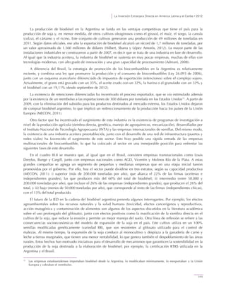 La Inversión Extranjera Directa en América Latina y el Caribe • 2012
111
La producción de biodiésel en la Argentina se funda en las ventajas competitivas que tiene el país para la
producción de soja y, en menor medida, de otros cultivos oleaginosos como el girasol, el maíz, el sorgo, la canola
(colza), el cártamo y el ricino. Este conjunto de cultivos generaron una producción de 49 millones de toneladas en
2011. Según datos oficiales, ese año la exportación de biodiésel alcanzó un récord de 1,7 millones de toneladas, por
un valor aproximado de 1.500 millones de dólares (Hilbert, Sbarra y López Amorós, 2012). La mayor parte de las
instalaciones industriales se construyeron a partir de 2007, es decir que se trata de una industria en fase de desarrollo.
Al igual que la industria aceitera, la industria de biodiésel se sustenta en muy pocas empresas, muchas de ellas con
tecnologías modernas, con alto grado de innovación y una gran capacidad de procesamiento (Adreani, 2008).
A diferencia del Brasil, la estrategia de promoción de los biocombustibles en la Argentina es relativamente
reciente, y combina una ley que promueve la producción y el consumo de biocombustibles (Ley 26.093 de 2006),
junto con un esquema arancelario diferenciado de impuestos de exportación (retenciones) sobre el complejo sojero.
Actualmente, el grano está gravado con un 35%, el aceite crudo con un 32%, la harina o el granulado con un 32% y
el biodiésel con un 19,11% (desde septiembre de 2012).
La existencia de retenciones diferenciadas ha incentivado el proceso exportador, que se vio estimulado además
por la existencia de un reembolso a las exportaciones de 300 dólares por tonelada en los Estados Unidos12
. A partir de
2009, con la eliminación del subsidio para los productos destinados al mercado externo, los Estados Unidos dejaron
de comprar biodiésel argentino, lo que implicó un redireccionamiento de la producción hacia los países de la Unión
Europea (MECON, 2011).
Otro factor que ha incentivado el surgimiento de esta industria es la existencia de programas de investigación a
nivel de la producción agrícola (siembra directa, genética, manejo de agroquímicos, mecanización), desarrollados por
el Instituto Nacional de Tecnología Agropecuaria (INTA) y las empresas internacionales de semillas. Del mismo modo,
la existencia de una industria aceitera preestablecida, junto con el desarrollo de una red de infraestructura (puertos y
redes viales) ha favorecido el surgimiento de este sector. Esto hizo posible una rápida entrada de las empresas
multinacionales de biocombustible, lo que ha colocado al sector en una inmejorable posición para enfrentar las
siguientes fases de este desarrollo.
En el cuadro III.8 se muestra que, al igual que en el Brasil, coexisten empresas transnacionales como Louis
Dreyfus, Bunge y Cargill, junto con empresas nacionales como AGD, Vicentin y Molinos Río de la Plata. A estas
grandes compañías se agrega un segmento de pequeñas y medianas empresas que en una etapa inicial fueron
promovidas por el gobierno. Por ello, hoy el sector puede dividirse en tres estratos, según su capacidad productiva
(MECON, 2011): i) superior (más de 200.000 toneladas por año), que abarca el 22% de las firmas (aceiteras e
independientes grandes), las que producen más del 60% del total de biodiésel; ii) intermedio (entre 50.000 y
200.000 toneladas por año), que incluye el 26% de las empresas (independientes grandes), que producen el 26% del
total, y iii) bajo (menos de 50.000 toneladas por año), que corresponde al resto de las firmas (independientes chicas),
con el 13% del total producido.
El futuro de la IED en la cadena del biodiésel argentina presenta algunos interrogantes. Por ejemplo, los efectos
agroambientales sobre los recursos naturales y la salud humana (toxicidad, efectos cancerígenos y reproductivos,
acción mutagénica y contaminación de alimentos son algunos de los aspectos discutidos en la literatura académica
sobre el uso prolongado del glifosato), junto con efectos positivos como la masificación de la siembra directa en el
cultivo de la soja, que reduce la erosión y permite un mejor manejo del suelo. Otra línea de reflexión se refiere a las
consecuencias socioeconómicas del modelo de expansión de la soja en el país. Este cultivo utiliza en un 100%
semillas modificadas genéticamente (variedad RR), que son resistentes al glifosato utilizado para el control de
malezas. Al mismo tiempo, la expansión de la soja conduce al monocultivo y desplaza a la ganadería de carne y
leche a tierras marginales, que tienen una menor rentabilidad, lo que genera también el despoblamiento de las áreas
rurales. Estos hechos han motivado iniciativas para el desarrollo de mecanismos que garanticen la sostenibilidad en la
producción de la soja destinada a la elaboración de biodiésel; por ejemplo, la certificación RTRS utilizada en la
Argentina y el Brasil.
12
Las empresas estadounidenses importaban biodiésel desde la Argentina, lo modificaban mínimamente, lo reexportaban a la Unión
Europea y cobraban el reembolso.
 