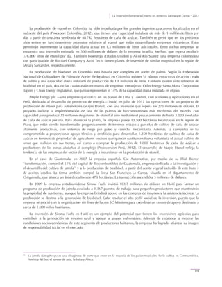 La Inversión Extranjera Directa en América Latina y el Caribe • 2012
113
La producción de etanol en Colombia ha sido impulsada por los grandes ingenios azucareros localizados en el
sudoeste del país (Proexport Colombia, 2012), que tienen una capacidad instalada de más de 1 millón de litros por
día, a partir de una área sembrada de 40.742 hectáreas de caña de azúcar. También se prevé que en los próximos
años entren en funcionamiento proyectos relativos al etanol que están desarrollando empresas extranjeras. Estos
permitirán incrementar la capacidad diaria actual en 1,5 millones de litros adicionales. Entre dichas empresas se
encuentra una inversión estimada en 300 millones de dólares de la empresa israelita Merhav, que espera producir
376.000 litros de etanol por día. También Bioenergy (Estados Unidos) y Alcol Río Suarez (una empresa colombiana
con participación de Bio-fuel Company y Alcol Tech) tienen planes de inversión de similar magnitud en la región de
Meta y Santander, respectivamente.
La producción de biodiésel en Colombia está basada por completo en aceite de palma. Según la Federación
Nacional de Cultivadores de Palma de Aceite (Fedepalma), en Colombia existen 54 plantas extractoras de aceite crudo
de palma y una capacidad diaria instalada de producción de 1,8 millones de litros. También existen siete refinerías de
biodiésel en el país, dos de las cuales están en manos de empresas extranjeras: Odin Energy Santa Marta Corporation
(Japón) y Clean Energy (Inglaterra), que juntas representan el 14% de la capacidad diaria instalada en el país.
Maple Energy plc —una empresa que cotiza en las bolsas de Lima y Londres, con acciones y operaciones en el
Perú, dedicada al desarrollo de proyectos de energía— inició en julio de 2012 las operaciones de un proyecto de
producción de etanol para automotores (Maple Etanol), con una inversión que supera los 275 millones de dólares. El
proyecto incluye la implementación de una de las plantas de biocombustibles más modernas del mundo, con
capacidad para producir 35 millones de galones de etanol al año mediante el procesamiento de hasta 5.000 toneladas
de caña de azúcar por día. Para abastecer la planta, la empresa posee 13.500 hectáreas localizadas en la región de
Piura, que están siendo transformadas progresivamente de terrenos eriazos a parcelas de cultivo de caña de azúcar
altamente productivas, con sistemas de riego por goteo y cosecha mecanizada. Además, la compañía se ha
comprometido a proporcionar apoyo técnico y crediticio para desarrollar 1.250 hectáreas de cultivo de caña de
azúcar en terrenos de propiedad de agricultores vecinos que quieran sustituir en forma voluntaria el actual cultivo de
arroz que realizan en sus tierras, así como a comprar la producción de 1.000 hectáreas de caña de azúcar a
productores de las zonas aledañas al complejo (Proinversión Perú, 2012). El desarrollo de Maple Etanol refleja la
tendencia de las empresas del sector de la energía a incursionar en la producción de etanol.
En el caso de Guatemala, en 2007 la empresa española Cie Automotive, por medio de su filial Bionor
Transformación, compró el 51% del capital de Biocombustibles de Guatemala, empresa dedicada a la investigación y
el desarrollo del cultivo de jatrofa13
y a la producción de biodiésel, a partir del aceite vegetal extraído de este fruto y
de aceites usados. La firma también compró la finca San Francisco-La Canoa, situada en el departamento de
Chiquimula, que abarca un área de cultivo de 473 hectáreas. La transacción ascendió a 3 millones de dólares.
En 2009 la empresa estadounidense Sirona Fuels invirtió 103,7 millones de dólares en Haití para lanzar un
programa de producción de jatrofa asociado a 1.367 puestos de trabajo para pequeños productores que mantendrán
la propiedad de sus tierras, aunque la empresa brindará apoyo en las compras de insumos y la asistencia técnica. La
producción se destina a la generación de biodiésel. Cabe resaltar el alto perfil social de la inversión, puesto que la
empresa se asoció con la organización sin fines de lucros 3C Missions para coordinar un centro de apoyo destinado a
cerca de 1.000 niños huérfanos.
La inversión de Sirona Fuels en Haití es un ejemplo del potencial que tienen las inversiones agrícolas para
contribuir a la generación de empleo rural y apoyar a grupos vulnerables. Además de colaborar a mejorar las
condiciones socioeconómicas de este segmento de productores haitianos, la empresa ha logrado afianzar su imagen
de responsabilidad social en el mercado.
13
La jatrofa (Jatropha sp) es una oleaginosa de porte que crece en la mayoría de los países tropicales. Se la cultiva en Centroamérica,
América del Sur, el sureste de Asia, la India y África.
 