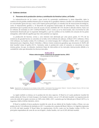 Comisión Económica para América Latina y el Caribe (CEPAL)
114
c) Cadenas cárnicas
i) Panorama de la producción cárnica y contribución de América Latina y el Caribe
La industrialización de las carnes a gran escala ha aumentado notablemente la oferta disponible, dada la
construcción de grandes establecimientos para el manejo de la ganadería intensiva (feedlot) con alimentación basada
en concentrados (grano de soja y maíz como materia prima principal) y la introducción de innovaciones tecnológicas,
como el mejoramiento genético y el desarrollo de programas balanceados de alimentación. Estas innovaciones
permitieron que la producción de carne de vacuno creciera alrededor del 15% durante la década anterior, hasta casi
65 millones de toneladas en 2011 (CEPAL/FAO/IICA, 2012). Como ya se ha mencionado, este crecimiento ha sido
fuertemente dinamizado por la expansión demográfica y por los cambios en los modelos de consumo de los países
emergentes, sobre todo de aquellos que han visto aumentar sus ingresos.
La producción de bovinos, ovinos y aves menores está dominada por unos pocos países. El 75% de las
existencias de ganado bovino se concentra en la India (324,4 millones de cabezas), el Brasil (197,5 millones), China
(104 millones), los Estados Unidos (91,4 millones) y la Unión Europea (85,7 millones) (USDA, 2012). Cuatro países
latinoamericanos (Argentina, Brasil, Colombia y México) tienen existencias ganaderas que alcanzaron el 28,8% del
total mundial (véase el gráfico III.13). Asimismo, tanto la producción como el consumo se concentran en estos
mismos países, los que, no obstante, mantienen flujos de intercambio en los mercados internacionales debido a la
variedad de cortes que demandan los diversos mercados.
Gráfico III.13
Países seleccionados: existencias de ganado bovino, 2012
(En porcentajes del total mundial)
Fuente: Departamento de Agricultura de los Estados Unidos (USDA), “International Food Consumption Patterns”, Economic Research Service, 2012 [en línea]
http://www.ers.usda.gov/data-products/international-food-consumption-patterns.aspx#26207.
La región también se destaca en la producción de otras especies. El Brasil es el cuarto productor mundial de
cerdos (detrás de China, la Unión Europea y los Estados Unidos), con un 3,2% del total mundial. Las exportaciones de
carne de cerdo de la región crecieron un 358% entre 2000 y 2011, aumento que fue liderado por el Brasil (387%) y la
Argentina (180%) (CEPAL-FAO-IICA, 2012).
El Brasil es también el tercer productor mundial de carne de ave (detrás de los Estados Unidos y China), con una
producción de 12,8 millones de toneladas en 2011. La producción conjunta del Brasil, México y la Argentina representa
el 21,9% del total mundial. El Brasil lidera las exportaciones (34,4%), junto con los Estados Unidos (33,9%). Los
principales importadores de carne de ave son el Japón y Arabia Saudita, con casi el 20% del total mundial.
Estados Unidos
(9,2)
Unión Europea
(27 países)
(8,6)
China
(10,4)
India
(31,7)
Brasil
(18,9)
Argentina
(4,8)
México
(2,1)
Colombia
(3,1)
Resto del mundo
(11,4)
Otros
(28,9)
 