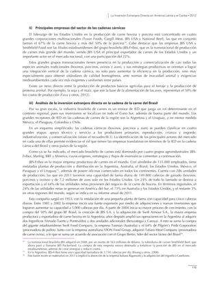 La Inversión Extranjera Directa en América Latina y el Caribe • 2012
115
ii) Principales empresas del sector de las cadenas cárnicas
El liderazgo de los Estados Unidos en la producción de carne bovina y porcina está concentrado en cuatro
grandes corporaciones multinacionales (Tyson Foods, Cargill Meat, JBS USA y National Beef), las que en conjunto
faenan el 67% de la carne bovina y más del 50% de la porcina14
. Cabe destacar que las empresas JBS USA y
Smithfield Food son las filiales estadounidenses del grupo brasileño JBS-Friboi, que es la transnacional de producción
de carnes más grande del mundo, siendo JBS USA el principal exportador de carnes de los Estados Unidos y un
importante actor en el mercado nacional, con una participación del 22%.
Estos grandes grupos transnacionales tienen presencia en la producción y comercialización de casi todas las
especies animales tradicionales (bovinos, porcinos, ovinos y aves), y sus estrategias productivas se orientan a lograr
una integración vertical de la cadena cárnica, no solo para aumentar la eficiencia en la producción, sino muy
especialmente para obtener estándares de calidad homogéneos, ante normas de inocuidad animal y exigencias
medioambientales cada vez más exigentes y uniformes entre países.
Existe un nexo directo entre la producción de productos básicos agrícolas para el forraje y la producción de
proteína animal. Por ejemplo, la soja y el maíz, que son la base de la alimentación de las aves, representan el 50% de
los costos de producción (Fava y otros, 2012).
iii) Análisis de la inversión extranjera directa en la cadena de la carne del Brasil
Por su gran escala, la industria brasileña de carnes es un emisor de IED que juega un rol determinante en el
contexto regional, pues sus inversiones se localizan en todo el Cono Sur, además de buena parte del mundo. Los
grandes receptores de IED en las cadenas de carnes de la región son la Argentina y el Uruguay, y en menor medida
México, el Paraguay, Colombia y Chile.
En un esquema simplificado, las cadenas cárnicas (bovinos, porcinos y aves) se pueden clasificar en cuatro
grandes etapas: apoyo técnico y servicio a los productores primarios; reproducción, crianza y engorde;
industrialización, y comercialización (véase el recuadro III.3). La identificación de los principales actores del mercado
en cada una de ellas permite evidenciar el rol que tienen las empresas translatinas en términos de la IED en la cadena
cárnica del Brasil y otros países de la región.
Como ya se ha indicado, el mercado brasileño de carnes está dominado por cuatro grupos agroindustriales: JBS-
Friboi, Marfrig, BRF y Minerva, cuyos orígenes, estrategias y flujos de inversión se comentan a continuación.
JBS-Friboi es la mayor empresa productora de carnes en el mundo. Con alrededor de 135.000 empleados, tiene
instaladas plantas de producción y distribución en la Argentina, Australia, el Brasil, los Estados Unidos, México, el
Paraguay y el Uruguay15
, además de poseer oficinas comerciales en todos los continentes. Cuenta con 286 unidades
de producción, las que en 2011 tuvieron una capacidad de faena diaria de 149.800 cabezas de ganado (bovinos,
porcinos y ovinos) y de 7,2 millones de aves solo en los Estados Unidos. Un 24% de todo lo faenado se destina a
exportación y el 64% de las utilidades netas provienen del negocio de la carne de bovina. En términos regionales, el
24% de las utilidades netas se generan en América del Sur, el 73% en Australia y los Estados Unidos, y el restante 3%
en otras regiones del mundo, según se indica en su informe anual de 2011.
Esta compañía surgió en 1953, con la instalación de una pequeña planta de faena con capacidad para cinco cabezas
diarias. Entre 1981 y 2002 la empresa inició una fuerte expansión por medio de adquisiciones y nuevas inversiones que
lograron aumentar su capacidad a 5.000 cabezas por día. A partir de 2004 inicia su mayor proceso de crecimiento, con la
compra del 50% del grupo BF Brasil, la creación de JBS S.A. y la adquisición de Swift Armour S.A., la mayor empresa
productora y exportadora de carne bovina en la Argentina; años después amplió sus operaciones en la Argentina al adquirir
dos frigoríficos (Venado Tuerto y Pontevedra) y dos unidades adicionales (Berazategui y Caroya). A esto se suma la compra
del gigante estadounidense Swift Food Company, la empresa Tasman (Australia) y el 64% de Pilgrim’s Pride Corporation
(procesadora de pollos). Junto con la empresa australiana VION Food Group, adquirió Tatiara Meat Company (procesadora
de carne ovina), a lo que se suma un acuerdo de asociación con el Grupo Bertin, líder del sector lácteo del Brasil16
.
14
La transnacional brasileña JBS adquirió en 2008, por un monto de 565 millones de dólares, la subsidiaria de carnes Smithfield Beef, que
ahora pasó a llamarse JBS Packerland. La compra de esta empresa estuvo destinada a fortalecer la posición de JBS en el mercado
estadounidense, además de crear sinergias y reducir costos.
15
En la Argentina, JBS-Friboi tiene una capacidad faenadora de 3.750 cabezas por día (Bisang y otros, 2008).
16
Esta fusión recién se materializó en 2011 e implicó la absorción de la empresa italiana Rigamonti y la adquisición del frigorífico Canelones.
 