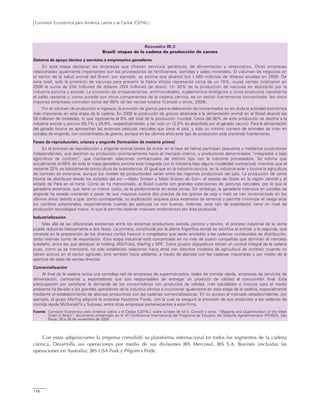 Comisión Económica para América Latina y el Caribe (CEPAL)
116
Recuadro III.3
Brasil: etapas de la cadena de producción de carnes
Sistema de apoyo técnico y servicios a empresarios ganaderos
En esta etapa destacan las empresas que ofrecen servicios genéticos, de alimentación y veterinarios. Otras empresas
relacionadas igualmente importantes son las proveedoras de fertilizantes, semillas y sales minerales. El volumen de negocios en
el sector de la salud animal del Brasil, por ejemplo, se estima que alcanzó los 1.460 millones de dólares anuales en 2008. De
este total, solo la provisión de vacunas para prevenir la fiebre aftosa representa cerca de un 16%, cuyas ventas totalizaron en
2008 la suma de 234 millones de dólares (324 millones de dosis). Un 30% de la producción de vacunas es absorbido por la
industria porcina y avícola. La provisión de antiparasitarios, antimicrobiales, suplementos biológicos y otros productos representa
el saldo restante y, como sucede con otros componentes de la cadena cárnica, es un sector fuertemente concentrado: las cinco
mayores empresas controlan cerca del 66% de las ventas totales (Consoli y otros, 2009).
Por el volumen de producción e ingresos, la provisión de granos para la elaboración de concentrados es sin duda la actividad económica
más importante en esta etapa de la cadena. En 2008 la producción de granos destinada a la alimentación animal en el Brasil alcanzó los
59 millones de toneladas, lo que representa el 8% del total de la producción mundial. Cerca del 80% de esta producción se destina a la
industria avícola y porcina (55,7% y 25,9%, respectivamente), y tan solo un 12,5% es absorbido por el ganado vacuno. Para la alimentación
del ganado bovino se aprovechan las extensas pasturas naturales que tiene el país, y solo un mínimo número de animales se crían en
corrales de engorde, con concentrados de granos, aunque en los últimos años este tipo de producción está creciendo fuertemente.
Fases de reproducción, crianza y engorde (formación de materia prima)
En el proceso de reproducción y engorde animal (antes de entrar en la fase de faena) participan pequeños y medianos productores
independientes, que destinan su producción prioritariamente hacia el mercado interno, y productores denominados “integrados o bajo
agricultura de contrato”, que mantienen relaciones contractuales de distinto tipo con la industria procesadora. Se estima que
actualmente el 68% de toda la masa ganadera porcina está integrada con la industria bajo alguna modalidad contractual, mientras que el
restante 32% es básicamente porcicultura de subsistencia. Al igual que en la industria porcina, en la industria aviar y bovina la agricultura
de contrato es extensiva, aunque los niveles de productividad varían entre las regiones productivas del país. La producción de carne
bovina se distribuye desde los estados del sur —Mato Grosso y Mato Grosso do Sul— el estado de Goias en la región central y el
estado de Pará en el norte. Como se ha mencionado, el Brasil cuenta con grandes extensiones de pasturas naturales, por lo que la
ganadería extensiva, que tiene un menor costo, es la predominante en estas zonas. Sin embargo, la ganadería intensiva en corrales de
engorde ha estado creciendo a pesar de sus mayores costos (los precios de los granos de soja y maíz se han incrementado en los
últimos años) debido a que, como contrapartida, su explotación requiere poca extensión de terrenos y permite minimizar el riesgo ante
los cambios estacionales, especialmente cuando las pasturas no son buenas. Además, este tipo de explotación tiene un nivel de
producción tecnológica mayor, lo que le permite obtener mayores rendimientos por área producida.
Industrialización
Más allá de las diferencias existentes entre los sistemas productivos avícola, porcino y bovino, el proceso industrial de la carne
puede reducirse básicamente a dos fases. La primera, constituida por la planta frigorífica donde se sacrifica el animal, y la segunda, que
consiste en la preparación de los diversos cortes frescos o congelados que serán enviados a las cadenas comerciales de distribución,
tanto internas como de exportación. Esta etapa industrial está concentrada en no más de cuatro compañías que dominan el mercado
brasileño, entre las que destacan el holding JBS-Friboi, Marfrig y BRF. Estos grupos oligopólicos tienen un control integral de la cadena
pues, como ya se mencionó, no solo establecen relaciones hacia atrás con distintos modelos de agricultura de contrato (cuando no
tienen activos en el sector agrícola), sino también hacia adelante, a través de alianzas con las cadenas mayoristas o por medio de la
apertura de salas de ventas directas.
Comercialización
Al final de la cadena actúa una compleja red de empresas de supermercados, redes de comida rápida, empresas de servicios de
alimentación, carnicerías y exportadoras que son responsables de entregar un producto de calidad al consumidor final. Esta
preocupación por satisfacer la demanda de los consumidores con productos de calidad, más saludables e inocuos para el medio
ambiente ha llevado a los grandes operadores de la industria cárnica a incursionar igualmente en esta etapa de la cadena, especialmente
mediante el establecimiento de alianzas productivas con las cadenas comercializadoras. En su acceso al mercado estadounidense, por
ejemplo, el grupo Marfrig adquirió la empresa Keystone Foods, con la cual se aseguró la provisión de sus productos a las cadenas de
comida rápida McDonald’s y Subway, entre otras empresas pertenecientes a esta firma.
Fuente: Comisión Económica para América Latina y el Caribe (CEPAL), sobre la base de M.A. Consoli y otros, “Mapping and Quantification of the Meat
Chain in Brazil”, documento presentado en la VII Conferencia Internacional del Programa de Estudios del Sistema Agroalimentario (PENSA), São
Paulo, 26 a 28 de noviembre de 2009.
Con estas adquisiciones la empresa consolidó su plataforma internacional en todos los segmentos de la cadena
cárnica. Desarrolla sus operaciones por medio de sus divisiones JBS Mercosul, JBS S.A. Bovines (incluidas las
operaciones en Australia), JBS USA Pork y Pilgrim’s Pride.
 