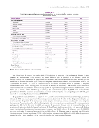 La Inversión Extranjera Directa en América Latina y el Caribe • 2012
117
Cuadro III.9
Brasil: principales adquisiciones de translatinas en el sector de las cadenas cárnicas
(En millones de dólares)
Empresa adquirida Nacionalidad Monto Año
JBS-Friboi, desde 2005
Swift Armour Argentina 200,0 2005
Swift Food Company Estados Unidos 1 458,0 2007
Smithfield Estados Unidos 565,0 2008
Pilgrim’s Pride Estados Unidos 800,0 2009
Tasman Australia 150,0 2011
Tatiara Meat Australia 27,0 2011
Grupo BRF Foods, en 2011
Avex S.A (adquisición del 69%) Argentina 55,3 2011
Grupo Dánica (a través de Avex S.A.) Argentina 94,7 2011
Grupo Marfrig, desde 2006
Argentine Breeders & Packers (AB&P) Argentina n.d. 2006
Quinto Cuarto S.A. y Frigorífico Patagonia S.A Chile 8,5 2006
Frigorífico Tacuarembó Uruguay 3,0 2006
Quickfood S.A., Establecimientos Colonia S.A. Estados Unidos 267,0 2007
CDB Meats Reino Unido 12,0 2008
OSI Estados Unidos 680,0 2008
Doux-Frangosul Filial francesa en el Perú 33,5 2009
Grupo Zenda Uruguay 49,5 2009
Moy Park – Seara Estados Unidos 900,0 2010
Keystone Foods Estados Unidos 1 260,0 2010
Keystone-Chinwhiz Poultry (empresa mixta) China 125,0 2010
Grupo Minerva
Frigorífico PULSA S.A. Uruguay 65,0 2011
Fuente: Thomson One, diario de fusiones y adquisiciones, 2012.
Las operaciones de compra efectuadas desde 2005 alcanzan la suma de 3.700 millones de dólares. En este
proceso de adquisiciones, cabe destacar un hecho esencial que le permitió a la empresa iniciar su
internacionalización: la obtención de apoyo financiero del Banco Nacional de Desarrollo del Brasil (BNDES), por un
monto de 80 millones de dólares, para comprar la empresa argentina Swift Armour, cuyo valor total alcanzó los
200 millones de dólares. En 2007 la compañía realizó su mayor adquisición hasta el presente: la empresa
estadounidense Swift Food Company por 1.400 millones de dólares; de ese monto, 1.000 millones de dólares fueron
obtenidos mediante un crédito del mismo banco y aportes de algunos fondos de pensiones estatales brasileños, como
Petros (de la empresa estatal Petrobras) y la Fundação dos Economiários Federais (FUNCEF). Este financiamiento
permitió que el BNDES accediera a la estructura accionaria de la compañía, con una participación del 31%, por
medio de su sociedad gestora de inversiones BNDESPAR.
El grupo Brasil Foods (BRF) tuvo su origen en 1934, con la compañía de comercialización Perdigão, que en la
década de 1990 fue adquirida por ocho fondos de pensiones. La entrada de estos fondos de pensiones implicó un
drástico cambio de gestión de la compañía y resultó de gran importancia para su consolidación como empresa
transnacional. Actualmente, de los ocho fondos originales, solo cinco mantienen sus acciones en la empresa, con una
participación del 27,5%. En mayo de 2009, un acuerdo de asociación firmado entre la empresa Perdigão y la
productora de alimentos Sadia dio lugar al nacimiento de Brasil Foods, fusión que convirtió a este grupo en la décima
mayor compañía de la región, con ingresos anuales cercanos a los 10.000 millones de dólares y cerca de 130.000
personas empleadas. El monto de la operación fue de 722 millones de dólares y, para ser aprobada por el Consejo
Administrativo de Defensa Económica (CADE) —el organismo antimonopolios del Brasil—, BRF debió desprenderse
de diez factorías, cuatro mataderos y ocho centros de distribución, entre otras instalaciones.
 