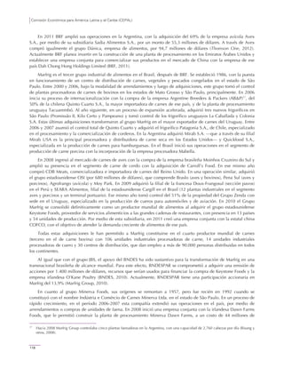 Comisión Económica para América Latina y el Caribe (CEPAL)
118
En 2011 BRF amplió sus operaciones en la Argentina, con la adquisición del 69% de la empresa avícola Avex
S.A., por medio de su subsidiaria Sadia Alimentos S.A., por un monto de 55,3 millones de dólares. A través de Avex
compró igualmente el grupo Dánica, empresa de alimentos, por 94,7 millones de dólares (Thomson One, 2012).
Actualmente BRF planea invertir en la construcción de una planta de procesamiento en los Emiratos Árabes Unidos y
establecer una empresa conjunta para comercializar sus productos en el mercado de China con la empresa de ese
país Dah Chong Hong Holdings Limited (BRF, 2011).
Marfrig es el tercer grupo industrial de alimentos en el Brasil, después de BRF. Se estableció 1986, con la puesta
en funcionamiento de un centro de distribución de carnes, vegetales y pescados congelados en el estado de São
Paulo. Entre 2000 y 2006, bajo la modalidad de arrendamientos y luego de adquisiciones, este grupo tomó el control
de plantas procesadoras de carnes de bovinos en los estados de Mato Grosso y São Paulo, principalmente. En 2006
inicia su proceso de internacionalización con la compra de la empresa Argentine Breeders & Packers (AB&P)17
, del
50% de la chilena Quinto Cuarto S.A., la mayor importadora de carnes de ese país, y de la planta de procesamiento
uruguaya Tacuarembó. Al año siguiente, en un proceso de expansión acelerada, adquirió tres nuevos frigoríficos en
São Paulo (Promissão II, Kilo Certo y Pampeano) y tomó control de los frigorífico uruguayos La Caballada y Colonia
S.A. Estas últimas adquisiciones transformaron al grupo Marfrig en el mayor exportador de carnes del Uruguay. Entre
2006 y 2007 asumió el control total de Quinto Cuarto y adquirió el frigorífico Patagonia S.A., de Chile, especializado
en el procesamiento y la comercialización de corderos. En la Argentina adquirió Mirab S.A. —que a través de su filial
Mirab USA es la principal procesadora y distribuidora de carne seca en los Estados Unidos— y Quickfood S.A.,
especializada en la producción de carnes para hamburguesas. En el Brasil inició sus operaciones en el segmento de
producción de carne porcina con la incorporación de la empresa procesadora Mabella.
En 2008 ingresó al mercado de carnes de aves con la compra de la empresa brasileña Moinhos Cruzeiro do Sul y
amplió su presencia en el segmento de carne de cerdo con la adquisición de Carroll’s Food. En ese mismo año
compró CDB Meats, comercializadora e importadora de carnes del Reino Unido. En una operación similar, adquirió
el grupo estadounidense OSI (por 680 millones de dólares), que comprende Braslo (aves y bovinos), Pena Sul (aves y
porcinos), Agrofrango (avícola) y Moy Park. En 2009 adquirió la filial de la francesa Doux-Frangosul (sección pavos)
en el Perú y SEARA Alimentos, filial de la estadounidense Cargill en el Brasil (12 plantas industriales en el segmento
aves y porcinos y un terminal portuario). Ese mismo año tomó control del 51% de la propiedad del Grupo Zenda con
sede en el Uruguay, especializado en la producción de cueros para automóviles y de aviación. En 2010 el Grupo
Marfrig se consolidó definitivamente como un productor mundial de alimentos al adquirir el grupo estadounidense
Keystone Foods, proveedor de servicios alimenticios a las grandes cadenas de restaurantes, con presencia en 13 países
y 54 unidades de producción. Por medio de esta subsidiaria, en 2011 creó una empresa conjunta con la estatal china
COFCO, con el objetivo de atender la demanda creciente de alimentos de ese país.
Todas estas adquisiciones le han permitido a Marfrig constituirse en el cuarto productor mundial de carnes
(tercero en el de carne bovina) con 106 unidades industriales procesadoras de carne, 14 unidades industriales
procesadoras de cuero y 30 centros de distribución, que dan empleo a más de 90.000 personas distribuidas en todos
los continentes.
Al igual que con el grupo JBS, el apoyo del BNDES ha sido sustantivo para la transformación de Marfrig en una
transnacional brasileña de alcance mundial. Para este efecto, BNDESPAR se comprometió a adquirir una emisión de
acciones por 1.400 millones de dólares, recursos que serían usados para financiar la compra de Keystone Foods y la
empresa irlandesa O’Kane Poultry (BNDES, 2010). Actualmente, BNDESPAR tiene una participación accionaria en
Marfrig del 13,9% (Marfrig Group, 2010).
En cuanto al grupo Minerva Foods, sus orígenes se remontan a 1957, pero fue recién en 1992 cuando se
constituyó con el nombre Indústria e Comércio de Carnes Minerva Ltda. en el estado de São Paulo. En un proceso de
rápido crecimiento, en el período 2006-2007 esta compañía extendió sus operaciones en el país, por medio de
arrendamientos o compras de unidades de faena. En 2008 inició una empresa conjunta con la irlandesa Dawn Farms
Foods, que le permitió construir la planta de procesamiento Minerva Dawn Farms, a un costo de 44 millones de
17
Hacia 2008 Marfrig Group controlaba cinco plantas faenadoras en la Argentina, con una capacidad de 2.760 cabezas por día (Bisang y
otros, 2008).
 