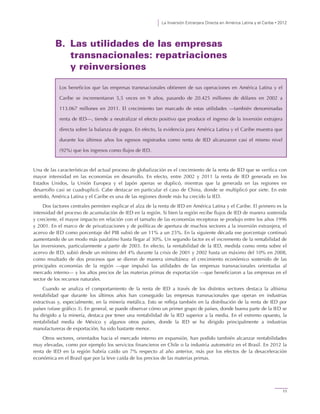 La Inversión Extranjera Directa en América Latina y el Caribe • 2012
11
B. Las utilidades de las empresas
transnacionales: repatriaciones
y reinversiones
Una de las características del actual proceso de globalización es el crecimiento de la renta de IED que se verifica con
mayor intensidad en las economías en desarrollo. En efecto, entre 2002 y 2011 la renta de IED generada en los
Estados Unidos, la Unión Europea y el Japón apenas se duplicó, mientras que la generada en las regiones en
desarrollo casi se cuadruplicó. Cabe destacar en particular el caso de China, donde se multiplicó por siete. En este
sentido, América Latina y el Caribe es una de las regiones donde más ha crecido la IED.
Dos factores centrales permiten explicar el alza de la renta de IED en América Latina y el Caribe. El primero es la
intensidad del proceso de acumulación de IED en la región. Si bien la región recibe flujos de IED de manera sostenida
y creciente, el mayor impacto en relación con el tamaño de las economías receptoras se produjo entre los años 1996
y 2001. En el marco de de privatizaciones y de políticas de apertura de muchos sectores a la inversión extranjera, el
acervo de IED como porcentaje del PIB subió de un 11% a un 25%. En la siguiente década ese porcentaje continuó
aumentando de un modo más paulatino hasta llegar al 30%. Un segundo factor es el incremento de la rentabilidad de
las inversiones, particularmente a partir de 2003. En efecto, la rentabilidad de la IED, medida como renta sobre el
acervo de IED, subió desde un mínimo del 4% durante la crisis de 2001 y 2002 hasta un máximo del 10% en 2008,
como resultado de dos procesos que se dieron de manera simultánea: el crecimiento económico sostenido de las
principales economías de la región —que impulsó las utilidades de las empresas transnacionales orientadas al
mercado interno— y los altos precios de las materias primas de exportación —que beneficiaron a las empresas en el
sector de los recursos naturales.
Cuando se analiza el comportamiento de la renta de IED a través de los distintos sectores destaca la altísima
rentabilidad que durante los últimos años han conseguido las empresas transnacionales que operan en industrias
extractivas y, especialmente, en la minería metálica. Esto se refleja también en la distribución de la renta de IED por
países (véase gráfico 3). En general, se puede observar cómo un primer grupo de países, donde buena parte de la IED se
ha dirigido a la minería, destaca por tener una rentabilidad de la IED superior a la media. En el extremo opuesto, la
rentabilidad media de México y algunos otros países, donde la IED se ha dirigido principalmente a industrias
manufactureras de exportación, ha sido bastante menor.
Otros sectores, orientados hacia el mercado interno en expansión, han podido también alcanzar rentabilidades
muy elevadas, como por ejemplo los servicios financieros en Chile o la industria automotriz en el Brasil. En 2012 la
renta de IED en la región habría caído un 7% respecto al año anterior, más por los efectos de la desaceleración
económica en el Brasil que por la leve caída de los precios de las materias primas.
Los beneficios que las empresas transnacionales obtienen de sus operaciones en América Latina y el
Caribe se incrementaron 5,5 veces en 9 años, pasando de 20.425 millones de dólares en 2002 a
113.067 millones en 2011. El crecimiento tan marcado de estas utilidades —también denominadas
renta de IED—, tiende a neutralizar el efecto positivo que produce el ingreso de la inversión extrajera
directa sobre la balanza de pagos. En efecto, la evidencia para América Latina y el Caribe muestra que
durante los últimos años los egresos registrados como renta de IED alcanzaron casi el mismo nivel
(92%) que los ingresos como flujos de IED.
 