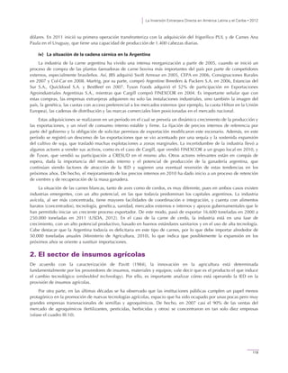 La Inversión Extranjera Directa en América Latina y el Caribe • 2012
119
dólares. En 2011 inició su primera operación transfronteriza con la adquisición del frigorífico PUL y de Carnes Ana
Paula en el Uruguay, que tiene una capacidad de producción de 1.400 cabezas diarias.
iv) La situación de la cadena cárnica en la Argentina
La industria de la carne argentina ha vivido una intensa reorganización a partir de 2005, cuando se inició un
proceso de compra de las plantas faenadoras de carne bovina más importantes del país por parte de competidores
externos, especialmente brasileños. Así, JBS adquirió Swift Armour en 2005, CEPA en 2006, Consignaciones Rurales
en 2007 y Col-Car en 2008. Marfrig, por su parte, compró Argentine Breeders & Packers S.A. en 2006, Estancias del
Sur S.A., Quickfood S.A. y BestBeef en 2007. Tyson Foods adquirió el 52% de participación en Exportaciones
Agroindustriales Argentinas S.A., mientras que Cargill compró FINEXCOR en 2004. Es importante señalar que con
estas compras, las empresas extranjeras adquieren no solo las instalaciones industriales, sino también la imagen del
país, la genética, las cuotas con acceso preferencial a los mercados externos (por ejemplo, la cuota Hilton en la Unión
Europea), las cadenas de distribución y las marcas comerciales bien posicionadas en el mercado nacional.
Estas adquisiciones se realizaron en un período en el cual se preveía un dinámico crecimiento de la producción y
las exportaciones, y un nivel de consumo interno estable y firme. La fijación de precios internos de referencia por
parte del gobierno y la obligación de solicitar permisos de exportación modificaron este escenario. Además, en este
período se registró un descenso de las exportaciones que se vio acentuado por una sequía y la sostenida expansión
del cultivo de soja, que trasladó muchas explotaciones a zonas marginales. La incertidumbre de la industria llevó a
algunos actores a vender sus activos, como es el caso de Cargill, que vendió FINEXCOR a un grupo local en 2010, y
de Tyson, que vendió su participación a CRESUD en el mismo año. Otros actores relevantes están en compás de
espera, dada la importancia del mercado interno y el potencial de producción de la ganadería argentina, que
continúan siendo factores de atracción de la IED y sugieren una eventual reversión de estas tendencias en los
próximos años. De hecho, el mejoramiento de los precios internos en 2010 ha dado inicio a un proceso de retención
de vientres y de recuperación de la masa ganadera.
La situación de las carnes blancas, tanto de aves como de cerdos, es muy diferente, pues en ambos casos existen
industrias emergentes, con un alto potencial, en las que todavía predominan los capitales argentinos. La industria
avícola, al ser más concentrada, tiene mayores facilidades de coordinación e integración, y cuenta con alimentos
baratos (concentrados), tecnología, genética, sanidad, mercados externos e internos y apoyos gubernamentales que le
han permitido iniciar un creciente proceso exportador. De este modo, pasó de exportar 16.600 toneladas en 2000 a
250.000 toneladas en 2011 (USDA, 2012). En el caso de la carne de cerdo, la industria está en una fase de
crecimiento, con un alto potencial productivo, basado en buenos estándares sanitarios y en el uso de alta tecnología.
Cabe destacar que la Argentina todavía es deficitaria en este tipo de carnes, por lo que debe importar alrededor de
50.000 toneladas anuales (Ministerio de Agricultura, 2010), lo que indica que posiblemente la expansión en los
próximos años se oriente a sustituir importaciones.
2. El sector de insumos agrícolas
De acuerdo con la caracterización de Pavitt (1984), la innovación en la agricultura está determinada
fundamentalmente por los proveedores de insumos, materiales y equipos; vale decir que es el producto el que induce
el cambio tecnológico (embedded technology). Por ello, es importante analizar cómo está operando la IED en la
provisión de insumos agrícolas.
Por otra parte, en las últimas décadas se ha observado que las instituciones públicas cumplen un papel menos
protagónico en la promoción de nuevas tecnologías agrícolas, espacio que ha sido ocupado por unas pocas pero muy
grandes empresas transnacionales de semillas y agroquímicos. De hecho, en 2007 casi el 90% de las ventas del
mercado de agroquímicos (fertilizantes, pesticidas, herbicidas y otros) se concentraron en tan solo diez empresas
(véase el cuadro III.10).
 