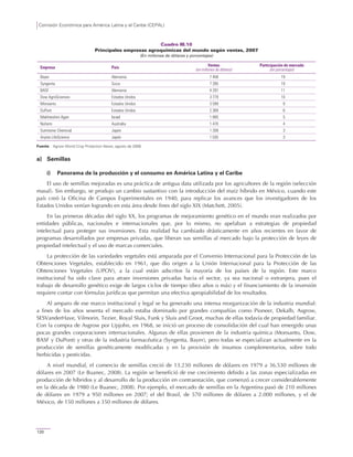 Comisión Económica para América Latina y el Caribe (CEPAL)
120
Cuadro III.10
Principales empresas agroquímicas del mundo según ventas, 2007
(En millones de dólares y porcentajes)
Empresa País Ventas
(en millones de dólares)
Participación de mercado
(en porcentajes)
Bayer Alemania 7 458 19
Syngenta Suiza 7 285 19
BASF Alemania 4 297 11
Dow AgroSciences Estados Unidos 3 779 10
Monsanto Estados Unidos 3 599 9
DuPont Estados Unidos 2 369 6
Makhteshim Agan Israel 1 895 5
Nufarm Australia 1 470 4
Sumitomo Chemical Japón 1 209 3
Arysta LifeScience Japón 1 035 3
Fuente: Agrow World Crop Protection News, agosto de 2008.
a) Semillas
i) Panorama de la producción y el consumo en América Latina y el Caribe
El uso de semillas mejoradas es una práctica de antigua data utilizada por los agricultores de la región (selección
masal). Sin embargo, se produjo un cambio sustantivo con la introducción del maíz híbrido en México, cuando este
país creó la Oficina de Campos Experimentales en 1940, para replicar los avances que los investigadores de los
Estados Unidos venían logrando en esta área desde fines del siglo XIX (Matchett, 2005).
En las primeras décadas del siglo XX, los programas de mejoramiento genético en el mundo eran realizados por
entidades públicas, nacionales e internacionales que, por lo mismo, no apelaban a estrategias de propiedad
intelectual para proteger sus inversiones. Esta realidad ha cambiado drásticamente en años recientes en favor de
programas desarrollados por empresas privadas, que liberan sus semillas al mercado bajo la protección de leyes de
propiedad intelectual y el uso de marcas comerciales.
La protección de las variedades vegetales está amparada por el Convenio Internacional para la Protección de las
Obtenciones Vegetales, establecido en 1961, que dio origen a la Unión Internacional para la Protección de las
Obtenciones Vegetales (UPOV), a la cual están adscritos la mayoría de los países de la región. Este marco
institucional ha sido clave para atraer inversiones privadas hacia el sector, ya sea nacional o extranjera, pues el
trabajo de desarrollo genético exige de largos ciclos de tiempo (diez años o más) y el financiamiento de la inversión
requiere contar con fórmulas jurídicas que permitan una efectiva apropiabilidad de los resultados.
Al amparo de ese marco institucional y legal se ha generado una intensa reorganización de la industria mundial:
a fines de los años sesenta el mercado estaba dominado por grandes compañías como Pioneer, Dekalb, Asgrow,
SESVanderHave, Vilmorin, Tezier, Royal Sluis, Funk y Sluis and Groot, muchas de ellas todavía de propiedad familiar.
Con la compra de Asgrow por Upjohn, en 1968, se inició un proceso de consolidación del cual han emergido unas
pocas grandes corporaciones internacionales. Algunas de ellas provienen de la industria química (Monsanto, Dow,
BASF y DuPont) y otras de la industria farmacéutica (Syngenta, Bayer), pero todas se especializan actualmente en la
producción de semillas genéticamente modificadas y en la provisión de insumos complementarios, sobre todo
herbicidas y pesticidas.
A nivel mundial, el comercio de semillas creció de 13.230 millones de dólares en 1979 a 36.530 millones de
dólares en 2007 (Le Buanec, 2008). La región se benefició de ese crecimiento debido a las zonas especializadas en
producción de híbridos y al desarrollo de la producción en contraestación, que comenzó a crecer considerablemente
en la década de 1980 (Le Buanec, 2008). Por ejemplo, el mercado de semillas en la Argentina pasó de 210 millones
de dólares en 1979 a 950 millones en 2007; el del Brasil, de 570 millones de dólares a 2.000 millones, y el de
México, de 150 millones a 350 millones de dólares.
 
