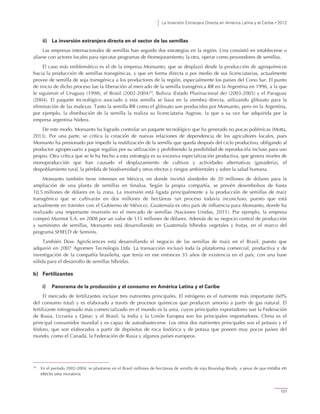 La Inversión Extranjera Directa en América Latina y el Caribe • 2012
121
ii) La inversión extranjera directa en el sector de las semillas
Las empresas internacionales de semillas han seguido dos estrategias en la región. Una consistió en establecerse o
aliarse con actores locales para ejecutar programas de fitomejoramiento; la otra, operar como proveedores de semillas.
El caso más emblemático es el de la empresa Monsanto, que se desplazó desde la producción de agroquímicos
hacia la producción de semillas transgénicas, y que en forma directa o por medio de sus licenciatarias, actualmente
provee de semilla de soja transgénica a los productores de la región, especialmente los países del Cono Sur. El punto
de inicio de dicho proceso fue la liberación al mercado de la semilla transgénica RR en la Argentina en 1996, a la que
le siguieron el Uruguay (1998), el Brasil (2002-2004)18
, Bolivia (Estado Plurinacional de) (2003-2005) y el Paraguay
(2004). El paquete tecnológico asociado a esta semilla se basa en la siembra directa, utilizando glifosato para la
eliminación de las malezas. Tanto la semilla RR como el glifosato son producidos por Monsanto, pero en la Argentina,
por ejemplo, la distribución de la semilla la realiza su licenciataria Asgrow, la que a su vez fue adquirida por la
empresa argentina Nidera.
De este modo, Monsanto ha logrado controlar un paquete tecnológico que ha generado no pocas polémicas (Motta,
2013). Por una parte, se critica la creación de nuevas relaciones de dependencia de los agricultores locales, pues
Monsanto ha presionado por impedir la reutilización de la semilla que queda después del ciclo productivo, obligando al
productor agropecuario a pagar regalías por su utilización y prohibiendo la posibilidad de reproducirla incluso para uso
propio. Otra crítica que se le ha hecho a esta estrategia es su excesiva especialización productiva, que genera niveles de
monoproducción que han causado el desplazamiento de cultivos y actividades alternativas (ganadería), el
despoblamiento rural, la pérdida de biodiversidad y otros efectos y riesgos ambientales y sobre la salud humana.
Monsanto también tiene intereses en México, en donde invirtió alrededor de 20 millones de dólares para la
ampliación de una planta de semillas en Sinaloa. Según la propia compañía, se prevén desembolsos de hasta
10,5 millones de dólares en la zona. La inversión está ligada principalmente a la producción de semillas de maíz
transgénico que se cultivarán en dos millones de hectáreas (un proceso todavía inconcluso, puesto que está
actualmente en trámites con el Gobierno de México). Guatemala es otro país de influencia para Monsanto, donde ha
realizado una importante inversión en el mercado de semillas (Naciones Unidas, 2011). Por ejemplo, la empresa
compró Marmot S.A. en 2008 por un valor de 135 millones de dólares. Además de su negocio central de producción
y suministro de semillas, Monsanto está desarrollando en Guatemala híbridos vegetales y frutas, en el marco del
programa SHIELD de Seminis.
También Dow AgroSciences está desarrollando el negocio de las semillas de maíz en el Brasil, puesto que
adquirió en 2007 Agromen Tecnología Ltda. La transacción incluyó toda la plataforma comercial, productiva y de
investigación de la compañía brasileña, que tenía en ese entonces 35 años de existencia en el país, con una base
sólida para el desarrollo de semillas híbridas.
b) Fertilizantes
i) Panorama de la producción y el consumo en América Latina y el Caribe
El mercado de fertilizantes incluye tres nutrientes principales. El nitrógeno es el nutriente más importante (60%
del consumo total) y es elaborado a través de procesos químicos que producen amonio a partir de gas natural. El
fertilizante nitrogenado más comercializado en el mundo es la urea, cuyos principales exportadores son la Federación
de Rusia, Ucrania y Qatar; y el Brasil, la India y la Unión Europea son los principales importadores. China es el
principal consumidor mundial y es capaz de autoabastecerse. Los otros dos nutrientes principales son el potasio y el
fósforo, que son elaborados a partir de depósitos de roca fosfórica y de potasa que poseen muy pocos países del
mundo, como el Canadá, la Federación de Rusia y algunos países europeos.
18
En el período 2002-2004, se plantaron en el Brasil millones de hectáreas de semilla de soja Roundup Ready, a pesar de que estaba en
efecto una moratoria.
 