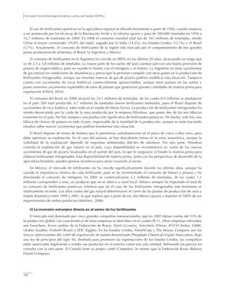 Comisión Económica para América Latina y el Caribe (CEPAL)
122
El uso de fertilizantes químicos en la agricultura regional se difunde lentamente a partir de 1950, cuando empieza
a ser promovida por los técnicos de la Revolución Verde y la reforma agraria y pasa de 500.000 toneladas en 1950 a
16,7 millones de toneladas en 2004. En 2008 el consumo mundial total fue de 165 millones de toneladas, siendo
China el mayor consumidor (29,8% del total), seguido por la India (14,5%), los Estados Unidos (12,1%) y el Brasil
(5,7%). Actualmente, el consumo de fertilizantes de la región está marcado por el comportamiento de tres grandes
países productores de alimentos, el Brasil, la Argentina y México.
El consumo de fertilizantes en la Argentina ha crecido un 900% en los últimos 20 años, alcanzando un rango que
va de 2,5 a 3,8 millones de toneladas. La mayor parte de los suelos del país cuentan aún con una buena provisión de
potasio de origen edáfico, pero no sucede lo mismo con el nitrógeno y el fósforo. La Argentina no tiene yacimientos
de gas natural en condiciones de abundancia y precio que le permitan competir con otros países en la producción de
fertilizantes nitrogenados, aunque sus enormes reservas de gas de pizarra podrían modificar esta situación. Tampoco
cuenta con yacimientos de rocas fosfóricas comercialmente aprovechables, aunque tiene potasio en los suelos y
posee asimismo yacimientos explotables de sales de potasio que generarían grandes cantidades de materia prima para
exportación (CIAFA, 2010).
El consumo del Brasil en 2008 alcanzó las 24,1 millones de toneladas, de las cuales 8,9 millones se produjeron
en el país. Del total producido, 6,7 millones de toneladas fueron fertilizantes fosfatados, pues el Brasil dispone de
yacimientos de roca fosfórica, sobre todo en el estado de Minas Gerais. La producción de fertilizantes nitrogenados ha
venido decreciendo por la caída de la urea producida por la empresa Petrobras, que posee dos de las tres fábricas
existentes en el país. No hay tampoco una producción significativa de fertilizantes potásicos. De hecho, solo hay una
fábrica de cloruro de potasio en todo el país, responsable de la totalidad de la producción, aunque se están haciendo
estudios sobre nuevos yacimientos que podrían transformar esta situación.
El Brasil dispone de minas de fosfatos que le permitirían autoabastecerse en el plazo de cinco a diez años, pero
debe optimizar su explotación. En el caso del potasio, se han descubierto minas en la zona amazónica, aunque la
viabilidad de la explotación depende de requisitos ambientales difíciles de satisfacer. Por otra parte, Petrobras
controla la explotación de gas natural en el país, cuya disponibilidad se incrementaría en razón de los nuevos
yacimientos de gas de pizarra localizados en el sureste del país, lo que le aseguraría al Estado la materia prima para
elaborar fertilizantes nitrogenados. Esta disponibilidad de materia prima, junto con las perspectivas de desarrollo de la
agricultura brasileña, pueden generar incentivos para atraer inversión al sector.
En México, el mercado de fertilizantes no ha crecido significativamente durante los últimos años, aunque ha
variado la importancia relativa de cada fertilizante, pues se ha incrementado el consumo de fósforo y potasio y ha
disminuido el consumo de nitrógeno. En 2005 se comercializaron 4,3 millones de toneladas, de las cuales 1,3
millones corresponden a urea, un producto que no se fabrica a nivel local. México siempre ha importado el total de
su consumo de fertilizantes potásicos, mientras que en el caso de los fertilizantes nitrogenados este fenómeno es
relativamente reciente. Los altos costos del gas natural determinaron el cierre de las plantas de producción de urea y
fosfato diamónico entre 1999 y 2001, lo que implicó que a partir de ese año México pasara a importar el 100% de sus
requerimientos de ambos productos (Martínez, 2006).
ii) La inversión extranjera directa en el sector de los fertilizantes
El mercado está dominado por cinco grandes compañías transnacionales, que en 2007 daban cuenta del 33% de
la producción global. Las características de estas empresas se describen en el cuadro III.11. Otras empresas relevantes
son Eurochem, Acron (ambas de la Federación de Rusia), Stirol (Ucrania), Sinochem (China), IFCCO (India), SABIC
(Arabia Saudita), Fosfertil (Brasil) y EFIC (Egipto). En los Estados Unidos, PotashCorp y The Mosaic Company son los
únicos sobrevivientes del cartel de exportación de fosfato denominado Phosphate Chemicals Export Association. Bajo
una ley de principios del siglo XX, diseñada para promover las exportaciones de los Estados Unidos, las compañías
están autorizadas legalmente a vender sus productos en el exterior como una sola entidad, definiendo los precios en
consulta con la otra parte. El Canadá tiene su propio cartel (Canpotex), lo mismo que la Federación Rusia (Belarus
Potash Company).
 