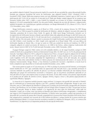 Comisión Económica para América Latina y el Caribe (CEPAL)
124
que también adquirió Arafertil. Esta privatización implicó la creación de una sociedad de cartera denominada Fertifós,
formada por empresas brasileñas del sector de fertilizantes, que adquirió Fosfertil (1992), Ultrafertil (1993) y
Goaisfertil (1995). Desde 2004 estas empresas tienen una sola identidad corporativa, Fosfertil, que en 2007 tuvo una
participación del 13,6% de las ventas en el mercado local. Dado que Bunge compró algunas de las empresas que
formaron Fertifós entre 1997 y 2000, y como Fosfertil ha transado sus acciones en la bolsa, actualmente Bunge
detenta el 12% de la propiedad de Fosfertil. Por otra parte Fertifós, después de una serie de fusiones y adquisiciones,
también ha pasado a ser controlada por capitales extranjeros, con Bunge detentando el 52%, Mosaic el 33% y Yara el
13% (Fernandes y otros, 2009).
Bunge Fertilizantes comenzó a operar en el Brasil en 1938, a través de la empresa Serrana. En 1997 Bunge
compró IAP y en 1998 incorporó la unidad de fertilizantes de Elekeiroz, además de adquirir una parte del capital de
Takenaka, poseedora de la marca Ouro Verde. En agosto de 2000 nació Bunge Fertilizantes, formada con la
incorporación de Fertilizantes Serrana a Manah, que también había sido adquirida por Bunge en abril del mismo año.
En 2007 tenía una participación del 31,1% del mercado local y actualmente es la mayor empresa de fertilizantes de
América del Sur. Por otra parte, Mosaic asumió la estructura de Cargill Fertilizantes cuando esta empresa se fusionó
con IMC Global a nivel mundial, en 2004. Cargill venía operando en el Brasil desde 1994, con una fábrica de
fertilizantes líquidos en Monte Alto, a la que se sumó en 1998 una unidad de mezclas en Candeias. En 1999 la
compañía adquirió el control accionario de Solorrico y en 2000 el de Fertiza, ambas empresas tradicionales del
sector. Mosaic tenía en 2007 el 14,7% del mercado (Fernandes y otros, 2009; Fernández, 2004).
El grupo Heringer surgió en 1968, cuenta con ocho unidades fabriles y es de origen brasileño, aunque en 2004
vendió el 20,6% de su propiedad al American International Group (AIG). En 2007 tuvo un 12,7% de participación de
mercado. Yara llegó al Brasil en 1974 y adquirió la empresa local Trevo, a la que le siguió la adquisición de Fertibras
en 2006. En 2007 Yara alcanzó un 12% de participación de mercado. A estas empresas se les suman otros grupos
como Copebrás (4,5% del mercado), propiedad de AngloAmerican y Fertipar (4,5% del mercado), de capitales
brasileños. Todos estos antecedentes revelan el intenso proceso de reestructuración del sector y el avance de las
empresas transnacionales: Bunge, Mosaic y Yara dominan la producción nacional y reproducen a escala local la
fuerte competencia que desarrollan en el mercado mundial (Fernandes y otros, 2009).
Este mismo patrón se repite en el caso mexicano. En 1992 se produjo la privatización de Fertimex, un monopolio
estatal establecido en 1977 que controlaba todas las operaciones del mercado local y que intentaba promover el
consumo mediante una política de subsidio de precios. Las diversas unidades industriales de esta empresa fueron
adquiridas por grupos de inversionistas nacionales y extranjeros, que se encuentran actualmente operando en un
mercado libre en el que cada empresa toma sus propias decisiones. Al año 2005 existían cinco plantas especializadas
en la producción de sulfato de amonio (Univex, Agrogen, Fertirey, Fegusa y Fesur) y dos plantas especializadas en
superfosfato (Rhodia y Agrogen).
La situación en la Argentina también presenta rasgos similares. La empresa más grande del mercado es Profertil,
que es controlada por la transnacional Agrium y por YPF, y produce fertilizantes nitrogenados. Bunge es otro actor
relevante, pues en 2009 adquirió de Petrobras la planta para la producción de fertilizantes nitrogenados de Campana
(ex Pasa), que Petrobras a su vez le había comprado a Pecom Energía (Pérez Companc) en 2003. Al igual que los otros
actores del mercado, Bunge se dedica también a la importación de otros tipos de fertilizantes, sobre todo los
fosfatados. Cargill, por su parte, tiene una planta en Ramallo para fabricar fertilizantes nitrogenados y complementa
este negocio con la importación de fertilizantes fosfatados. Un hecho nuevo que podría cambiar este panorama es el
desarrollo del yacimiento de potasio Río Colorado, propiedad de la transnacional minera brasileña Vale do Rio Doce.
Este megaproyecto contempla una inversión de 4.500 millones de dólares y aunque fuentes de la prensa señalan que
podría postergarse debido a la actual situación económica mundial (La Mañana de Neuquén, 2012), su construcción
transformaría a la Argentina en un importante productor de este tipo de fertilizantes.
 