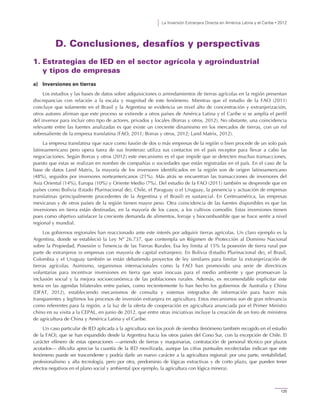 La Inversión Extranjera Directa en América Latina y el Caribe • 2012
125
D. Conclusiones, desafíos y perspectivas
1. Estrategias de IED en el sector agrícola y agroindustrial
y tipos de empresas
a) Inversiones en tierras
Los estudios y las bases de datos sobre adquisiciones o arrendamientos de tierras agrícolas en la región presentan
discrepancias con relación a la escala y magnitud de este fenómeno. Mientras que el estudio de la FAO (2011)
concluye que solamente en el Brasil y la Argentina se evidencia un nivel alto de concentración y extranjerización,
otros autores afirman que este proceso se extiende a otros países de América Latina y el Caribe si se amplía el perfil
del inversor para incluir otro tipo de actores, privados y locales (Borras y otros, 2012). No obstante, una coincidencia
relevante entre las fuentes analizadas es que existe un creciente dinamismo en los mercados de tierras, con un rol
sobresaliente de la empresa translatina (FAO, 2011; Borras y otros, 2012; Land Matrix, 2012).
La empresa translatina (que nace como fusión de dos o más empresas de la región o bien procede de un solo país
latinoamericano pero opera fuera de sus fronteras) utiliza sus contactos en el país receptor para llevar a cabo las
negociaciones. Según Borras y otros (2012) este mecanismo es el que impide que se detecten muchas transacciones,
puesto que estas se realizan en nombre de compañías o sociedades que están registradas en el país. En el caso de la
base de datos Land Matrix, la mayoría de los inversores identificados en la región son de origen latinoamericano
(48%), seguidos por inversores norteamericanos (21%). Más atrás se encuentran las transacciones de inversores del
Asia Oriental (14%), Europa (10%) y Oriente Medio (7%). Del estudio de la FAO (2011) también se desprende que en
países como Bolivia (Estado Plurinacional de), Chile, el Paraguay o el Uruguay, la presencia y actuación de empresas
translatinas (principalmente procedentes de la Argentina y el Brasil) es sustancial. En Centroamérica, las empresas
mexicanas y de otros países de la región tienen mayor peso. Otra coincidencia de las fuentes disponibles es que las
inversiones en tierra están destinadas, en la mayoría de los casos, a los cultivos comodín. Estas inversiones tienen
pues como objetivo satisfacer la creciente demanda de alimentos, forraje y biocombustible que se hace sentir a nivel
regional y mundial.
Los gobiernos regionales han reaccionado ante este interés por adquirir tierras agrícolas. Un claro ejemplo es la
Argentina, donde se estableció la Ley Nº 26.737, que contempla un Régimen de Protección al Dominio Nacional
sobre la Propiedad, Posesión o Tenencia de las Tierras Rurales. Esa ley limita al 15% la posesión de tierra rural por
parte de extranjeros (o empresas con mayoría de capital extranjero). En Bolivia (Estudio Plurinacional de), el Brasil,
Colombia y el Uruguay también se están debatiendo proyectos de ley similares para limitar la extranjerización de
tierras agrícolas. Asimismo, organismos internacionales como la FAO han promovido una serie de directrices
voluntarias para incentivar inversiones en tierra que sean inocuas para el medio ambiente y que promuevan la
inclusión social y la mejora socioeconómica de las poblaciones rurales. Además, es recomendable explicitar este
tema en las agendas bilaterales entre países, como recientemente lo han hecho los gobiernos de Australia y China
(DFAT, 2012), estableciendo mecanismos de consulta y sistemas integrados de información para hacer más
transparentes y legítimos los procesos de inversión extranjera en agricultura. Estos mecanismos son de gran relevancia
como referentes para la región, a la luz de la oferta de cooperación en agricultura anunciada por el Primer Ministro
chino en su visita a la CEPAL, en junio de 2012, que entre otras iniciativas incluye la creación de un foro de ministros
de agricultura de China y América Latina y el Caribe.
Un caso particular de IED aplicada a la agricultura son los pools de siembra (fenómeno también recogido en el estudio
de la FAO), que se han expandido desde la Argentina hacia los otros países del Cono Sur, con la excepción de Chile. El
carácter efímero de estas operaciones —arriendo de tierras y maquinarias, contratación de personal técnico por plazos
acotados— dificulta apreciar la cuantía de la IED movilizada, aunque las cifras puntuales recolectadas indican que este
fenómeno puede ser trascendente y podría darle un nuevo carácter a la agricultura regional: por una parte, rentabilidad,
profesionalismo y alta tecnología, pero por otra, predominio de lógicas extractivas y de corto plazo, que pueden tener
efectos negativos en el plano social y ambiental (por ejemplo, la agricultura con lógica minera).
 