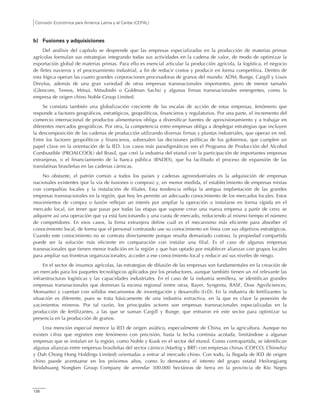 Comisión Económica para América Latina y el Caribe (CEPAL)
126
b) Fusiones y adquisiciones
Del análisis del capítulo se desprende que las empresas especializadas en la producción de materias primas
agrícolas formulan sus estrategias integrando todas sus actividades en la cadena de valor, de modo de optimizar la
exportación global de materias primas. Para ello es esencial articular la producción agrícola, la logística, el negocio
de fletes navieros y el procesamiento industrial, a fin de reducir costos y producir en forma competitiva. Dentro de
esta lógica operan las cuatro grandes corporaciones procesadoras de granos del mundo: ADM, Bunge, Cargill y Louis
Dreyfus, además de una gran variedad de otras empresas transnacionales importantes, pero de menor tamaño
(Glencore, Tereos, Mitsui, Mitsubishi o Goldman Sachs) y algunas firmas transnacionales emergentes, como la
empresa de origen chino Noble Group Limited.
Se constata también una globalización creciente de las escalas de acción de estas empresas, fenómeno que
responde a factores geográficos, estratégicos, geopolíticos, financieros y regulatorios. Por una parte, el incremento del
comercio internacional de productos alimentarios obliga a diversificar fuentes de aprovisionamiento y a trabajar en
diferentes mercados geográficos. Por otra, la competencia entre empresas obliga a desplegar estrategias que incluyen
la descomposición de las cadenas de producción utilizando diversas firmas y plantas industriales, que operan en red.
Entre los factores geopolíticos y financieros, sobresalen las decisiones políticas de los gobiernos, que cumplen un
papel clave en la orientación de la IED. Los casos más paradigmáticos son el Programa de Producción del Alcohol
Combustible (PROALCOOL) del Brasil, que creó la industria del etanol con la participación de importantes empresas
extranjeras, o el financiamiento de la banca pública (BNDES), que ha facilitado el proceso de expansión de las
translatinas brasileñas en las cadenas cárnicas.
No obstante, el patrón común a todos los países y cadenas agroindustriales es la adquisición de empresas
nacionales existentes (por la vía de fusiones o compras) y, en menor medida, el establecimiento de empresas mixtas
con compañías locales y la instalación de filiales. Esta tendencia refleja la antigua implantación de las grandes
empresas transnacionales en la región, que hoy les permite un adecuado conocimiento de los mercados locales. Estos
movimientos de compra o fusión reflejan un interés por ampliar la operación o instalarse en forma rápida en el
mercado local, sin tener que pasar por todas las etapas que supone crear una nueva empresa a partir de cero; se
adquiere así una operación que ya está funcionando y una cuota de mercado, reduciendo al mismo tiempo el número
de competidores. En esos casos, la firma extranjera define cuál es el mecanismo más eficiente para absorber el
conocimiento local, de forma que el personal contratado use su conocimiento en línea con sus objetivos estratégicos.
Cuando este conocimiento no se contrata directamente porque resulta demasiado costoso, la propiedad compartida
puede ser la solución más eficiente en comparación con instalar una filial. Es el caso de algunas empresas
transnacionales que tienen menor tradición en la región y que han optado por establecer alianzas con grupos locales
para ampliar sus fronteras organizacionales, acceder a ese conocimiento local y reducir así sus niveles de riesgo.
En el sector de insumos agrícolas, las estrategias de difusión de las empresas son fundamentales en la creación de
un mercado para los paquetes tecnológicos aplicados por los productores, aunque también tienen un rol relevante las
infraestructuras logísticas y las capacidades industriales. En el caso de la industria semillera, se identifican grandes
empresas transnacionales que dominan la escena regional (entre otras, Bayer, Syngenta, BASF, Dow AgroSciences,
Monsanto) y cuentan con sólidos mecanismos de investigación y desarrollo (I+D). En la industria de fertilizantes la
situación es diferente, pues se trata básicamente de una industria extractiva, en la que es clave la posesión de
yacimientos mineros. Por tal razón, los principales actores son empresas transnacionales especializadas en la
producción de fertilizantes, a las que se suman Cargill y Bunge, que entraron en este sector para optimizar su
presencia en la producción de granos.
Una mención especial merece la IED de origen asiático, especialmente de China, en la agricultura. Aunque no
existen cifras que registren este fenómeno con precisión, hasta la fecha continúa acotada, limitándose a algunas
empresas que se instalan en la región, como Noble y Kuok en el sector del etanol. Como contrapartida, se identifican
algunas alianzas entre empresas brasileñas del sector cárnico (Marfrig y BRF) con empresas chinas (COFCO, Chinwhiz
y Dah Chong Hong Holdings Limited) orientadas a entrar al mercado chino. Con todo, la llegada de IED de origen
chino puede acentuarse en los próximos años, como lo demuestra el intento del grupo estatal Heilongjiang
Beidahuang Nongken Group Company de arrendar 300.000 hectáreas de tierra en la provincia de Río Negro
 
