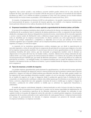 La Inversión Extranjera Directa en América Latina y el Caribe • 2012
127
(Argentina). Este carácter acotado y esta tendencia creciente también pueden inferirse de las cifras oficiales del
Gobierno de China, que indican que en el mundo la IED de este país en la agricultura se incrementó de 834 millones
de dólares en 2008 a 2.612 millones de dólares acumulados en 2010. Esta cifra contrasta con los 44.660 millones
dólares de IED en el sector minero acumulados a 2010 (Ministerio de Comercio de China, 2011).
En resumen, el protagonismo en términos de IED no solo pertenece a las grandes corporaciones internacionales
en el procesamiento de granos y la provisión de insumos agrícolas, sino también a las empresas translatinas que
tienen particular relevancia en las cadenas de producción de carne, trigo y etanol.
c) Empresas translatinas e IED en el sector agrícola y agroindustrial de América Latina y el Caribe
El accionar de las empresas translatinas abarca desde la realización de alianzas con empresas de otros países para
la distribución de sus productos hasta la instalación de plantas productoras en ellos. La expansión de estas firmas ha
obedecido a estrategias tanto ofensivas (búsqueda de economías de escala, conocimientos de los mercados regionales
y acceso a nuevos canales de distribución) como a defensivas (ocupar espacios clave antes que la competencia o
evitar ser absorbidas por las empresas transnacionales). Se observa asimismo una cierta especialización sectorial
basada en las ventajas comparativas y competitivas ya adquiridas; tal es el caso, por ejemplo, de los molinos
cerealeros argentinos que se expanden al Brasil o de las empresas brasileñas productoras de carne que invierten en la
Argentina, el Uruguay y el resto de la región.
La expansión de las translatinas agroalimentarias combina estrategias que van desde la especialización en
mercados regionales y nichos de mercado hasta la compraventa de participación accionaria para integrarse a las redes
de las empresas transnacionales mundiales. El caso de mayor éxito en el sector agroalimentario es el de las empresas
translatinas brasileñas del sector cárnico, que han alcanzado un protagonismo mundial, como lo denotan sus
adquisiciones en los países del Cono Sur, los Estados Unidos y Australia. Además de las ventajas inherentes de estas
cadenas frente a sus rivales, su proceso de internacionalización obedece a la existencia de una política de desarrollo
nacional promovida por el BNDES que, por medio de diferentes instrumentos —entre los que destacan los créditos de
participación accionaria—, ha entregado fondos a las empresas brasileñas para la compra de empresas rivales en el
xtranjero o de empresas locales con filiales en el exterior, o para el establecimiento de empresas conjuntas con firmas
de la competencia.
d) Tipos de empresas y modelo de negocios
Las grandes empresas agroindustriales (particularmente las agroalimentarias y las del sector de insumos agrícolas)
están optando por estrategias de integración vertical e internacionalización que les permitan controlar todo el proceso
productivo y asegurar una oferta de calidad uniforme para diferentes mercados. De este modo, pueden cumplir con
las exigencias del nuevo paradigma alimentario mundial y ampliar a la vez sus mercados. Se podría hablar entonces
de un modelo de negocios en el que la integración desde la producción agrícola hasta la distribución final al
consumidor y la internalización contribuyen a obtener altos réditos (puesto que los alimentos se van transformando de
bienes a servicios, adquiriendo más valor agregado), economías de escala (a medida que se amplían e integran los
mercados) y producción de calidad uniforme (a medida que se uniforman las regulaciones fitosanitarias y
ambientales).
El modelo de negocios verticalmente integrado e internacionalizado no está al alcance de todas las empresas,
puesto que no todas se encuentran en el mismo nivel ni cuentan con las mismas capacidades de implementación. Al
mismo tiempo, las características específicas de los diferentes subsectores (por ejemplo, los analizados en este
capítulo) inciden en los grados de integración vertical de cada rubro. Lo anterior permite categorizar a los principales
protagonistas de los sectores analizados en este capítulo dentro de cuatro grupos básicos: i) empresas transnacionales
con ventajas de posicionamiento de mercado, ii) empresas extranjeras con presencia de mercado acotada,
iii) empresas translatinas y iv) empresas nacionales.
 