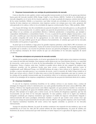 Comisión Económica para América Latina y el Caribe (CEPAL)
128
i) Empresas transnacionales con ventajas de posicionamiento de mercado
Como se describe en este capítulo, existen cuatro grandes transnacionales en el sector de los granos que dominan
buena parte del mercado mundial (ADM, Bunge, Cargill y Louis Dreyfus (ABCD)). También se ha identificado un
mercado oligopólico en el sector de los insumos agrícolas, en el que un puñado de empresas controla más del 70%
de las ventas mundiales. Debido a su trayectoria y por haber iniciado sus actividades en los inicios de la industria
(muchas de estas empresas son centenarias), estas empresas cuentan con ventajas para crear valor, apropiarse del
valor generado en la cadena e influir en las actividades de negocios correlacionados (Teece, 1986; Jacobides, 2006).
Con el paso del tiempo, han ido consolidando una posición de poder en los mercados gracias a su alto grado de
integración e internacionalización. Lo anterior supone una posición de preeminencia en todas sus transacciones, lo
que influye en sus contratos con proveedores directos e indirectos (productores o transportistas, por ejemplo) y
compradores (distribuidores o consumidores finales). A la vez, su posición les permite adoptar innovaciones y crear
más valor a medida que crean relaciones de dependencia con sus clientes y proveedores. Las ABCD de los granos o
las grandes compañías del sector de los agroquímicos no solo están muy integradas verticalmente (hacia el
consumidor), sino que también gozan de gran influencia horizontalmente, al controlar gran parte de los mercados
relacionados con los granos y la agricultura.
Se prevé que en el mediano o largo plazo las grandes empresas petroleras (como Shell o BP) incursionen con
fuerza en el sector de los biocombustibles. A pesar de no tener la trayectoria de las ABCD o las grandes agroquímicas,
es posible que su tamaño y sus recursos les permitan alcanzar una posición privilegiada; sin embargo, actualmente
son las empresas extranjeras de menor tamaño las que van afianzándose en los mercados regionales de etanol
y biodiésel.
ii) Empresas extranjeras con presencia de mercado acotada
Además de las grandes transnacionales, en el sector agroindustrial de la región operan otras empresas extranjeras
con cuotas de mercado más limitadas. Estas empresas suelen destacar por sus conocimientos técnicos y su capacidad
de innovación, como ocurre en el sector de los biocombustibles con Sirona Fuels, Clean Energy, Abengoa, Sojitz
Corporation, Tereos o Explora, entre otras. También se pueden ubicar dentro de esta categoría las empresas que
celebraron acuerdos con los gobiernos locales para tener acceso a productos básicos agrícolas (como el
conglomerado saudí Alkhorayef Group, con 200.000 hectáreas de sorgo y otros cultivos en la Argentina) o las que
acceden a nuevos mercados gracias a sus economías de escala, como la inversión de Noble Group Limited en el
Brasil, que incluye azúcar y etanol. En todos estos casos se trata de empresas importantes, pero que no cuentan con
las ventajas de las grandes transnacionales que les permitirían influir en la estructura organizacional de su sector,
incidir en las estrategias de las empresas competidoras y beneficiarse de una posición dominante dentro de la cadena.
iii) Empresas translatinas
El caso de las empresas translatinas brasileñas en las cadenas cárnicas es una muestra clara y exitosa de
estrategias de integración vertical e internalización. Las cuatro grandes brasileñas del sector cárnico (JBS-Friboi, BRF,
Marfrig y Minerva) han logrado posicionarse como líderes regionales con gran presencia mundial. Su evolución se
debe en parte a las políticas de apoyo de entidades públicas, a las que se suman las evidentes ventajas competitivas
del país. Otro ejemplo en la región, pero a menor escala, son los molinos de oleaginosas argentinos, que han ido
incursionando con pie firme en los mercados regionales. En otras palabras, existe en la región una tendencia
emergente constituida por empresas translatinas que expresan el modelo de negocios verticalmente integrado e
internacionalizado del nuevo paradigma alimentario mundial. A pesar de que existen varios actores clave que
cuentan con ventajas de posicionamiento de mercado (como las ABCD y otras grandes empresas como Tyson Foods),
las empresas translatinas brasileñas del sector cárnico han logrado consolidar su posición en los mercados
internacionales.
Aunque de naturaleza diferente, los pools de siembra constituyen otra expresión de esta tendencia, que se está
extendiendo en el Cono Sur. Más allá del carácter efímero de estos emprendimientos, los pools de siembra son
fenómenos de alcance transnacional que están teniendo un fuerte impacto en la agricultura de algunos países. Otro
 