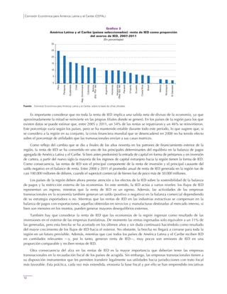 Comisión Económica para América Latina y el Caribe (CEPAL)
12
Gráfico 3
América Latina y el Caribe (países seleccionados): renta de IED como proporción
del acervo de IED, 2007-2011
(En porcentajes)
Fuente: Comisión Económica para América Latina y el Caribe, sobre la base de cifras oficiales.
Es importante considerar que no toda la renta de IED implica una salida neta de divisas de la economía, ya que
aproximadamente la mitad se reinvierte en las propias filiales donde se generó. En los países de la región para los que
existen datos se puede estimar que, entre 2005 y 2011, un 54% de las rentas se repatriaron y un 46% se reinvirtieron.
Este porcentaje varía según los países, pero se ha mantenido estable durante todo este período, lo que sugiere que, si
se considera a la región en su conjunto, la crisis financiera mundial que se desencadenó en 2008 no ha tenido efecto
sobre el porcentaje de utilidades que las transnacionales envían a sus casas matrices.
Como reflejo del cambio que se dio a finales de los años noventa en los patrones de financiamiento exterior de la
región, la renta de IED se ha convertido en uno de los principales determinantes del equilibrio en la balanza de pagos
agregada de América Latina y el Caribe. Si bien antes predominó la entrada de capital en forma de préstamos y en inversión
de cartera, a partir del nuevo siglo la mayoría de los ingresos de capital extranjero hacia la región tienen la forma de IED.
Como consecuencia, las rentas de IED son el principal componente de la renta de inversión y el principal causante del
saldo negativo en el balance de renta. Entre 2008 y 2011 el promedio anual de renta de IED generada en la región fue de
casi 100.000 millones de dólares, cuando el superávit comercial de bienes fue de poco más de 50.000 millones.
Los países de la región deben ahora prestar atención a los efectos de la IED sobre la sostenibilidad de la balanza
de pagos y la restricción externa de las economías. En este sentido, la IED actúa a varios niveles: los flujos de IED
representan un ingreso, mientras que la renta de IED es un egreso. Además, las actividades de las empresas
transnacionales en la economía también generan un saldo (positivo o negativo) en la balanza comercial dependiendo
de su estrategia exportadora o no. Mientras que las rentas de IED en las industrias extractivas se compensan en la
balanza de pagos con exportaciones, aquellas obtenidas en servicios y manufacturas destinadas al mercado interno, si
bien son menores en los montos, pueden generar mayores desequilibrios externos.
También hay que considerar la renta de IED que las economías de la región ingresan como resultado de las
inversiones en el exterior de las empresas translatinas. De momento las rentas ingresadas solo equivalen a un 11% de
las generadas, pero esta brecha se ha acortado en los últimos años y sin duda continuará haciéndolo como resultado
del mayor crecimiento de los flujos de IED hacia el exterior. No obstante, la brecha no llegará a cerrarse para toda la
región en un futuro previsible. Además, mientras que casi todos los países de América Latina y el Caribe reciben IED
en cantidades relevantes —y, por lo tanto, generan renta de IED—, muy pocos son emisores de IED en una
proporción comparable y reciben rentas de IED.
Otra consecuencia del alza en las rentas de IED es la mayor importancia que deberían tener las empresas
transnacionales en la recaudación fiscal de los países de acogida. Sin embargo, las empresas transnacionales tienen a
su disposición instrumentos que les permiten transferir legalmente sus utilidades hacia jurisdicciones con trato fiscal
más favorable. Esta práctica, cada vez más extendida, erosiona la base fiscal y por ello se han emprendido iniciativas
0
5
10
15
20
25
30
Perú
Paraguay
Guatemala
Chile
Rep.Dominicana
Colombia
Bolivia
(Est.Plur.de)
Argentina
Honduras
Venezuela
(Rep.Bol.de)
Panamá
Uruguay
Ecuador
CostaRica
Brasil
México
Nicaragua
ElSalvador
 