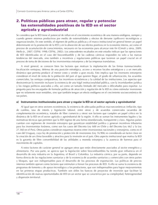 Comisión Económica para América Latina y el Caribe (CEPAL)
130
2. Políticas públicas para atraer, regular y potenciar
las externalidades positivas de la IED en el sector
agrícola y agroindustrial
Se considera que la IED tiene el potencial de influir en el crecimiento económico de una manera endógena, siempre y
cuando genere retornos productivos por medio de externalidades y efectos de derrame (spillovers) tecnológicos u
organizacionales. En este sentido, el régimen de políticas públicas y el marco institucional en general tienen un papel
determinante en la promoción de la IED y en la absorción de sus efectos positivos en la economía interna, así como el
proceso de acumulación de conocimientos, necesario en las economías para alcanzar este fin (Cimoli y otros, 2009;
Mello Jr., 2007; CEPAL 1998; CEPAL, 2002). Los antecedentes recabados en este estudio indican que las operaciones
de IED identificadas en el caso del biocombustible y de las cadenas cárnicas responden no solo a las nuevas
tendencias del mercado, sino también a incentivos y regulaciones públicas que tuvieron un papel crucial en el
proceso de toma de decisiones de los inversionistas extranjeros y de las empresas translatinas.
A nivel general, se conocen bien los factores que motivan la implantación de las firmas transnacionales:
localización ventajosa, defensa de una posición estratégica, acceso a recursos locales estratégicos y a un mercado
dinámico que permita producir al menor costo y vender a gran escala. Esto implica que los inversores extranjeros
consideran el nivel de renta de la población del país al que quieren llegar, el grado de urbanización, los acuerdos
comerciales, las ventajas comparativas, los incentivos económicos y la calidad de las instituciones. Los aspectos que
desincentivan la inversión incluyen la existencia de una frágil institucionalidad pública, con la incertidumbre jurídica
y los riesgos políticos asociados a ella, así como un tamaño limitado del mercado o dificultades para exportar. La
pregunta para los encargados de formular políticas de atracción y regulación de la IED es cómo estimular inversiones
que no solamente sean rentables, sino que también tengan un efecto endógeno en el crecimiento socioeconómico de
sus países.
a) Instrumentos institucionales para atraer y regular la IED en el sector agrícola y agroindustrial
Al igual que en otros sectores económicos, la existencia de adecuadas políticas macroeconómicas (inflación, tipo
de cambio, tasa de interés y legislación laboral, entre otros) y de acuerdos comerciales (acuerdos de
complementación económica, tratados de libre comercio y otros) son factores que cumplen un papel crítico en la
dinámica de la IED en el sector agrícola y agroindustrial de la región. A ello se suman los instrumentos legales y las
normativas técnicas que permiten que la IED ingrese de una forma estandarizada, transparente y clara. Algunos países
cuentan con regímenes de inversión extranjera que garantizan estabilidad jurídica y generan incentivos tributarios
para los inversionistas foráneos, como son los casos del Decreto Ley 600 en Chile y del Decreto Ley 662 y la Ley
27.360 en el Perú. Otros países consideran esquemas neutros entre inversionistas nacionales y extranjeros, como es el
caso del Uruguay, cuya ley de promoción y protección de inversiones (Ley 16.906) es considerada un factor clave en
la creación de un clima favorable y atractivo para la inversión en el país. Otro aspecto institucional que motiva la IED
es la garantía de libre convertibilidad de las utilidades a moneda extranjera y la ausencia de barreras para el
movimiento de capitales.
A estos factores de carácter general se agregan otros que están directamente asociados al sector energético y
alimentario. Por una parte, se aprecia que la legislación sobre biocombustibles ha tenido gran influencia en el
desarrollo de esta industria en la Argentina, el Brasil y Colombia. La industria cárnica, por su parte, depende en
forma directa de las regulaciones sanitarias y de la existencia de acuerdos sanitarios y comerciales con otros países
y bloques, que son indispensables para el desarrollo de los procesos de exportación. Las políticas de precios
internos también operan como factores que estimulan o frenan los procesos de IED. A ello se suma la existencia de
programas de fomento y de apoyo tecnológico a los productores, que son indispensables para lograr mejoramientos
en las primeras etapas productivas. También son útiles los bancos de proyectos de inversión que facilitan la
identificación de nuevas oportunidades de IED en un sector que se caracteriza por su complejidad, heterogeneidad
y dispersión territorial.
 