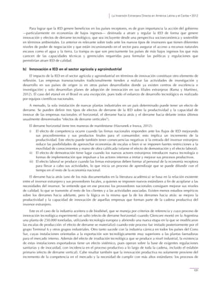 La Inversión Extranjera Directa en América Latina y el Caribe • 2012
131
Para lograr que la IED genere beneficios en los países receptores, es de gran importancia la acción del gobierno
—particularmente en economías de bajos ingresos— destinada a atraer y regular la IED de forma que genere
innovación y efectos de derrame tecnológico, que sea incluyente desde una perspectiva socioeconómica y sostenible
en términos ambientales. Lo anterior es relevante sobre todo ante los nuevos tipos de inversores que tienen diferentes
niveles de poder de negociación y que están incursionando en el sector para asegurar el acceso a recursos naturales
escasos como el agua y la tierra. La trampa es que son precisamente los países de más bajos ingresos los que más
carecen de las capacidades técnicas y gerenciales requeridas para formular las políticas y regulaciones que
permitirían atraer IED de calidad.
b) Innovación e IED en el sector agrícola y agroindustrial
El impacto de la IED en el sector agrícola y agroindustrial en términos de innovación constituye otro elemento de
reflexión. Las empresas transnacionales tradicionalmente tienden a realizar las actividades de investigación y
desarrollo en sus países de origen (o en otros países desarrollados donde ya existen centros de excelencia e
investigación) y solo desarrollan planes de adopción de innovación en sus filiales extranjeras (Rama y Martínez,
2012). El caso del etanol en el Brasil es una excepción, pues todo el esfuerzo de desarrollo tecnológico es realizado
por equipos científicos nacionales.
A menudo, la sola instalación de nuevas plantas industriales en un país determinado puede tener un efecto de
derrame. Se pueden definir tres tipos de efectos de derrame de la IED sobre la productividad y la capacidad de
innovar de las empresas nacionales: el horizontal, el derrame hacia atrás y el derrame hacia delante (estos últimos
usualmente denominados “efectos de derrame verticales”).
El derrame horizontal tiene tres maneras de manifestarse (Havranek e Irsova, 2012):
i) El efecto de competencia ocurre cuando las firmas nacionales responden ante los flujos de IED mejorando
sus procedimientos y sus productos finales para el consumidor; esto implica un incremento de la
productividad. Este efecto puede también tener consecuencias negativas si la entrada del inversor extranjero
reduce las posibilidades de aprovechar economías de escalas o bien si se imponen fuertes restricciones a la
movilidad de conocimientos y mano de obra calificada (véanse el efecto de demostración y el efecto laboral).
ii) El efecto de demostración tiene lugar cuando los nuevos actores extranjeros introducen nueva tecnología o
formas de implementación que impulsan a los actores internos a imitar y mejorar sus procesos productivos.
iii) El efecto laboral se produce cuando las firmas extranjeras deben formar al personal de la economía receptora
para llevar a cabo sus actividades, lo que inicia un proceso de aprendizaje que se puede difundir con el
tiempo en el resto de la economía nacional.
El derrame hacia atrás (uno de los más documentados en la literatura académica) se basa en la relación existente
entre el inversor extranjero y sus proveedores locales, a quienes se imponen nuevos estándares a fin de acoplarse a las
necesidades del inversor. Se entiende que en ese proceso los proveedores nacionales consiguen mejorar sus niveles
de calidad, lo que se transmite al resto de los clientes y a las actividades asociadas. Existen menos estudios empíricos
sobre los derrames hacia adelante, pero la lógica es la misma que la de los derrames hacia atrás: se mejora la
productividad y la capacidad de innovación de aquellas empresas que forman parte de la cadena productiva del
inversor extranjero.
Este es el caso de la industria aceitera o de biodiésel, que se maneja por criterios de referencia y cuyo proceso de
innovación tecnológica experimentó un salto (efecto de derrame horizontal) cuando Glencore montó en la Argentina
una planta de 250.000 toneladas, utilizando tecnología europea y abriendo una nueva etapa en la que se modificaron
las escalas de producción: el efecto de derrame se materializó cuando este proceso fue imitado posteriormente por el
grupo Terminal 6 y otros grupos industriales. Otro tanto sucede con la industria cárnica en todos los países del Cono
Sur, cuyas instalaciones orientadas a la exportación son tecnológicamente muy superiores a las plantas faenadoras
para el mercado interno. Además del efecto de irradiación tecnológica que se produce a nivel industrial, la existencia
de estas instalaciones exportadoras tiene un efecto sistémico, pues operan sobre la base de exigentes regulaciones
sanitarias y de inocuidad, con incidencia en el proceso productivo a lo largo de toda la cadena, incluido el eslabón
primario (efecto de derrame vertical). Cabe resaltar también que la innovación productiva no solamente proviene del
incremento de la competencia en el mercado y la necesidad de cumplir con más altos estándares: los procesos de
 