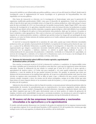 Comisión Económica para América Latina y el Caribe (CEPAL)
132
innovación también se ven influenciados por políticas públicas, como es el caso del etanol en el Brasil, donde tanto la
investigación como la implementación de nuevas tecnologías en la generación de biocombustibles han sido
impulsadas con recursos públicos.
Otra forma de innovación se relaciona con la investigación en biotecnología, tanto para la generación de
organismos modificados genéticamente (OMG) como para el desarrollo de agroquímicos. Existe más controversia
sobre el tipo de efecto que estas actividades tienen a lo largo de las cadenas productivas, sobre todo porque la mayor
parte de estas actividades de I+D+i son financiadas por las grandes transnacionales. Según Pingali (2007), esta nueva
estructura de investigación en la agricultura impondrá mayores costos de transacción para los productores en países
en desarrollo que deseen utilizar semillas mejoradas o paquetes agrotecnológicos, sobre todo debido al uso extendido
de regalías y a la obligación de aplicar en forma permanente estos productos, dado que las malezas y las pestes se
hacen resistentes a estos agroquímicos. Otro costo se relaciona con la preservación ambiental y la salud humana: se
requiere de un sistema preventivo sanitario y ambiental que permita evaluar los riesgos del uso prolongado de estos
productos, así como los límites máximos de residuos químicos en el medio ambiente (particularmente en cuerpos de
agua) y en los alimentos.
El nivel de la innovación depende de la naturaleza de cada rubro, puesto que existen diferentes necesidades
productivas entre, por ejemplo, el procesamiento de biodiésel y la exportación de materia prima (harina de soja). Aun
así, y a pesar de las diferentes limitaciones, es posible impulsar la investigación y el desarrollo y las innovaciones
organizacionales que integren a productores nacionales mediante políticas públicas que reduzcan los costos de
transacción con las pequeñas y medianas empresas. Lo anterior se puede lograr mediante el apoyo a la
institucionalización de asociaciones de productores e industriales, invirtiendo en el desarrollo de capacidades, en
servicios de investigación y extensión, en la mejora de la infraestructura rural y en el acceso a las tecnologías de la
información y las comunicaciones en zonas aisladas o remotas, entre otros.
c) Sistemas de información sobre la IED en el sector agrícola y agroindustrial
de América Latina y el Caribe
Para concluir, es necesario recalcar el rol de la información (cualitativa y cuantitativa). Es imprescindible contar
con datos confiables para la formulación de las políticas antes descritas y para que los empresarios tomen decisiones
adecuadas. Durante la elaboración de este estudio se constató que el tema de la IED en el sector agrícola y
agroindustrial de América Latina y el Caribe está poco estudiado y, tal como quedó evidenciado, escasean las
estadísticas y casos de estudios de los que puedan extraerse lecciones. Por ejemplo, se presume que existe una
dinámica de microinversiones en las explotaciones agrícolas, de la que no se sabe prácticamente nada, pues las cifras
oficiales no registran estos movimientos. Ello se debe en parte a que, a diferencia de otros sectores económicos
(minería, energía, transporte y otros), los montos son de menor envergadura, aunque no se debe olvidar que estos
flujos tienen un mayor impacto directo en las economías rurales de los países y, a la vez, gran peso en las estrategias
de reducción de la pobreza.
Además de cifras oficiales básicas sobre los flujos de inversión, es necesario proveer información pertinente sobre las
oportunidades de inversión, los procedimientos para su materialización y los marcos regulatorios (medio ambiente,
manejo de suelos y aguas, sanidad y bioseguridad, inocuidad alimentaria, impuestos y legislación laboral, entre otros)
que deben respetarse para que la IED opere efectivamente como un factor positivo en materia de generación de
empleos, inclusión social, sostenibilidad, innovación y crecimiento económico. Las iniciativas en curso en la región en
materia de gobierno electrónico son espacios adecuados para plantear este tipo de demandas de información.
3. El nuevo rol de las empresas transnacionales y nacionales
vinculadas a la agricultura y a la agroindustria
El estudio realizado permite dimensionar con claridad el alto grado de implantación de las empresas transnacionales
en la agricultura regional. En el caso del etanol brasileño, la IED controla el 23% de la producción, mientras que algo
análogo ocurre con la soja argentina, la industria de las semillas o de los fertilizantes.
 