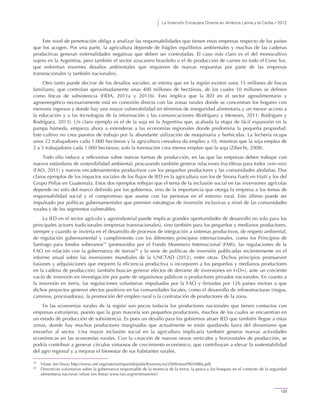 La Inversión Extranjera Directa en América Latina y el Caribe • 2012
133
Este nivel de penetración obliga a analizar las responsabilidades que tienen estas empresas respecto de los países
que los acogen. Por una parte, la agricultura depende de frágiles equilibrios ambientales y muchas de las cadenas
productivas generan externalidades negativas que deben ser controladas. El caso más claro es el del monocultivo
sojero en la Argentina, pero también el sector azucarero brasileño o el de producción de carnes en todo el Cono Sur,
que enfrentan enormes desafíos ambientales que requieren de nuevas respuestas por parte de las empresas
transnacionales (y también nacionales).
Otro tanto puede decirse de los desafíos sociales: se estima que en la región existen unos 15 millones de fincas
familiares, que controlan aproximadamente unas 400 millones de hectáreas, de los cuales 10 millones se definen
como fincas de subsistencia (FIDA, 2011a y 2011b). Esto implica que la IED en el sector agroalimentario y
agroenergético necesariamente está en conexión directa con las zonas rurales donde se concentran los hogares con
menores ingresos y donde hay una mayor vulnerabilidad en términos de inseguridad alimentaria y un menor acceso a
la educación y a las tecnologías de la información y las comunicaciones (Rodríguez y Meneses, 2011; Rodrigues y
Rodríguez, 2013). Un claro ejemplo es el de la soja en la Argentina que, acabada la etapa de fácil expansión en la
pampa húmeda, empieza ahora a extenderse a las economías regionales donde predomina la pequeña propiedad.
Este cultivo no crea puestos de trabajo por la abundante utilización de maquinaria y herbicidas. La lechería ocupa
unos 22 trabajadores cada 1.000 hectáreas y la agricultura cerealera da empleo a 10, mientras que la soja emplea de
2 a 5 trabajadores cada 1.000 hectáreas; solo la forestación crea menos empleo que la soja (Zibechi, 2008).
Todo ello induce a reflexionar sobre nuevas formas de producción, en las que las empresas deben trabajar con
nuevos estándares de sostenibilidad ambiental, procurando también generar relaciones fructíferas para todos (win-win)
(FAO, 2011) y nuevos encadenamientos productivos con los pequeños productores y las comunidades aledañas. Dos
claros ejemplos de los impactos sociales de los flujos de IED en la agricultura son los de Sirona Fuels en Haití y los del
Grupo Pellas en Guatemala. Estos dos ejemplos reflejan que el tema de la inclusión social en las inversiones agrícolas
depende no solo del marco definido por los gobiernos, sino de la importancia que otorga la empresa a los temas de
responsabilidad social y el compromiso que asume con las personas en el entorno rural. Esto último puede ser
impulsado por políticas gubernamentales que premien estrategias de inversión inclusivas a nivel de las comunidades
rurales y de los segmentos vulnerables.
La IED en el sector agrícola y agroindustrial puede implicar grandes oportunidades de desarrollo no solo para los
principales actores tradicionales (empresas transnacionales), sino también para los pequeños y medianos productores,
siempre y cuando se invierta en el desarrollo de procesos de integración a sistemas productivos, de respeto ambiental,
de regulación gubernamental y cumplimiento con los diferentes principios internacionales, como los Principios de
Santiago para fondos soberanos19
(promovidos por el Fondo Monetario Internacional (FMI)), las regulaciones de la
FAO en relación con la gobernanza de tierras20
y la serie de políticas de inversión publicadas recientemente en el
informe anual sobre las inversiones mundiales de la UNCTAD (2012), entre otras. Dichos principios promueven
fusiones y adquisiciones que mejoren la eficiencia productiva o incorporen a los pequeños y medianos productores
en la cadena de producción; también buscan generar efectos de derrame de inversiones en I+D+i, ante un creciente
vacío de inversión en investigación por parte de organismos públicos o productores privados nacionales. En cuanto a
la inversión en tierra, las regulaciones voluntarias impulsadas por la FAO y firmadas por 126 países invitan a que
dichos proyectos generen efectos positivos en las comunidades locales, como el desarrollo de infraestructuras (riegos,
caminos, procesadoras), la promoción del empleo rural o la contratación de productores de la zona.
En las economías rurales de la región son pocos todavía los productores nacionales que tienen contactos con
empresas extranjeras, puesto que la gran mayoría son pequeños productores, muchos de los cuales se encuentran en
un estado de producción de subsistencia. Es pues un desafío para los gobiernos atraer IED que también llegue a estas
zonas, donde hay muchos productores marginados que actualmente se están quedando fuera del dinamismo que
envuelve al sector. Una mayor inclusión social en la agricultura implicaría también generar nuevas actividades
económicas en las economías rurales. Con la creación de nuevos nexos verticales y horizontales de producción, se
podría contribuir a generar círculos virtuosos de crecimiento económico, que contribuyan a elevar la sustentabilidad
del agro regional y a mejorar el bienestar de sus habitantes rurales.
19
Véase [en línea] http://www.imf.org/external/spanish/pubs/ft/survey/so/2008/new090308bs.pdf.
20
Directrices voluntarias sobre la gobernanza responsable de la tenencia de la tierra, la pesca y los bosques en el contexto de la seguridad
alimentaria nacional (véase [en línea] www.fao.org/nr/tenure/es/).
 