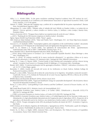 Comisión Económica para América Latina y el Caribe (CEPAL)
134
Bibliografía
Adlas, J. y L. Achoth (2006), “Is the green revolution vanishing? Empirical evidence from TFP analysis for rice”,
documento presentado en la Conferencia de laInternational Association of Agricultural Economics (IAAE), Gold
Coast, Australia, 12 al 19 de agosto.
Adreani, P. (2008), “Mercado del complejo soja y análisis de la competitividad de los países exportadores”, Buenos
Aires, Sociedad Rural Argentina (SRA).
Albuquerque, R. y otros (2005), “Debates sobre el método del maíz híbrido en Estados Unidos y su traducción en
México”, Ciencias agrícolas y cultura científica en América Latina, A. Arellano y otros (comps.), Buenos Aires,
Prometeo Libros.
América Economía (2012), “Paraguay busca triplicar sus exportaciones de aceite de soya”, febrero.
(2011), “Ranking de las 500 mayores empresas en América Latina”, diciembre.
Agrow (Agrow World Crop Protection) (2008), “News”, agosto.
AMI (American Meat Institute) (2010), “Meat and Poultry Facts”, Washington, D.C. [en línea] http://www.meatami.
com/ht/d/ArticleDetails/i/64856.
Arovuori, K. y H. Karikallio (2009), “Consumption patterns and competition in the world fertilizer markets”, documento
presentado en el 19º Simposio de la International Food and Agribusiness Management Association, junio.
Ayadi, N., J.L. Rastoin y S. Tozanli (2006), “Les opérations de restructuration des firmes agroalimentaires
multinationales entre 1987 et 2003”, UMR MOISA, Working Paper, N° 8.
Banco Mundial (2012), World Development Indicators (WDI), Washington, D.C.
(2010), Rising Global Interest in Farmland: Can it Yield Sustainable Equitable Benefits?, Klaus Deininger y otros
(eds.), Washington, D.C.
Barrera, A. (2010), “El contexto mundial de la nueva revolución alimentaria”, La agricultura chilena en la nueva
revolución alimentaria, A. Barrera y O. Sotomayor (eds.), Santiago de Chile, Editorial Universitaria.
Barling, D., T. Lang y G. Rayner (2009), “Current trends in food retailing and consumption and key choices facing
society”, European Food System in a Changing World, R. Rabbinge y A. Linnemann (eds.), Estrasburgo.
Benetti, M.D. (2004), “A internacionalização real do agronegócio brasileiro. 1990-03”, Indicadores Econômicos FEE,
vol. 32, N° 2, Porto Alegre, agosto.
Bernárdez, F. (2004), Estudio de mercado del sector de los fertilizantes en Brasil, Galicia, Instituto Gallego de
Promoción Económica (IGAPE).
Bisang, R. y otros (2008), “Estructura de la oferta de carnes bovinas en la Argentina. Actualidad y evolución reciente”,
Cuadernillo Técnico, N° 6, Instituto de Promoción de la Carne Vacuna Argentina (IPCVA) y Oficina de la CEPAL
en Buenos Aires, noviembre.
BNDES (Banco de Desarrollo del Brasil) (2010), Informe Anual 2010.
BNDES/CGEE/CEPAL/FAO (2009), “Sugarcane bioethanol: energy for sustainable development”, Río de Janeiro, Banco
Nacional de Desarrollo Económico y Social.
Borras, S. y otros (2012), “Land grabbing in Latin America and the Caribbean”, Journal of Peasant Studies, vol. 39,
N° 3-4.
BRF Foods (Brasil Foods) (2011), Relatório Anual e de Sustentabilidade 2011.
CEPAL (Comisión Económica para América Latina y el Caribe) (2002), Globalización y desarrollo (LC/G.2176
(SES.29/17)), Santiago de Chile.
(1998), La Inversión Extranjera en América Latina y el Caribe (LC/G.2042-P/E), Santiago de Chile.
CEPAL/FAO/IICA (Comisión Económica para América Latina y el Caribe/Organización de las Naciones Unidas para la
Alimentación y la Agricultura/Instituto Interamericano de Cooperación para la Agricultura) (2012), Perspectiva de la
agricultura y del desarrollo rural en las Américas: una mirada hacia América Latina y el Caribe 2012-2013, San José.
Chade, J. (2010), “Grupos estrangeiros terão 40% da produção brasileira de etanol até 2015”, Economia e Negócios,
São Paulo.
CIAFA (Cámara de la Industria Argentina de Fertilizantes y Agroquímicos) (2010), “Fertilizantes a partir de nitrógeno,
fósforo y potasio. Posibilidades de producción en nuestro país”, Buenos Aires.
Cimoli, M., G. Dosi y J. Stiglitz (2009), Industrial Policy and Development, The Political Economy of Capabilities
Accumulation, Nueva York, Oxford University Press.
 