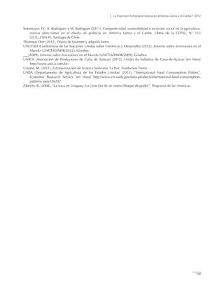 La Inversión Extranjera Directa en América Latina y el Caribe • 2012
137
Sotomayor, O., A. Rodríguez y M. Rodrigues (2011), Competitividad, sostenibilidad e inclusión social en la agricultura:
nuevas direcciones en el diseño de políticas en América Latina y el Caribe, Libros de la CEPAL, N° 113
(LC/G.2503-P), Santiago de Chile.
Thomson One (2012), Diario de fusiones y adquisiciones.
UNCTAD (Conferencia de las Naciones Unidas sobre Comercio y Desarrollo) (2012), Informe sobre Inversiones en el
Mundo (UNCTAD/WIR/2012), Ginebra.
(2009), Informe sobre Inversiones en el Mundo (UNCTAD/WIR/2009), Ginebra.
UNICA (Asociación de Productores de Caña de Azúcar) (2012), União da Indústria de Cana-de-Açúcar [en línea]
http://www.unica.com.br/.
Urioste, M. (2011), Extranjerización de la tierra boliviana, La Paz, Fundación Tierra.
USDA (Departamento de Agricultura de los Estados Unidos) (2012), “International Food Consumption Patters”,
Economic Research Service [en línea] http://www.ers.usda.gov/data-products/international-food-consumption-
patterns.aspx#26207.
Zibechi, R. (2008), “La soya en Uruguay: La creación de un nuevo bloque de poder”, Programa de las Américas.
 