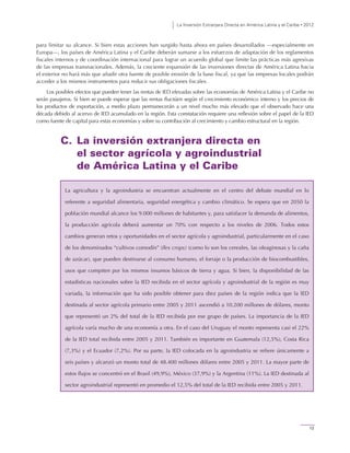 La Inversión Extranjera Directa en América Latina y el Caribe • 2012
13
para limitar su alcance. Si bien estas acciones han surgido hasta ahora en países desarrollados —especialmente en
Europa—, los países de América Latina y el Caribe deberán sumarse a los esfuerzos de adaptación de los reglamentos
fiscales internos y de coordinación internacional para lograr un acuerdo global que limite las prácticas más agresivas
de las empresas transnacionales. Además, la creciente expansión de las inversiones directas de América Latina hacia
el exterior no hará más que añadir otra fuente de posible erosión de la base fiscal, ya que las empresas locales podrán
acceder a los mismos instrumentos para reducir sus obligaciones fiscales.
Los posibles efectos que pueden tener las rentas de IED elevadas sobre las economías de América Latina y el Caribe no
serán pasajeros. Si bien se puede esperar que las rentas fluctúen según el crecimiento económico interno y los precios de
los productos de exportación, a medio plazo permanecerán a un nivel mucho más elevado que el observado hace una
década debido al acervo de IED acumulado en la región. Esta constatación requiere una reflexión sobre el papel de la IED
como fuente de capital para estas economías y sobre su contribución al crecimiento y cambio estructural en la región.
C. La inversión extranjera directa en
el sector agrícola y agroindustrial
de América Latina y el Caribe
La agricultura y la agroindustria se encuentran actualmente en el centro del debate mundial en lo
referente a seguridad alimentaria, seguridad energética y cambio climático. Se espera que en 2050 la
población mundial alcance los 9.000 millones de habitantes y, para satisfacer la demanda de alimentos,
la producción agrícola deberá aumentar un 70% con respecto a los niveles de 2006. Todos estos
cambios generan retos y oportunidades en el sector agrícola y agroindustrial, particularmente en el caso
de los denominados “cultivos comodín” (flex crops) (como lo son los cereales, las oleaginosas y la caña
de azúcar), que pueden destinarse al consumo humano, el forraje o la producción de biocombustibles,
usos que compiten por los mismos insumos básicos de tierra y agua. Si bien, la disponibilidad de las
estadísticas nacionales sobre la IED recibida en el sector agrícola y agroindustrial de la región es muy
variada, la información que ha sido posible obtener para diez países de la región indica que la IED
destinada al sector agrícola primario entre 2005 y 2011 ascendió a 10.200 millones de dólares, monto
que representó un 2% del total de la IED recibida por ese grupo de países. La importancia de la IED
agrícola varía mucho de una economía a otra. En el caso del Uruguay el monto representa casi el 22%
de la IED total recibida entre 2005 y 2011. También es importante en Guatemala (12,5%), Costa Rica
(7,3%) y el Ecuador (7,2%). Por su parte, la IED colocada en la agroindustria se refiere únicamente a
seis países y alcanzó un monto total de 48.400 millones dólares entre 2005 y 2011. La mayor parte de
estos flujos se concentró en el Brasil (49,9%), México (37,9%) y la Argentina (11%). La IED destinada al
sector agroindustrial representó en promedio el 12,5% del total de la IED recibida entre 2005 y 2011.
 