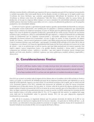 La Inversión Extranjera Directa en América Latina y el Caribe • 2012
15
enfrentan enormes desafíos ambientales que requieren de nuevas respuestas por parte de las empresas transnacionales
(y también nacionales). Otro tanto puede decirse de los desafíos sociales: se estima que en la región existen unos
15 millones de fincas familiares, que controlan aproximadamente 400 millones de hectáreas, de las cuales
10 millones se definen como fincas de subsistencia. Todo ello lleva a reflexionar sobre las nuevas formas de
producción, en las que las empresas deben trabajar con nuevos estándares de sostenibilidad ambiental, procurando
también generar relaciones fructíferas para todos (win-win) y nuevos encadenamiento productivos con los pequeños
productores y las comunidades aledañas.
La IED en el sector agrícola y agroindustrial puede implicar grandes oportunidades de desarrollo no solo para
los principales actores tradicionales, sino también para los pequeños y medianos productores que normalmente
tienen escaso contacto con empresas extranjeras. Es pues un desafío para los gobiernos lograr que la IED también
llegue a las zonas en donde hay pequeños productores, generando de ese modo círculos virtuosos de crecimiento
económico que contribuyan a elevar la sustentabilidad del agro regional y a mejorar el bienestar de sus habitantes
rurales. Es fundamental que las empresas (transnacionales y nacionales) adquieran conciencia de que están
trabajando con bienes comunes de la humanidad —el aire, el agua, los suelos, el clima, el genoma, los saberes
locales, las culturas— que en esencia pertenecen a todos y que deben preservarse para las próximas generaciones.
Como lo muestran diversos casos analizados —por ejemplo, el estándar RTRS utilizado en el cultivo de la soja en
la Argentina y en el Brasil, o el Protocolo Agroambiental del Estado de São Paulo utilizado en el sector de la caña
de azúcar—, este es un proceso que ya está en marcha, pero que debe profundizarse de manera sostenida. Esto
implica adquirir nuevos compromisos frente a los grandes desafíos mundiales y formar redes y coaliciones
compuestas por múltiples actores —públicos y privados— que sean capaces de generar nuevas sinergias para
abordar con éxito estos desafíos y contribuir a generar una nueva gobernanza mundial, solidaria, responsable y
democrática.
D. Consideraciones finales
Para 2013 no se prevé un cambio radical respecto de los últimos años en la tendencia de la IED recibida en América
Latina y el Caribe. La reinversión de utilidades por parte de las empresas transnacionales, que representa ya casi la
mitad de la IED registrada, seguirá a un nivel similar. El crecimiento económico de la región, que se estima será del
3,5%, levemente superior al de 2012, sostendrá esta reinversión de utilidades así como las nuevas inversiones
orientadas hacia el mercado interno. Por otra parte, la reciente caída de los precios de algunos productos básicos
puede moderar el fuerte crecimiento de la IED en el sector de recursos naturales que se ha observado en los últimos
años, sin llegar a paralizar los grandes proyectos que ya están en marcha. La CEPAL estima que las corrientes de IED
hacia América Latina y el Caribe variarán entre el -3% y el 7% respecto del año anterior. La amplitud del rango
viene dada por la incertidumbre sobre la ejecución durante 2013 de una gran adquisición empresarial
transfronteriza ya anunciada.
Más allá de la coyuntura, es importante destacar que los patrones sectoriales de destino de la IED se van
orientando cada vez más hacia la explotación de los recursos naturales —en particular en América del Sur— y, de
esta manera, van reforzando la estructura productiva existente en la región. En general, el peso de la manufactura es
bastante limitado en las entradas de IED, con la excepción del Brasil y México.
En 2012, la IED hacia América Latina y el Caribe creció por tercer año consecutivo y alcanzó un nuevo
récord de 173.361 millones de dólares. Esto se ha dado en un contexto internacional de marcada reducción
de los flujos mundiales de IED, lo cual hace aún más significativo el resultado alcanzado por la región.
 