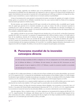 Comisión Económica para América Latina y el Caribe (CEPAL)
18
Al mismo tiempo, siguiendo una tendencia que se ha profundizado a lo largo de los últimos 12 años, las
reinversiones de utilidades han ido adquiriendo una importancia cada vez mayor en los flujos de IED recibidos por la
región. Este fenómeno está asociado al aumento de la renta generada por la IED que se observó a lo largo de los años,
aspecto cuyas características, causas e implicancias es necesario analizar en profundidad.
Si bien el incremento de la renta permite la reinversión de montos crecientes de capitales en la región, al mismo
tiempo genera un aumento de las utilidades transferidas hacia las casas matrices desde las filiales de las empresas
transnacionales que operan en América Latina.
De esta manera, aun cuando los flujos de IED sigan creciendo en los próximos años, es probable que el aporte
neto de capital que proviene de la inversión extranjera sea cada vez menor. Por ello es necesario examinar la
contribución de la IED en términos más cualitativos, por ejemplo, considerando los derrames tecnológicos, la
generación de encadenamientos, el aporte a la creación de nuevos sectores, el fortalecimiento del empresariado local
y la cantidad y calidad del empleo creado.
Este capítulo se divide en seis secciones. Después de esta introducción, en la sección B, se describe el panorama
mundial de la IED. En la sección C se presenta el comportamiento de la IED en América Latina y el Caribe sobre la
base de las estadísticas oficiales de la balanza de pagos y se analizan los flujos de inversión en determinadas
economías. En la sección D se hace una revisión de los países de origen y los sectores de destino de la IED. La
sección E muestra las características más relevantes de los países de la región como inversionistas en el exterior y el
creciente fenómeno de las empresas translatinas. En la sección F se consideran algunos elementos relacionados con el
impacto de la IED en el empleo. Por último, en la sección G se exponen las principales conclusiones.
B. Panorama mundial de la inversión
extranjera directa
En 2012 los flujos mundiales de IED se redujeron un 13% en comparación con el año anterior, pasando
de 1,6 billones de dólares a 1,39 billones. De esta manera, los valores de 2012 alcanzaron un nivel
apenas superior al que se registró en 2010 (1,37 billones), cuando la economía mundial se encontraba
aún afectada por la crisis financiera.
La caída de 2012 se debe esencialmente a la reducción de los flujos recibidos por los países desarrollados, que alcanzó
un 22,5% respecto de 2011. La situación de incertidumbre macroeconómica en los Estados Unidos y la Unión Europea
ha afectado en gran medida el resultado alcanzado por esos países. En efecto, las entradas de IED en los Estados Unidos
cayeron un 25,3%, mientras que las que se dirigen a las economías de la Unión Europea bajaron un 24,8%.
Los países en desarrollo en su conjunto también registraron una reducción de la IED recibida, pero en este caso la
disminución fue mucho más modesta (-3,0%) que la que ha caracterizado a las economías desarrolladas.
De la misma manera, los flujos de inversión extranjera directa dirigidos a las economías en transición, Asia y el
Pacífico y los países del Oriente Medio experimentaron descensos del 13,1%, el 10,2% y el 3,3%, respectivamente.
Las economías en transición fueron las más afectadas debido a su cercanía e interrelación con la Unión Europea.
Solo dos regiones, África y América Latina y el Caribe, registraron un incremento de los ingresos de IED: del 5,5%
y el 7%, respectivamente. Sin embargo, cabe destacar que en el caso de África ese aumento llegó después de tres
años consecutivos de caída y, además, la participación de esa región en los flujos mundiales de IED es bastante más
pequeña (un 3,5% del total) que la de América Latina y el Caribe.
 
