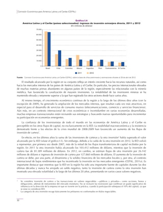 Comisión Económica para América Latina y el Caribe (CEPAL)
22
Gráfico I.4
América Latina y el Caribe (países seleccionados): ingresos de inversión extranjera directa, 2011 y 2012
(En millones de dólares)
Fuente: Comisión Económica para América Latina y el Caribe (CEPAL), sobre la base de cifras preliminares y estimaciones oficiales al 29 de abril de 2013.
El resultado alcanzado por la región en su conjunto refleja un interés creciente hacia los recursos naturales, así como
hacia los mercados internos de los países de América Latina y el Caribe. En particular, los precios internacionales elevados
de muchas materias primas abundantes en algunos países de la región, especialmente las relacionadas con la minería
metálica, han favorecido la canalización de mayores inversiones. La rentabilidad de las inversiones mineras se ha
mantenido elevada y netamente superior a la que han registrado los otros sectores desde hace varios años.
Al mismo tiempo, el crecimiento económico continuo de la región a lo largo de los últimos diez años (con la
excepción de 2009), ha generado la ampliación de los mercados internos, que resultan cada vez más atractivos, en
especial para el desarrollo de servicios de consumo masivo (telecomunicaciones, comercio y servicios financieros).
Aún más, en un contexto internacional de crisis económicas e incertidumbre en varias economías desarrolladas,
muchas empresas transnacionales están revisando sus estrategias y buscando nuevas oportunidades para incrementar
su participación en economías emergentes.
La confianza de los inversionistas de todo el mundo en las economías de América Latina y el Caribe es
perceptible en los otros flujos de capital, no exclusivamente en la IED. La estabilidad macroeconómica y la resistencia
demostrada frente a los efectos de la crisis mundial de 2008-2009 han favorecido un aumento de los flujos de
inversión de cartera1
.
En efecto, en los últimos años la suma de las inversiones de carteras y la otra inversión2
había superado el valor
alcanzado por la IED (véase el gráfico I.5). Sin embargo, debido a la caída de la otra inversión en 2012, la IED volvió
a representar, por primera vez desde 2007, más de la mitad de los flujos transfronterizos de capital recibidos por la
región. En 2011 la otra inversión había alcanzado los 103.412 millones de dólares, mientras que la inversión de
cartera fue de 81.389 millones de dólares. En 2012, en cambio, se estiman flujos de otra inversión por 26.142
millones de dólares e ingresos de inversión de cartera por 127.860 millones de dólares. El aumento de la inversión de
cartera se debe, por una parte, al dinamismo y la solidez financiera de los mercados locales y, por otra, al contexto
internacional de bajos rendimientos que ha incentivado la inversión en los mercados emergentes (CEPAL, 2011a). Es
importante destacar que mientras que la IED en la región ha sido una importante fuente de capitales durante las dos
últimas décadas y nunca ha arrojado un saldo negativo, tanto la inversión de cartera como la otra inversión han
mostrado una elevada volatilidad a lo largo de los últimos 20 años, presentando en varios casos valores negativos.
1
Se considera inversión de cartera a las transacciones en valores negociables —públicos y privados— como acciones, bonos y
obligaciones, además de instrumentos del mercado monetario. No se incluyen las inversiones que conllevan un grado significativo de
influencia en la dirección de la empresa en que se invierte (en la práctica, cuando la participación sobrepasa el 10% del capital), ya que
se estas se consideran IED.
2
La categoría de otra inversión recoge básicamente los préstamos no conformados en títulos negociables.
0
10 000
20 000
30 000
40 000
50 000
60 000
70 000
Brasil Chile Colombia México Argentina Perú Centroamérica El Caribe
2011 2012
 