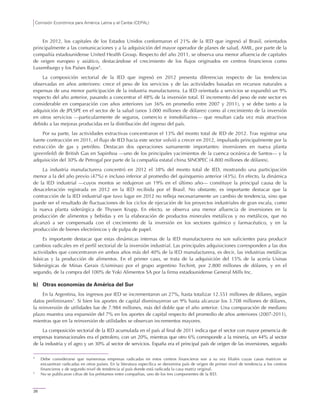 Comisión Económica para América Latina y el Caribe (CEPAL)
26
En 2012, los capitales de los Estados Unidos conformaron el 21% de la IED que ingresó al Brasil, orientados
principalmente a las comunicaciones y a la adquisición del mayor operador de planes de salud, AMIL, por parte de la
compañía estadounidense United Health Group. Respecto del año 2011, se observa una menor afluencia de capitales
de origen europeo y asiático, destacándose el crecimiento de los flujos originados en centros financieros como
Luxemburgo y los Países Bajos4
.
La composición sectorial de la IED que ingresó en 2012 presenta diferencias respecto de las tendencias
observadas en años anteriores: crece el peso de los servicios y de las actividades basadas en recursos naturales a
expensas de una menor participación de la industria manufacturera. La IED orientada a servicios se expandió un 9%
respecto del año anterior, pasando a concentrar el 48% de la inversión total. El incremento del peso de este sector es
considerable en comparación con años anteriores (un 36% en promedio entre 2007 y 2011), y se debe tanto a la
adquisición de JPLSPE en el sector de la salud (unos 3.000 millones de dólares) como al crecimiento de la inversión
en otros servicios —particularmente de seguros, comercio e inmobiliarios— que resultan cada vez más atractivos
debido a las mejoras producidas en la distribución del ingreso del país.
Por su parte, las actividades extractivas concentraron el 13% del monto total de IED de 2012. Tras registrar una
fuerte contracción en 2011, el flujo de IED hacia este sector volvió a crecer en 2012, impulsado principalmente por la
extracción de gas y petróleo. Destacan dos operaciones sumamente importantes: inversiones en nueva planta
(greenfield) de British Gas en Sapinhoa —uno de los principales yacimientos de la cuenca oceánica de Santos— y la
adquisición del 30% de Petrogal por parte de la compañía estatal china SINOPEC (4.800 millones de dólares).
La industria manufacturera concentró en 2012 el 38% del monto total de IED, mostrando una participación
menor a la del año previo (47%) e incluso inferior al promedio del quinquenio anterior (43%). En efecto, la dinámica
de la IED industrial —cuyos montos se redujeron un 19% en el último año— constituye la principal causa de la
desaceleración registrada en 2012 en la IED recibida por el Brasil. No obstante, es importante destacar que la
contracción de la IED industrial que tuvo lugar en 2012 no refleja necesariamente un cambio de tendencia, sino que
puede ser el resultado de fluctuaciones de los ciclos de ejecución de los proyectos industriales de gran escala, como
la nueva planta siderúrgica de Thyssen Krupp. En efecto, se observa una menor afluencia de inversiones en la
producción de alimentos y bebidas y en la elaboración de productos minerales metálicos y no metálicos, que no
alcanzó a ser compensada con el crecimiento de la inversión en los sectores químico y farmacéutico, y en la
producción de bienes electrónicos y de pulpa de papel.
Es importante destacar que estas dinámicas internas de la IED manufacturera no son suficientes para producir
cambios radicales en el perfil sectorial de la inversión industrial. Las principales adquisiciones corresponden a las dos
actividades que concentraron en ambos años más del 40% de la IED manufacturera, es decir, las industrias metálicas
básicas y la producción de alimentos. En el primer caso, se trata de la adquisición del 15% de la acería Usinas
Siderúrgicas de Minas Gerais (Usiminas) por el grupo argentino Techint, por 2.800 millones de dólares, y en el
segundo, de la compra del 100% de Yoki Alimentos SA por la firma estadounidense General Mills Inc.
b) Otras economías de América del Sur
En la Argentina, los ingresos por IED se incrementaron un 27%, hasta totalizar 12.551 millones de dólares, según
datos preliminares5
. Si bien los aportes de capital disminuyeron un 9% hasta alcanzar los 3.708 millones de dólares,
la reinversión de utilidades fue de 7.984 millones, más del doble que el año anterior. Una comparación de mediano
plazo muestra una expansión del 7% en los aportes de capital respecto del promedio de años anteriores (2007-2011),
mientras que en la reinversión de utilidades se observan incrementos mayores.
La composición sectorial de la IED acumulada en el país al final de 2011 indica que el sector con mayor presencia de
empresas transnacionales era el petrolero, con un 20%, mientras que otro 6% corresponde a la minería, un 44% al sector
de la industria y el agro y un 30% al sector de servicios. España era el principal país de origen de las inversiones, seguido
4
Debe considerarse que numerosas empresas radicadas en estos centros financieros son a su vez filiales cuyas casas matrices se
encuentran radicadas en otros países. En la literatura específica se denomina país de origen de primer nivel de tendencia a los centros
financieros y de segundo nivel de tendencia al país donde está radicada la casa matriz original.
5
No se publicaron cifras de los préstamos entre compañías, uno de los tres componentes de la IED.
 
