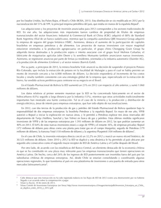 La Inversión Extranjera Directa en América Latina y el Caribe • 2012
27
por los Estados Unidos, los Países Bajos, el Brasil y Chile (BCRA, 2013). Esta distribución se vio modificada en 2012 por la
nacionalización del 51% de YPF, la principal empresa petrolífera del país, que estaba en manos de la española Repsol6
.
Las adquisiciones y los proyectos de inversión anunciados para 2012 corresponden a los sectores tradicionales de
IED. En ese año, las adquisiciones más importantes fueron cambios de propiedad de filiales de empresas
transnacionales del sector financiero: Industrial & Commercial Bank of China (ICBC) adquirió el 80% de Standard
Bank Argentina (filial de un banco sudafricano), mientras que la compañía australiana QBE Insurance Group adquirió
la empresa de seguros del grupo británico HSBC. Asimismo, destaca el aumento de la participación de capitales
brasileños en empresas petroleras y de alimentos. Los proyectos de nuevas inversiones con mayor magnitud
estuvieron orientados a la producción agropecuaria; en particular, el grupo chino Chongqing Grain Group ha
adquirido tierras destinadas a la producción sojera e intenta asociarse con el grupo local Molinos Cañuelas; el
fabricante de maquinarias agrícolas John Deere y la semillera Monsanto también anunciaron nuevas inversiones.
Asimismo, se registraron anuncios por parte de firmas ya residentes, orientadas a la industria automotriz (Daimler AG),
a la producción de alimentos (Unilever) y al sector minero (Barrick Gold).
Por su parte, a principios de 2013, la minera brasileña Vale anunció su decisión de suspender el proyecto Potasio
Río Colorado, que incluía la extracción de potasio en la localidad de Malargüe y para el cual se había previsto un
monto de inversión cercano a los 6.000 millones de dólares. La decisión respondería al incremento de los costos
locales y resulta también consistente con una estrategia global de la empresa que, especializada en la extracción de
hierro, ha vendido activos periféricos para centrarse en su negocio en el Brasil.
En el Estado Plurinacional de Bolivia la IED aumentó un 23% en 2012 con respecto al año anterior, y sumó 1.060
millones de dólares.
Los datos relativos al primer semestre muestran que la IED se ha concentrado básicamente en el sector de
hidrocarburos (63%) seguido a larga distancia por la industria (12%), mientras que otras actividades tradicionalmente
importantes han mostrado una fuerte contracción. Tal es el caso de la minería y la producción y distribución de
energía eléctrica, áreas de interés para empresas extranjeras, que han sido objeto de nacionalizaciones.
En 2012, casi dos tercios de la producción de gas y petróleo del Estado Plurinacional de Bolivia quedaron bajo la
responsabilidad de dos empresas extranjeras: la brasileña Petrobras y la española Repsol. En mayo de ese año, YPFB
autorizó a Repsol a iniciar la exploración en nuevas áreas, y le permitió a Petrobras explorar tres áreas reservadas del
departamento de Tarija (Astillero, Sunchal y San Telmo) en busca de gas y petróleo. Estas últimas medidas significaron
inversiones de YPFB y de las empresas extranjeras por 1.593 millones de dólares en 2012, las que podrían aumentar un
40% en 2013. El 64% de estas nuevas inversiones estará a cargo de YPFB y el restante 36%, de empresas privadas: Repsol
(372 millones de dólares para obras como una planta para tratar gas en el campo Margarita), seguida de Petrobras (179
millones de dólares), la francesa Total (118 millones de dólares) y la argentina Pluspetrol (104 millones de dólares)7
.
En el caso de Chile, la inversión extranjera directa creció un 32,2% en 2012 y marcó un nuevo récord histórico, de
30.323 millones de dólares. Entre 2010 y 2012 la IED se duplicó y esta dinámica le ha permitido al país ubicarse por
segundo año consecutivo como el segundo mayor receptor de IED de América Latina y el Caribe después del Brasil.
Por otro lado, de acuerdo con las estadísticas del Banco Central, un elemento destacado de la economía chilena
es que se ha constituido en una plaza muy relevante para las empresas transnacionales que tienen operaciones en
América Latina. De hecho, cerca del 26% de los ingresos de IED posteriormente son invertidos fuera del país por las
subsidiarias chilenas de empresas extranjeras. Así, desde Chile se estarían consolidando y coordinando algunas
operaciones regionales, lo que transforma al país en una plataforma de inversiones o una puerta de entrada para otros
mercados latinoamericanos8
.
6
Cabe destacar que esta transacción no ha sido registrada todavía en los flujos de IED de 2012 (como una desinversión) por no haberse
llegado a un acuerdo sobre la compensación a pagar.
7
Véase La Razón, 30 de enero de 2013.
8
Véase Comité de Inversiones Extranjeras [en línea] http://www.inversionextranjera.cl/images/stories/pdfs/Inversion_Extranjera_en_Chile_
se_duplico_entre_2010_y_2012.pdf.
 