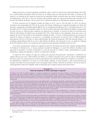 Comisión Económica para América Latina y el Caribe (CEPAL)
28
Dado que el país es el mayor productor mundial de cobre, en 2012 la minería fue el principal destino de la IED,
con 15.096 millones de dólares (49% del total). En los últimos años, los altos precios del cobre, la menor ley del
mineral y el aumento de los costos de extracción han generado fuertes incentivos para una mayor inversión en la
actividad minera. Entre 2012 y 2016, en el sector minero chileno existe una cartera de proyectos que asciende a más
de 104.300 millones de dólares9
, de los cuales 58.231 millones de dólares son liderados por empresas extranjeras.
El sector financiero fue el segundo receptor de flujos en 2012, con un 18% del total. En 2012, los bancos
extranjeros eran responsables del 40% de los activos del sistema, liderados por el español Santander con 18,6% del
mercado y seguido por el también español BBVA (7%), el canadiense Scotiabank (4,9%) y el brasileño Itaú (4,2%). En
diciembre de 2011 el Banco Santander vendió el 7,8% de su filial chilena por 980 millones de dólares. Aunque parte
de estos recursos se utilizaron para capitalizar sus operaciones en España, se anunció un plan de inversiones para
Chile de 380 millones de dólares para el período 2011-2013. Estos fondos se han destinado, entre otras cosas, a la
apertura de unas 30 sucursales en las principales ciudades de Chile, y el resto, al fortalecimiento de los servicios de
atención al cliente, en especial a las pymes, y a actividades de mercadeo. En enero de 2013 el BBVA vendió su
participación (64,3%) en Provida, la mayor administradora de fondos de pensiones (AFP) del mercado chileno, a la
compañía estadounidense MetLife en unos 1.300 millones de dólares. Esta operación se une a la salida de Citigroup
de la AFP Habitat en 2010 y a la compra de AFP Capital por parte del grupo colombiano Sura en 2011.
En el sector manufacturero, destacan la adquisición del 67% de Indura por parte de la empresa estadounidense
Air Products & Chemicals Inc., el mayor productor mundial de hidrógeno, en unos 903 millones de dólares. Esta
operación le permitirá a la firma incrementar la cuota de mercado en América Latina, principalmente en gases
industriales y equipos de soldadura, y reducir su exposición en Europa.
A finales de 2012, estaban en etapa de construcción proyectos de generación, transmisión y distribución de
energía eléctrica por unos 3.400 millones de dólares. La empresa extranjera más activa ha sido la estadounidense
AES, que cuenta con varios proyectos, entre los que destacan las centrales termoeléctrica Campiche y Guacolda V, y
las hidroeléctricas Alfalfal II y Las Lajas en el Alto Maipo. Además, se están llevando a cabo varios proyectos de
energías renovables no convencionales, como los parques eólicos Talinay, Valle de los Vientos y Tal Tal, así como la
central geotérmica del Cerro Pabellón, todos encabezados por la empresa italiana Enel Green Power.
Recuadro I.1
Venta de autopistas en Chile: ¿estrategia o urgencia?
El Gobierno de Chile ha llevado adelante un extenso programa de concesiones de obras públicas e infraestructura con amplia
participación del sector privado, mediante el sistema de contratos de construcción, operación y transferencia (build-operate-transfer,
BOT). Entre 1993 y 2012, se licitaron más de 70 proyectos y se materializaron inversiones por más de 14.175 millones de dólares (Lagos
Charme, 2012). En términos de infraestructura vial, se han renovado y construido más de 2.500 kilómetros de autopistas urbanas e
interurbanas.
En este proceso las empresas extranjeras han sido agentes clave, en especial las españolas, responsables de cerca del 60% de la
inversión extranjera directa en el área de la construcción (CIE, 2010). A partir de 2008 algunas de estas empresas españolas —Ferrovial,
Acciona, ACS y OHL— comenzaron a desplegar una estrategia de rotación, muy común en esta industria, y pusieron a la venta activos
maduros para impulsar nuevos proyectos, tanto en Chile como en otros destinos. Además, la profundización de la crisis económica en
España obligó a varias empresas constructoras a vender activos para reducir su deuda. Ambos factores provocaron múltiples cambios
de manos y la entrada de nuevos actores en el sector (véase el cuadro a continuación).
Uno de los nuevos actores fue la también española Abertis, que a partir de fines de 2008 adquirió —mediante un desembolso de
1.300 millones de dólares— las participaciones de ACS, Sacyr Vallehermoso y OHL en seis concesiones de las más importantes
autopistas chilenas.
La empresa colombiana Interconexión Eléctrica SA ESP (ISA) ha desplegado una estrategia de diversificación geográfica y sectorial
que le ha permitido entrar a los segmentos de telecomunicaciones y autopistas en varios países de América Latina. Entre 2010 y 2011,
ISA realizó un desembolso de unos 510 millones de dólares para adquirir la totalidad de las participaciones que tenía la empresa
española Cintra, filial de Ferrovial, en ocho tramos concesionados de la Ruta 5, la principal autopista que une Chile de norte a sur.
Entre 2006 y 2012, la empresa italiana Atlantia (ligada a la familia Benetton) adquirió la autopista urbana Costanera Norte a la
también italiana Impregilo S.p.A. y otras cuatro a las españolas Sacyr Vallehermoso y Acciona. En este proceso la empresa italiana
desembolsó más de 1.900 millones de dólares y se transformó así en el mayor operador de autopistas urbanas de Chile.
9
De los 104.300 millones de dólares, el 35% está en ejecución y el 65% se encuentra en las etapas de factibilidad o prefactibilidad
(COCHILCO, 2012).
 