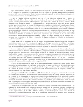 Comisión Económica para América Latina y el Caribe (CEPAL)
30
Según el Banco Central, en 2012 los principales países de origen de las inversiones fueron los Estados Unidos
(19%), España (18%), el Canadá (12%) y el Japón (8%). En términos de regiones, destacan las inversiones que
provienen de la misma América Latina (16%) y la pronunciada caída registrada por la Unión Europa, principalmente
causadas por desinversiones del Reino Unido e Irlanda.
La IED en Colombia volvió a aumentar en 2012, un 18% con respecto al valor de 2011, y llegó a los
15.823 millones de dólares. Como en años anteriores, alrededor de la mitad de esta cifra corresponde al sector de
recursos naturales, principalmente la industria petrolera, que recibió 5.377 millones de dólares, y la minera, donde
ingresaron 2.250 millones de dólares. La IED recibida en 2012 por esos sectores es similar a la del año anterior,
mientras que se incrementaron las entradas dirigidas a otras actividades, principalmente la manufactura y el sector
eléctrico. La adquisición de la empresa farmacéutica Laboratorio Franco Colombiano (Lafrancol) por parte del
laboratorio chileno Corporación Farmacéutica Recalcine (CFR) (562 millones de dólares), y de la Empresa de Energía
de Boyacá (EBSA) por el fondo de inversión canadiense Brookfield (415 millones) originaron buena parte de estas
alzas. En 2012 Chile pasó a ser el principal inversionista extranjero en Colombia (excluidos el sector petrolero y la
reinversión de utilidades) al concretar las dos mayores adquisiciones que se hicieron en el país, ambas como
resultado de la venta de activos de empresas europeas. Carrefour, de Francia, vendió su filial de supermercados a
Cencosud por 2.614 millones de dólares y Santander, de España, su banco en Colombia a Corpbanca por
1.225 millones de dólares.
Entre el primer y el tercer trimestre de 2012, el Ecuador recibió inversiones por un monto de 364 millones de
dólares10
, compuestos en un 40% por aportes de capitales, un 54% por reinversión de utilidades y un 6% por
préstamos entre compañías. Los datos preliminares de 2012 reflejarían una caída respecto del año anterior, que forma
parte de una trayectoria de montos de inversión que fluctúan año a año sin mostrar una tendencia definida.
En marzo de 2013, el Gobierno del Ecuador anunció la puesta en marcha del Proyecto de Promoción y Atracción
de Inversiones a cargo del Ministerio de Comercio Exterior e Integración Económica, cuyo objetivo es incrementar de
manera significativa los flujos de IED que recibe el país en un conjunto de sectores priorizados: turismo,
metalmecánica, energía y servicios, entre otros. Este programa forma parte de un paquete de políticas más general,
orientado a modificar la matriz productiva del país. El proyecto —que durará cuatro años, con un monto estimado de
18,5 millones de dólares— está orientado a incrementar la inversión directa entre un 15% y un 20% y a fortalecer la
cadena productiva por provincia a partir de la identificación de las oportunidades de inversión a nivel productivo
(Ministerio de Relaciones Exteriores, Comercio e Integración, 2013).
En 2012, los principales países de origen de las inversiones fueron México, China y el Canadá, mientras que la
explotación de recursos naturales fue el principal sector receptor. En cuanto a los proyectos de inversión anunciados
durante 2012, destacan los relacionados con la producción de energías renovables: el de la israelita S.D.E. Energy Ltd.
(322 millones de dólares) para producir energía aprovechando el oleaje del mar y el de la española Isofoton, líder
mundial en energía solar (100 millones de dólares).
El Paraguay recibió 273 millones de dólares de IED durante 2012, lo que representa un importante crecimiento
(27%) respecto del año anterior. No obstante el crecimiento registrado, el flujo de IED solo representa el 1,3% del PIB
del Paraguay. En los últimos años, los servicios han concentrado una elevada proporción de la inversión extranjera
directa, particularmente la telefonía móvil, el sector financiero y las actividades de centros de llamadas. Entre los
anuncios de inversiones, destaca el de la empresa canadiense Rio Tinto Alcan, que ha ratificado su interés en invertir
en el Paraguay hasta 4.000 millones de dólares en una planta de fundición de aluminio intensiva en energía eléctrica,
que suministraría directamente la binacional Itaipú.
Durante 2012, las corrientes de IED en el Perú registraron una tasa de crecimiento particularmente elevada. Con
una variación del 49% respecto del año anterior, confirma la trayectoria de crecimiento sostenido verificada en la
última década y marca un nuevo máximo histórico. En efecto, en 2012, con un ingreso de IED de 12.240 millones de
dólares —equivalente al 5,9% de su PIB— el Perú se constituyó en el cuarto receptor en América Latina, después del
Brasil, Chile y Colombia. Replicando el patrón de los últimos años, la reinversión de utilidades (8.263 millones de
10
Las cifras del Ecuador son datos parciales que corresponden al acumulado al tercer trimestre del año.
 