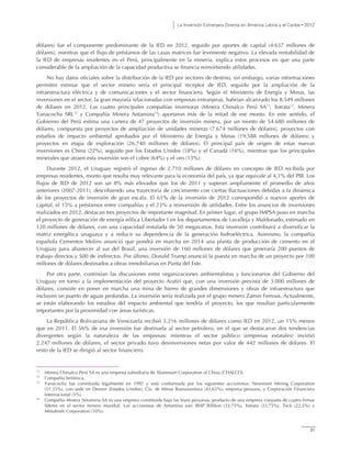 La Inversión Extranjera Directa en América Latina y el Caribe • 2012
31
dólares) fue el componente predominante de la IED en 2012, seguido por aportes de capital (4.637 millones de
dólares), mientras que el flujo de préstamos de las casas matrices fue levemente negativo. La elevada rentabilidad de
la IED de empresas residentes en el Perú, principalmente en la minería, explica estos procesos en que una parte
considerable de la ampliación de la capacidad productiva se financia reinvirtiendo utilidades.
No hay datos oficiales sobre la distribución de la IED por sectores de destino, sin embargo, varias informaciones
permiten estimar que el sector minero sería el principal receptor de IED, seguido por la ampliación de la
infraestructura eléctrica y de comunicaciones y el sector financiero. Según el Ministerio de Energía y Minas, las
inversiones en el sector, la gran mayoría relacionadas con empresas extranjeras, habrían alcanzado los 8.549 millones
de dólares en 2012. Las cuatro principales compañías inversoras (Minera Chinalco Perú SA11
, Xstrata12
, Minera
Yanacocha SRL13
y Compañía Minera Antamina14
) aportaron más de la mitad de ese monto. En este sentido, el
Gobierno del Perú estima una cartera de 47 proyectos de inversión minera, por un monto de 54.680 millones de
dólares, compuesta por proyectos de ampliación de unidades mineras (7.674 millones de dólares), proyectos con
estudios de impacto ambiental aprobados por el Ministerio de Energía y Minas (19.588 millones de dólares) y
proyectos en etapa de exploración (26.740 millones de dólares). El principal país de origen de estas nuevas
inversiones es China (22%), seguido por los Estados Unidos (18%) y el Canadá (16%), mientras que los principales
minerales que atraen esta inversión son el cobre (64%) y el oro (13%).
Durante 2012, el Uruguay registró el ingreso de 2.710 millones de dólares en concepto de IED recibida por
empresas residentes, monto que resulta muy relevante para la economía del país, ya que equivale al 4,1% del PIB. Los
flujos de IED de 2012 son un 8% más elevados que los de 2011 y superan ampliamente el promedio de años
anteriores (2007-2011), describiendo una trayectoria de crecimiento con ciertas fluctuaciones debidas a la dinámica
de los proyectos de inversión de gran escala. El 61% de la inversión de 2012 correspondió a nuevos aportes de
capital, el 15% a préstamos entre compañías y el 23% a reinversión de utilidades. Entre los anuncios de inversiones
realizados en 2012, destacan tres proyectos de importante magnitud. En primer lugar, el grupo IMPSA puso en marcha
el proyecto de generación de energía eólica Libertador I en los departamentos de Lavalleja y Maldonado, estimado en
120 millones de dólares, con una capacidad instalada de 50 megavatios. Esta inversión contribuirá a diversificar la
matriz energética uruguaya y a reducir su dependencia de la generación hidroeléctrica. Asimismo, la compañía
española Cementos Molins anunció que pondrá en marcha en 2014 una planta de producción de cemento en el
Uruguay para abastecer al sur del Brasil, una inversión de 160 millones de dólares que generaría 200 puestos de
trabajo directos y 500 de indirectos. Por último, Donald Trump anunció la puesta en marcha de un proyecto por 100
millones de dólares destinados a obras inmobiliarias en Punta del Este.
Por otra parte, continúan las discusiones entre organizaciones ambientalistas y funcionarios del Gobierno del
Uruguay en torno a la implementación del proyecto Aratirí que, con una inversión prevista de 3.000 millones de
dólares, consiste en poner en marcha una mina de hierro de grandes dimensiones y obras de infraestructura que
incluyen un puerto de aguas profundas. La inversión sería realizada por el grupo minero Zamin Ferrous. Actualmente,
se están elaborando los estudios del impacto ambiental que tendría el proyecto, los que resultan particularmente
importantes por la proximidad con áreas turísticas.
La República Bolivariana de Venezuela recibió 3.216 millones de dólares como IED en 2012, un 15% menos
que en 2011. El 56% de esa inversión fue destinada al sector petrolero, en el que se destacaron dos tendencias
divergentes según la naturaleza de las empresas: mientras el sector público (empresas estatales) invirtió
2.247 millones de dólares, el sector privado tuvo desinversiones netas por valor de 442 millones de dólares. El
resto de la IED se dirigió al sector financiero.
11
Minera Chinalco Perú SA es una empresa subsidiaria de Aluminum Corporation of China (CHALCO).
12
Compañía británica.
13
Yanacocha fue constituida legalmente en 1992 y está conformada por los siguientes accionistas: Newmont Mining Corporation
(51,35%), con sede en Denver (Estados Unidos); Cía. de Minas Buenaventura (43,65%), empresa peruana, y Corporación Financiera
Internacional (5%).
14
Compañía Minera Antamina SA es una empresa constituida bajo las leyes peruanas, producto de una empresa conjunta de cuatro firmas
líderes en el sector minero mundial. Los accionistas de Antamina son: BHP Billiton (33,75%), Xstrata (33,75%), Teck (22,5%) y
Mitsubishi Corporation (10%).
 