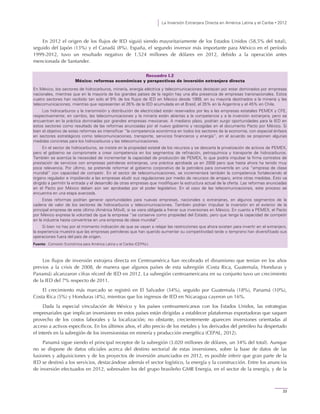 La Inversión Extranjera Directa en América Latina y el Caribe • 2012
33
En 2012 el origen de los flujos de IED siguió siendo mayoritariamente de los Estados Unidos (58,5% del total),
seguido del Japón (13%) y el Canadá (8%). España, el segundo inversor más importante para México en el período
1999-2012, tuvo un resultado negativo de 1.524 millones de dólares en 2012, debido a la operación antes
mencionada de Santander.
Recuadro I.2
México: reformas económicas y perspectivas de inversión extranjera directa
En México, los sectores de hidrocarburos, minería, energía eléctrica y telecomunicaciones destacan por estar dominados por empresas
nacionales, mientras que en la mayoría de los grandes países de la región hay una alta presencia de empresas transnacionales. Estos
cuatro sectores han recibido tan solo el 9% de los flujos de IED en México desde 1999, en su mayoría destinados a la minería y las
telecomunicaciones, mientras que representan el 26% de la IED acumulada en el Brasil, el 35% en la Argentina y el 45% en Chile.
Los hidrocarburos y la transmisión y distribución de electricidad están reservados por ley a las empresas estatales PEMEX y CFE,
respectivamente; en cambio, las telecomunicaciones y la minería están abiertas a la competencia y a la inversión extranjera, pero se
encuentran en la práctica dominadas por grandes empresas mexicanas. A mediano plazo, podrían surgir oportunidades para la IED en
estos sectores como resultado de las reformas anunciadas por el nuevo gobierno y recogidas en el documento Pacto por México. Si
bien el objetivo de estas reformas es intensificar “la competencia económica en todos los sectores de la economía, con especial énfasis
en sectores estratégicos como telecomunicaciones, transporte, servicios financieros y energía”, en el acuerdo se proponen algunas
medidas concretas para los hidrocarburos y las telecomunicaciones.
En el sector de hidrocarburos, se insiste en la propiedad estatal de los recursos y se descarta la privatización de activos de PEMEX,
pero el gobierno se compromete a crear competencia en los segmentos de refinación, petroquímica y transporte de hidrocarburos.
También se acentúa la necesidad de incrementar la capacidad de producción de PEMEX, lo que podría impulsar la firma contratos de
prestación de servicios con empresas petroleras extranjeras, una práctica aprobada ya en 2008 pero que hasta ahora ha tenido muy
poca relevancia. Por último, se pretende reformar el gobierno corporativo de la petrolera para convertirla en una “empresa de clase
mundial” con capacidad de competir. En el sector de telecomunicaciones, se incrementará también la competencia fortaleciendo el
órgano regulador e impidiendo a las empresas eludir sus regulaciones por medio de recursos de amparo, entre otras medidas. Esto va
dirigido a permitir la entrada y el desarrollo de otras empresas que modifiquen la estructura actual de la oferta. Las reformas anunciadas
en el Pacto por México deben aún ser aprobadas por el poder legislativo. En el caso de las telecomunicaciones, este proceso se
encuentra en una etapa avanzada.
Estas reformas podrían generar oportunidades para nuevas empresas, nacionales o extranjeras, en algunos segmentos de la
cadena de valor de los sectores de hidrocarburos y telecomunicaciones. También podrían impulsar la inversión en el exterior de la
principal empresa de este último (América Móvil), si se viera obligada a frenar sus inversiones en México. En cuanto a PEMEX, el Pacto
por México expresa la voluntad de que la empresa “se conserve como propiedad del Estado, pero que tenga la capacidad de competir
en la industria hasta convertirse en una empresa de clase mundial”.
Si bien no hay por el momento indicación de que se vayan a relajar las restricciones que ahora existen para invertir en el extranjero,
la experiencia muestra que las empresas petroleras que han querido aumentar su competitividad tarde o temprano han diversificado sus
operaciones fuera del país de origen.
Fuente: Comisión Económica para América Latina y el Caribe (CEPAL).
Los flujos de inversión extrajera directa en Centroamérica han recobrado el dinamismo que tenían en los años
previos a la crisis de 2008, de manera que algunos países de esta subregión (Costa Rica, Guatemala, Honduras y
Panamá) alcanzaron cifras récord de IED en 2012. La subregión centroamericana en su conjunto tuvo un crecimiento
de la IED del 7% respecto de 2011.
El crecimiento más marcado se registró en El Salvador (34%), seguido por Guatemala (18%), Panamá (10%),
Costa Rica (5%) y Honduras (4%), mientras que los ingresos de IED en Nicaragua cayeron un 16%.
Dada la especial vinculación de México y los países centroamericanos con los Estados Unidos, las estrategias
empresariales que implican inversiones en estos países están dirigidas a establecer plataformas exportadoras que saquen
provecho de los costos laborales y la localización; no obstante, crecientemente aparecen inversiones orientadas al
acceso a activos específicos. En los últimos años, el alto precio de los metales y los derivados del petróleo ha despertado
el interés en la subregión de los inversionistas en minería y producción energética (CEPAL, 2012).
Panamá sigue siendo el principal receptor de la subregión (3.020 millones de dólares, un 34% del total). Aunque
no se dispone de datos oficiales acerca del destino sectorial de estas inversiones, sobre la base de datos de las
fusiones y adquisiciones y de los proyectos de inversión anunciados en 2012, es posible inferir que gran parte de la
IED se destinó a los servicios, destacándose además el sector logístico, la energía y la construcción. Entre los anuncios
de inversión efectuados en 2012, sobresalen los del grupo brasileño GMR Energia, en el sector de la energía, y de la
 