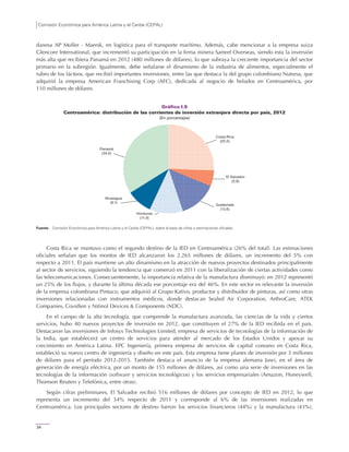Comisión Económica para América Latina y el Caribe (CEPAL)
34
danesa AP Moller - Maersk, en logística para el transporte marítimo. Además, cabe mencionar a la empresa suiza
Glencore International, que incrementó su participación en la firma minera Samref Overseas, siendo esta la inversión
más alta que recibiera Panamá en 2012 (480 millones de dólares), lo que subraya la creciente importancia del sector
primario en la subregión. Igualmente, debe señalarse el dinamismo de la industria de alimentos, especialmente el
rubro de los lácteos, que recibió importantes inversiones, entre las que destaca la del grupo colombiano Nutresa, que
adquirió la empresa American Franchising Corp (AFC), dedicada al negocio de helados en Centroamérica, por
110 millones de dólares.
Gráfico I.9
Centroamérica: distribución de las corrientes de inversión extranjera directa por país, 2012
(En porcentajes)
Fuente: Comisión Económica para América Latina y el Caribe (CEPAL), sobre la base de cifras y estimaciones oficiales.
Costa Rica se mantuvo como el segundo destino de la IED en Centroamérica (26% del total). Las estimaciones
oficiales señalan que los montos de IED alcanzaron los 2.265 millones de dólares, un incremento del 5% con
respecto a 2011. El país mantiene un alto dinamismo en la atracción de nuevos proyectos destinados principalmente
al sector de servicios, siguiendo la tendencia que comenzó en 2011 con la liberalización de ciertas actividades como
las telecomunicaciones. Consecuentemente, la importancia relativa de la manufactura disminuyó: en 2012 representó
un 25% de los flujos, y durante la última década ese porcentaje era del 46%. En este sector es relevante la inversión
de la empresa colombiana Pintuco, que adquirió al Grupo Kativo, productor y distribuidor de pinturas, así como otras
inversiones relacionadas con instrumentos médicos, donde destacan Sealed Air Corporation, ArthroCare, ATEK
Companies, Covidien y Nitinol Devices & Components (NDC).
En el campo de la alta tecnología, que comprende la manufactura avanzada, las ciencias de la vida y ciertos
servicios, hubo 40 nuevos proyectos de inversión en 2012, que constituyen el 27% de la IED recibida en el país.
Destacaron las inversiones de Infosys Technologies Limited, empresa de servicios de tecnologías de la información de
la India, que establecerá un centro de servicios para atender al mercado de los Estados Unidos y apoyar su
crecimiento en América Latina. EPC Ingeniería, primera empresa de servicios de capital coreano en Costa Rica,
estableció su nuevo centro de ingeniería y diseño en este país. Esta empresa tiene planes de inversión por 3 millones
de dólares para el período 2012-2015. También destaca el anuncio de la empresa alemana Juwi, en el área de
generación de energía eléctrica, por un monto de 155 millones de dólares, así como una serie de inversiones en las
tecnologías de la información (software y servicios tecnológicos) y los servicios empresariales (Amazon, Honeywell,
Thomson Reuters y Telefónica, entre otras).
Según cifras preliminares, El Salvador recibió 516 millones de dólares por concepto de IED en 2012, lo que
representa un incremento del 34% respecto de 2011 y corresponde al 6% de las inversiones realizadas en
Centroamérica. Los principales sectores de destino fueron los servicios financieros (44%) y la manufactura (43%).
Costa Rica
(25,5)
El Salvador
(5,8)
Guatemala
(13,6)
Honduras
(11,9)
Nicaragua
(9,1)
Panamá
(34,0)
 