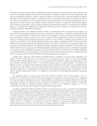 La Inversión Extranjera Directa en América Latina y el Caribe • 2012
35
Destacan las inversiones de la empresa estadounidense AES, de generación y distribución de energía eléctrica, que
invirtió 26,1 millones de dólares durante 2012 en infraestructura. Ubiquity Global Services, firma estadounidense de
servicios empresariales a distancia, invirtió 2 millones de dólares en la apertura de un centro de llamadas. La empresa
de origen taiwanés Speedtech Energy Co., dedicada al diseño y la fabricación de productos de iluminación solar y
leds, firmó con el gobierno una carta de intención sobre sus planes de realizar una inversión importante para iniciar
operaciones en el país. En 2012 esta compañía invirtió 2 millones de dólares en su etapa inicial de inversión. Algunas
de las inversiones anunciadas, como la compra de Digicel por parte de América Móvil, no continuaron por cuestiones
relativas a la política de competencia. El gobierno ha realizado giras de atracción de inversiones en el Brasil,
Viet Nam y países de Centroamérica, entre otros.
Guatemala recibió 1.207 millones de dólares en IED, un crecimiento del 18% con respecto al año anterior y el
mayor nivel jamás registrado. A pesar de ser la mayor economía de Centroamérica, es la tercera receptora de flujos de
IED, con una captación del 14% del total de la inversión en la subregión. Los datos de inversión por sectores indican
que los principales receptores de IED son los recursos naturales (26%), seguidos de los bancos y el comercio (19%
cada uno). El proyecto más importante anunciado en 2012 fue el de la minera canadiense Tahoe Resources, que
anunció una inversión de cerca de 500 millones de dólares para explotar un depósito de plata. La firma surcoreana
Sollensys, fabricante de pantallas táctiles y teléfonos celulares, anunció la construcción de una planta que implica una
inversión de 20 millones de dólares. La Empresa de Energía de Bogotá, de capital colombiano, invertirá más de 300
millones de dólares en la ampliación del sistema de transporte de energía. Como parte de su estrategia de expansión
en el territorio nacional, Telefónica Guatemala anunció en diciembre de 2011 la inversión de 20 millones de dólares
en la remodelación de varias de sus tiendas y la instalación de dos nuevos locales. Durante 2012, el grupo mexicano
Herdez y el grupo financiero Ficohsa de Honduras iniciaron operaciones en Guatemala.
Durante 2012, ingresaron 1.059 millones de dólares de IED a Honduras, el máximo valor registrado en los
últimos 12 años, lo que representa un crecimiento del 4,3% respecto del año anterior. El sector más dinámico
continúo siendo el de telecomunicaciones; con una inversión de 295,4 millones de dólares, que representó el 27,9%
de la inversión extranjera total de 2012, es la actividad económica que más capital extranjero ha recibido en los
últimos diez años. No obstante, la IED destinada a las telecomunicaciones en 2012 ha sido un 21,5% inferior respecto
del año previo, lo que refleja un proceso de desaceleración de la inversión en ese sector. La mayoría de los recursos
recibidos se destinaron a la expansión de la cobertura de los principales operadores: Tigo y Claro-Digicel. Por otro
lado, la industria manufacturera (24,8%) y la maquila (15,5%) fueron otras actividades que recibieron importantes
flujos de IED.
Los principales países de origen de estas inversiones fueron los Estados Unidos (19,6%), México (18,1%) y
Panamá (13%), mientras que la inversión de origen europeo fue la que más se contrajo (4,6%). No se registraron
inversiones de origen centroamericano, como las guatemaltecas y salvadoreñas, que resultan habituales en los flujos
que recibe Honduras. No obstante, destaca el proceso de adquisición de la empresa Telefónica Corporativa
(TELECORP) por parte de Columbus Business Solutions, con sede en las Bahamas. También, en el sector
manufacturero, AEC Narrow Fabrics adquirió la empresa Telas Elásticas S.A.R.L.
Nicaragua recibió 810 millones de dólares de IED, un 16% menos que en 2011. Los sectores más importantes
continúan siendo la energía (con inversiones anunciadas por Globeleq Generation Limited, para la compra del 100%
de las acciones del proyecto Eolo de Nicaragua SA, y por Puma Energy, de un monto de 1,2 millones de dólares para
la compra de Esso), la industria (la construcción de la refinería El Supremo Sueño de Bolívar), las comunicaciones (la
inversión de Telefónica en infraestructura, de alrededor de 100 millones de dólares) y las minas (las inversiones de la
empresa canadiense B2Gold Corp. en La Libertad y El Limón). Las mayores inversiones procedieron de los Estados
Unidos (36,8%) y se dirigieron a la extracción de minerales metalíferos y a proyectos de agricultura y ganadería.
Panamá participó con un 26,5% de la IED total en la banca comercial y México con un 18,8% en el sector de
telecomunicaciones, por medio de las inversiones en tecnología de América Móvil.
 