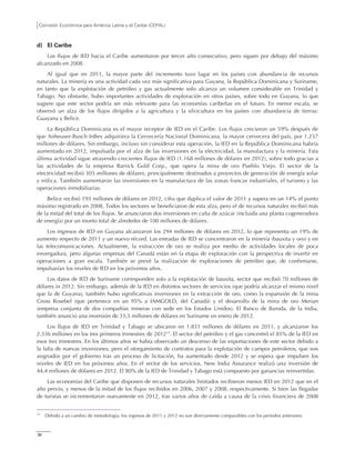 Comisión Económica para América Latina y el Caribe (CEPAL)
36
d) El Caribe
Los flujos de IED hacia el Caribe aumentaron por tercer año consecutivo, pero siguen por debajo del máximo
alcanzado en 2008.
Al igual que en 2011, la mayor parte del incremento tuvo lugar en los países con abundancia de recursos
naturales. La minería es una actividad cada vez más significativa para Guyana, la República Dominicana y Suriname,
en tanto que la explotación de petróleo y gas actualmente solo alcanza un volumen considerable en Trinidad y
Tabago. No obstante, hubo importantes actividades de exploración en otros países, sobre todo en Guyana, lo que
sugiere que este sector podría ser más relevante para las economías caribeñas en el futuro. En menor escala, se
observó un alza de los flujos dirigidos a la agricultura y la silvicultura en los países con abundancia de tierras:
Guayana y Belice.
La República Dominicana es el mayor receptor de IED en el Caribe. Los flujos crecieron un 59% después de
que Anheuser-Busch InBev adquiriera la Cervecería Nacional Dominicana, la mayor cervecera del país, por 1.237
millones de dólares. Sin embargo, incluso sin considerar esta operación, la IED en la República Dominicana habría
aumentado en 2012, impulsada por el alza de las inversiones en la electricidad, la manufactura y la minería. Esta
última actividad sigue atrayendo crecientes flujos de IED (1.168 millones de dólares en 2012), sobre todo gracias a
las actividades de la empresa Barrick Gold Corp., que opera la mina de oro Pueblo Viejo. El sector de la
electricidad recibió 305 millones de dólares, principalmente destinados a proyectos de generación de energía solar
y eólica. También aumentaron las inversiones en la manufactura de las zonas francas industriales, el turismo y las
operaciones inmobiliarias.
Belice recibió 193 millones de dólares en 2012, cifra que duplica el valor de 2011 y supera en un 14% el punto
máximo registrado en 2008. Todos los sectores se beneficiaron de esta alza, pero el de recursos naturales recibió más
de la mitad del total de los flujos. Se anunciaron dos inversiones en caña de azúcar (incluida una planta cogeneradora
de energía) por un monto total de alrededor de 100 millones de dólares.
Los ingresos de IED en Guyana alcanzaron los 294 millones de dólares en 2012, lo que representa un 19% de
aumento respecto de 2011 y un nuevo récord. Las entradas de IED se concentraron en la minería (bauxita y oro) y en
las telecomunicaciones. Actualmente, la extracción de oro se realiza por medio de actividades locales de poca
envergadura, pero algunas empresas del Canadá están en la etapa de exploración con la perspectiva de invertir en
operaciones a gran escala. También se prevé la realización de exploraciones de petróleo que, de confirmarse,
impulsarían los niveles de IED en los próximos años.
Los datos de IED de Suriname corresponden solo a la explotación de bauxita, sector que recibió 70 millones de
dólares in 2012. Sin embargo, además de la IED en distintos sectores de servicios (que podría alcanzar el mismo nivel
que la de Guyana), también hubo significativas inversiones en la extracción de oro, como la expansión de la mina
Gross Rosebel (que pertenece en un 95% a IAMGOLD, del Canadá) y el desarrollo de la mina de oro Merian
(empresa conjunta de dos compañías mineras con sede en los Estados Unidos). El Banco de Baroda, de la India,
también anunció una inversión de 33,5 millones de dólares en Suriname en enero de 2012.
Los flujos de IED en Trinidad y Tabago se ubicaron en 1.831 millones de dólares en 2011, y alcanzaron los
2.336 millones en los tres primeros trimestres de 201215
. El sector del petróleo y el gas concentró el 85% de la IED en
esos tres trimestres. En los últimos años se había observado un descenso de las exportaciones de este sector debido a
la falta de nuevas inversiones, pero el otorgamiento de contratos para la explotación de campos petroleros, que son
asignados por el gobierno tras un proceso de licitación, ha aumentado desde 2012 y se espera que impulsen los
niveles de IED en los próximos años. En el sector de los servicios, New India Assurance realizó una inversión de
44,4 millones de dólares en 2012. El 80% de la IED de Trinidad y Tabago está compuesto por ganancias reinvertidas.
Las economías del Caribe que disponen de recursos naturales limitados recibieron menos IED en 2012 que en el
año previo, y menos de la mitad de los flujos recibidos en 2006, 2007 y 2008, respectivamente. Si bien las llegadas
de turistas se incrementaron nuevamente en 2012, tras varios años de caída a causa de la crisis financiera de 2008
15
Debido a un cambio de metodología, los ingresos de 2011 y 2012 no son directamente comparables con los períodos anteriores.
 