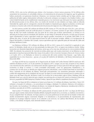 La Inversión Extranjera Directa en América Latina y el Caribe • 2012
37
(CEPAL, 2012), esto no fue suficiente para alentar a los inversores a iniciar nuevos proyectos. En los últimos años
aumentaron las inversiones en actividades relativas a la externalización de procesos de negocios, que los gobiernos
habían promovido con generosos beneficios tributarios. Los inversores fueron atraídos por los bajos salarios, una
población de habla inglesa relativamente calificada, la ubicación ventajosa con respecto a los Estados Unidos y una
conectividad de banda ancha notablemente mejorada gracias a las inversiones que efectuaron los nuevos operadores
de telecomunicaciones en los últimos años. Los niveles de inversión en esta industria son bajos, dada la reducida
intensidad de capital, pero la consiguiente creación de empleo es importante para algunas economías: se estima que
en Jamaica y Guyana cada centro de externalización de procesos de negocios crea 3.000 puestos de trabajo.
En 2012 Jamaica recibió 381 millones de dólares de IED, monto un 75% más alto que el de 2011, pero aún muy
inferior al del promedio anual de la década previa. La minería y el turismo, sectores en que solían concentrarse los
flujos de IED, han estado recibiendo solo una parte de las sumas que recibían anteriormente. La minería se vio
afectada por los bajos precios mundiales del aluminio, lo que redujo la demanda de bauxita, en tanto que el turismo
siguió absorbiendo la nueva capacidad creada por algunas grandes inversiones en el período 2003-2009. En los
últimos dos años, el sector de las telecomunicaciones ha sido el principal receptor, debido a la incorporación de
Digicel (de Irlanda) y Columbus (del Canadá), nuevos operadores que han capturado parte del mercado de Cable and
Wireless (del Reino Unido).
Las Bahamas recibieron 595 millones de dólares de IED en 2012, menos de la mitad de lo registrado el año
previo. En Barbados, donde aún no se han presentado los datos para 2012, se espera una tendencia similar. Ambas
economías son altamente dependientes del turismo, sector que se ha visto muy afectado por la crisis económica desde
2009. No obstante, hay proyectos de inversión en ambos países que vale la pena mencionar: en las Bahamas se está
poniendo en marcha el proyecto Baha Mar (véase el recuadro I.2 de La Inversión Extranjera Directa de América Latina
y el Caribe 2011), y en Barbados se reinició la construcción del centro turístico Four Seasons —que había sido
suspendida tras la crisis financiera— gracias a la ayuda del Gobierno de Barbados y del Banco Interamericano de
Desarrollo (BID).
Los flujos de IED de las economías de la Organización de Estados del Caribe Oriental (OECO) totalizaron 465
millones de dólares en 2012, un 5% de aumento con respecto a 2011, aunque, una vez más, el monto es muy inferior
a los máximos de años anteriores. Las estimaciones oficiales sugieren que la mayor parte de la IED que ingresa a estas
economías se dirige al turismo y a otras actividades relacionadas, como las operaciones inmobiliarias y la
construcción. En este sector se identificaron algunos proyectos individuales, como el Park Hyatt Hotel en Saint Kitts y
Nevis, estimado en 64 millones de dólares, financiado principalmente con inversiones personales efectuadas a
cambio del otorgamiento de la ciudadanía de ese país. Se espera un nivel similar de inversión para la construcción en
Santa Lucía del Hotel Chocolat, del Reino Unido. En el sector de la electricidad, Light & Power Holdings (LPH) de
Barbados firmó una carta de intención para comprar una participación accionaria de control en Dominica Electricity
Services, propiedad de WRB Enterprises (Estados Unidos), operación que debería completarse durante 201316
.
Por país, los flujos de IED se redujeron en Santa Lucía hasta los 113 millones de dólares, Saint Kitts y Nevis (101
millones) y Granada (33 millones), y se acrecentaron en Antigua y Barbuda (74 millones), Dominica (20 millones) y
San Vicente y las Granadinas (126 millones de dólares). Los montos de Anguila y Montserrat, miembros de la OECO y
miembros asociados de la CEPAL, se presentan en el recuadro I.3.
Haití recibió 179 millones de dólares de IED, prácticamente el mismo monto de 2011. Los flujos de IED hacia
este país siguen siendo relativamente limitados debido al pequeño tamaño de su economía, su modesto crecimiento y
escasa competitividad. No obstante, los bajos salarios y el acceso preferencial al mercado de los Estados Unidos han
atraído recientemente algunas inversiones dirigidas a la manufactura y el procesamiento de exportaciones, por
ejemplo en el parque industrial Caracol. En lo referente a los servicios, las cadenas Best Western, de los Estados
Unidos, y Occidental, de España, están abriendo hoteles en el país.
16
Véase Caribbean News Now [en línea] http://www.caribbeannewsnow.com/dominica.php?news_id=13584&start=0&category_id=31.
 