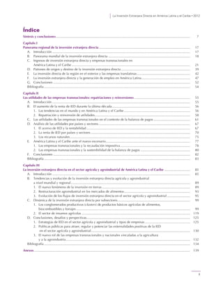 La Inversión Extranjera Directa en América Latina y el Caribe • 2012
3
Índice
Síntesis y conclusiones.................................................................................................................................................. 7
Capítulo I
Panorama regional de la inversión extranjera directa ................................................................................................... 17
A. Introducción ...................................................................................................................................................... 17
B. Panorama mundial de la inversión extranjera directa ......................................................................................... 18
C. Ingresos de inversión extranjera directa y empresas transnacionales en
América Latina y el Caribe ................................................................................................................................. 21
D. Patrones de origen y destino de la inversión extranjera directa ........................................................................... 39
E. La inversión directa de la región en el exterior y las empresas translatinas.......................................................... 42
F. La inversión extranjera directa y la generación de empleo en América Latina..................................................... 47
G. Conclusiones ..................................................................................................................................................... 52
Bibliografía ............................................................................................................................................................... 54
Capítulo II
Las utilidades de las empresas transnacionales: repatriaciones y reinversiones............................................................. 55
A. Introducción ...................................................................................................................................................... 55
B. El aumento de la renta de IED durante la última década..................................................................................... 56
1. Las tendencias en el mundo y en América Latina y el Caribe ........................................................................ 56
2. Repatriación y reinversión de utilidades........................................................................................................ 58
C. Las utilidades de las empresas transnacionales en el contexto de la balanza de pagos ........................................ 61
D. Análisis de las utilidades por países y sectores.................................................................................................... 67
1. El acervo de IED y la rentabilidad................................................................................................................. 67
2. La renta de IED por países y sectores ............................................................................................................ 70
3. Los recursos naturales................................................................................................................................... 75
E. América Latina y el Caribe ante el nuevo escenario............................................................................................ 77
1. Las empresas transnacionales y la recaudación impositiva............................................................................ 78
2. Las empresas transnacionales y la sostenibilidad de la balanza de pagos ...................................................... 80
F. Conclusiones ..................................................................................................................................................... 82
Bibliografía ............................................................................................................................................................... 83
Capítulo III
La inversión extranjera directa en el sector agrícola y agroindustrial de América Latina y el Caribe ............................ 85
A. Introducción ...................................................................................................................................................... 85
B. Tendencias y evolución de la inversión extranjera directa agrícola y agroindustrial
a nivel mundial y regional.................................................................................................................................. 89
1. El nuevo fenómeno de la inversión en tierras................................................................................................ 89
2. Restructuración agroindustrial en los mercados de alimentos........................................................................ 93
3. Evolución de los flujos de inversión extranjera directa en el sector agrícola y agroindustrial ......................... 95
C. Dinámica de la inversión extranjera directa por subsectores............................................................................... 99
1. Los conglomerados productivos (clusters) de productos básicos agrícolas de alimentos,
biocombustibles y forrajes ............................................................................................................................ 99
2. El sector de insumos agrícolas ...................................................................................................................... 119
D. Conclusiones, desafíos y perspectivas................................................................................................................. 125
1. Estrategias de IED en el sector agrícola y agroindustrial y tipos de empresas ................................................. 125
2. Políticas públicas para atraer, regular y potenciar las externalidades positivas de la IED
en el sector agrícola y agroindustrial............................................................................................................ 130
3. El nuevo rol de las empresas transnacionales y nacionales vinculadas a la agricultura
y a la agroindustria ....................................................................................................................................... 132
Bibliografía ............................................................................................................................................................... 134
Anexos.......................................................................................................................................................................... 139
 
