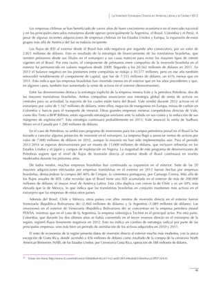 La Inversión Extranjera Directa en América Latina y el Caribe • 2012
45
Las empresas chilenas se han beneficiado de varios años de buen crecimiento económico en el mercado nacional
y en los principales mercados extranjeros donde operan (principalmente la Argentina, el Brasil, Colombia y el Perú). A
pesar de algunas recientes adquisiciones de empresas chilenas en los Estados Unidos y Europa, la expansión de estos
grupos más allá de América del Sur es todavía incipiente.
Los flujos de IED al exterior desde el Brasil han sido negativos por segundo año consecutivo, por un valor de
2.821 millones de dólares. Esto es resultado de la estrategia de financiamiento de las translatinas brasileñas, que
remiten préstamos desde sus filiales en el extranjero a sus casas matrices para evitar los mayores tipos de interés
vigentes en el Brasil. Por esta razón, el componente de préstamos entre compañías de la inversión brasileña en el
exterior ha permanecido en valores negativos desde 2009, llegando a los 20.562 millones de dólares en 2011. En
2012 el balance negativo en los préstamos entre compañías se redujo a 10.377 millones, pero en ese año también
retrocedió notablemente el componente de capital, que fue de 7.555 millones de dólares, un 61% menos que en
2011. Esto indica que las empresas brasileñas han invertido menos en el exterior que en los años precedentes y que,
en algunos casos, también han aumentado la venta de activos en el exterior (desinversiones).
Entre las desinversiones destaca la estrategia explícita de la empresa minera Vale y la petrolera Petrobras, dos de
las mayores translatinas brasileñas. Ambas compañías anunciaron una estrategia global de venta de activos no
centrales para su actividad, la mayoría de los cuales están fuera del Brasil. Vale vendió durante 2012 activos en el
extranjero por valor de 1.167 millones de dólares, entre ellos, negocios de manganeso en Europa, minas de carbón en
Colombia y barcos para el transporte de mineral. Otras grandes empresas mineras competidoras directas de Vale,
como Rio Tinto o BHP Billiton, están siguiendo estrategias similares ante la subida en sus costes y la reducción de sus
márgenes de explotación20
. Esta estrategia continuará probablemente en 2013: Vale anunció la venta de Sudbury
Mines en el Canadá por 1.200 millones de dólares.
En el caso de Petrobras, su ambicioso programa de inversiones para los campos petroleros presal en el Brasil la ha
forzado a cancelar algunos proyectos de inversión en el extranjero. La empresa llegó a anunciar ventas de activos por
valor de 7.000 millones de dólares en 2012, aunque la mayoría no han sido implementadas aún. Para el período
2012-2016 se esperan desinversiones por un monto de 15.000 millones de dólares, que incluyen refinerías en los
Estados Unidos y el Japón y campos de explotación en Nigeria. La magnitud de este programa de desinversiones de
Petrobras sugiere que el nivel de flujos de inversión directa al exterior desde el Brasil continuará en niveles
moderados durante los próximos años.
De todos modos, muchas empresas brasileñas han continuado su expansión en el exterior. Siete de las 20
mayores adquisiciones efectuadas por empresas translatinas en el exterior en 2012 fueron hechas por empresas
brasileñas, destacándose la compra del 40% de Cimpor, la cementera portuguesa, por Camargo Correa. Más allá de
los flujos anuales de IED, cabe recordar que el Brasil tiene una IED acumulada en el exterior de más de 200.000
millones de dólares, el mayor nivel de América Latina. Esta cifra duplica con creces la de Chile y es un 50% más
elevada que la de México, lo que indica que las translatinas brasileñas en conjunto mantienen más activos en el
extranjero que las empresas de estos otros países.
Además del Brasil, Chile y México, otros países con altos montos de inversión directa en el exterior fueron
Venezuela (República Bolivariana de) (2.460 millones de dólares) y la Argentina (1.089 millones de dólares). Las
inversiones en el exterior de Venezuela (República Bolivariana de) se concentran en la empresa petrolera estatal
PDVSA, mientras que en el caso de la Argentina, la empresa siderúrgica Techint es el principal actor. Por otra parte,
Colombia, que durante los dos últimos años se había convertido en el tercer inversor directo en el extranjero de la
región, registró flujos levemente negativos en 2012. Esto no indica un cambio de estrategia radical por parte de las
principales empresas, sino más bien un período de asimilación de los activos adquiridos en 2010 y 2011.
El resto de economías de la región presenta datos de inversión directa al exterior mucho más modestos, con la única
excepción de Costa Rica, donde ascendió a 426 millones de dólares como resultado de la compra de la cervecera North
American Breweries (NAB), de los Estados Unidos, por Cervecería Costa Rica, operación de 388 millones de dólares.
20
Véase [en línea] http://www.ft.com/intl/cms/s/3/0fab8fa4-8ccd-11e2-aed2-00144feabdc0.html#axzz2PD7zI5U0.
 
