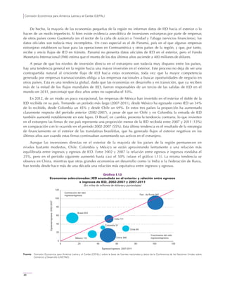 Comisión Económica para América Latina y el Caribe (CEPAL)
46
De hecho, la mayoría de las economías pequeñas de la región no informan datos de IED hacia el exterior o lo
hacen de un modo imperfecto. Si bien existe evidencia anecdótica de inversiones extranjeras por parte de empresas
de otros países como Guatemala (en el sector de la caña de azúcar) o Trinidad y Tabago (servicios financieros), los
datos oficiales son todavía muy incompletos. Un caso especial es el de Panamá, país en el que algunas empresas
extranjeras establecen su base para las operaciones en Centroamérica y otros países de la región, y que, por tanto,
recibe y envía flujos de IED en tránsito. Panamá no presenta datos oficiales de IED en el exterior, pero el Fondo
Monetario Internacional (FMI) estima que el monto de los dos últimos años asciende a 400 millones de dólares.
A pesar de que los niveles de inversión directa en el extranjero son todavía muy dispares entre los países,
hay una tendencia general en la región hacia una mayor inversión en el exterior. Este proceso no deja de ser una
contrapartida natural al creciente flujo de IED hacia estas economías, toda vez que la mayor competencia
generada por empresas transnacionales obliga a las empresas nacionales a buscar oportunidades de negocio en
otros países. Esta es una tendencia global, dado que las economías en desarrollo y en transición, que ya reciben
más de la mitad de los flujos mundiales de IED, fueron responsables de un tercio de las salidas de IED en el
mundo en 2011, porcentaje que diez años antes no superaba el 10%.
En 2012, de un modo un poco excepcional, las empresas de México han invertido en el exterior el doble de la
IED recibida en su país. Tomando un período más largo (2007-2011), desde México ha egresado como IED un 34%
de lo recibido, desde Colombia un 45% y desde Chile un 69%. En estos tres países la proporción ha aumentado
claramente respecto del período anterior (2002-2007), a pesar de que en Chile y en Colombia la entrada de IED
también aumentó notablemente en este lapso. El Brasil, en cambio, presenta la tendencia contraria: lo que invierten
en el extranjero las firmas de ese país representa una proporción menor de la IED recibida entre 2007 y 2011 (13%)
en comparación con lo ocurrido en el período 2002-2007 (55%). Esta última tendencia es el resultado de la estrategia
de financiamiento en el exterior de las translatinas brasileñas, que ha generado flujos al exterior negativos en los
últimos años aun cuando estas firmas continuaban aumentando sus activos en el extranjero.
Aunque las inversiones directas en el exterior de la mayoría de los países de la región permanecen en
niveles bastante modestos, Chile, Colombia y México se están aproximando lentamente a una relación más
equilibrada entre ingresos y egresos de IED. Entre 2002 y 2007 la relación entre egresos e ingresos rondaba el
25%, pero en el período siguiente aumentó hasta casi el 50% (véase el gráfico I.13). La misma tendencia se
observa en China, mientras que otras grandes economías en desarrollo como la India o la Federación de Rusia,
han tenido desde hace más de una década una relación más equitativa entre ingresos y egresos.
Gráfico I.13
Economías seleccionadas: IED acumulada en el exterior y relación entre egresos
e ingresos de IED, 2002-2007 y 2007-2011
(En miles de millones de dólares y porcentajes)
Fuente: Comisión Económica para América Latina y el Caribe (CEPAL), sobre la base de fuentes nacionales y datos de la Conferencia de las Naciones Unidas sobre
Comercio y Desarrollo (UNCTAD).
China 366
India 111
Fed . de Rusia 362
Brasil 203
Chile 69
México 112
0
20
40
60
80
100
120
0 20 40 60 80 100 120
Egresos/ingresos2002-2007
Egresos/ingresos 2007-2011
Crecimiento del ratio
ingresos/egresos
Contracción del ratio
ingresos/egresos
Colombia 31
 