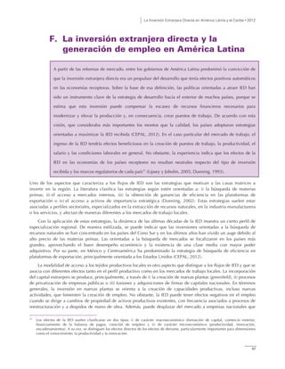 La Inversión Extranjera Directa en América Latina y el Caribe • 2012
47
F. La inversión extranjera directa y la
generación de empleo en América Latina
A partir de las reformas de mercado, entre los gobiernos de América Latina predominó la convicción de
que la inversión extranjera directa era un propulsor del desarrollo que tenía efectos positivos automáticos
en las economías receptoras. Sobre la base de esa definición, las políticas orientadas a atraer IED han
sido un instrumento clave de la estrategia de desarrollo hacia el exterior de muchos países, porque se
estima que esta inversión puede compensar la escasez de recursos financieros necesarios para
modernizar y elevar la producción y, en consecuencia, crear puestos de trabajo. De acuerdo con esta
visión, que consideraba más importantes los montos que la calidad, los países adoptaron estrategias
orientadas a maximizar la IED recibida (CEPAL, 2012). En el caso particular del mercado de trabajo, el
ingreso de la IED tendría efectos beneficiosos en la creación de puestos de trabajo, la productividad, el
salario y las condiciones laborales en general. No obstante, la experiencia indica que los efectos de la
IED en las economías de los países receptores no resultan neutrales respecto del tipo de inversión
recibida y los marcos regulatorios de cada país21
(Lipsey y Joholm, 2005; Dunning, 1993).
Uno de los aspectos que caracteriza a los flujos de IED son las estrategias que motivan a las casas matrices a
invertir en la región. La literatura clasifica las estrategias según estén orientadas a: i) la búsqueda de materias
primas, ii) el acceso a mercados internos, iii) la obtención de ganancias de eficiencia en las plataformas de
exportación o iv) el acceso a activos de importancia estratégica (Dunning, 2002). Estas estrategias suelen estar
asociadas a perfiles sectoriales, especializados en la extracción de recursos naturales, en la industria manufacturera
o los servicios, y afectan de maneras diferentes a los mercados de trabajo locales.
Con la aplicación de estas estrategias, la dinámica de las últimas décadas de la IED muestra un cierto perfil de
especialización regional. De manera estilizada, se puede indicar que las inversiones orientadas a la búsqueda de
recursos naturales se han concentrado en los países del Cono Sur y en los últimos años han vivido un auge debido al
alto precio de las materias primas. Las orientadas a la búsqueda de mercados se focalizaron en los países más
grandes, aprovechando el buen desempeño económico y la existencia de una clase media con mayor poder
adquisitivo. Por su parte, en México y Centroamérica ha predominado la estrategia de búsqueda de eficiencia en
plataformas de exportación, principalmente orientada a los Estados Unidos (CEPAL, 2012).
La modalidad de acceso a los tejidos productivos locales es otro aspecto que distingue a los flujos de IED y que se
asocia con diferentes efectos tanto en el perfil productivo como en los mercados de trabajo locales. La incorporación
del capital extranjero se produce, principalmente, a través de i) la creación de nuevas plantas (greenfield), ii) procesos
de privatización de empresas públicas o iii) fusiones y adquisiciones de firmas de capitales nacionales. En términos
generales, la inversión en nuevas plantas se orienta a la creación de capacidades productivas, incluso nuevas
actividades, que fomenten la creación de empleo. No obstante, la IED puede tener efectos negativos en el empleo
cuando se dirige a cambios de propiedad de activos productivos existentes, con frecuencia asociados a procesos de
reestructuración y a despidos de mano de obra. Además, puede desplazar del mercado a empresas nacionales que
21
Los efectos de la IED suelen clasificarse en dos tipos: i) de carácter macroeconómico (formación de capital, comercio exterior,
financiamiento de la balanza de pagos, creación de empleo) y ii) de carácter microeconómico (productividad, innovación,
encadenamientos). A su vez, se distinguen los efectos directos de los efectos de derrame, particularmente importantes para dimensiones
como el conocimiento, la productividad y la innovación.
 