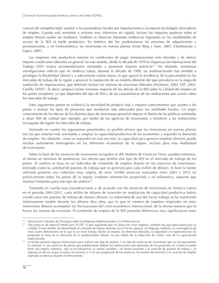 Comisión Económica para América Latina y el Caribe (CEPAL)
48
carecen de competitividad, sustituir a los proveedores locales por importaciones o incorporar tecnologías ahorradoras
de empleo. Cuando está orientada a sectores muy intensivos en capital, incluso los impactos positivos sobre el
empleo directo suelen ser modestos. También se observan diferentes tendencias regionales en las modalidades de
acceso de la IED al tejido productivo. En América del Sur predominaron los procesos de adquisiciones y
privatizaciones, y en Centroamérica, las inversiones en nuevas plantas (Ernst, Berg y Auer, 2007; Chudnosvsky y
López, 2007).
Las empresas más productivas estarían en condiciones de pagar remuneraciones más elevadas y de ofrecer
mejores condiciones laborales en general. En este sentido, desde la década de 1970 la Organización Internacional del
Trabajo (OIT) realiza recomendaciones orientadas a promover mejores prácticas22
. No obstante, numerosas
investigaciones indican que en América Latina, durante la década de 1990, las multinacionales han tendido a
privilegiar la flexibilidad laboral y a subcontratar ciertas tareas, lo que agravó la incidencia de la precariedad en los
mercados de trabajo de la región y provocó la instalación de un modelo diferente del que prevalecía en la etapa de
sustitución de importaciones, que deterioró incluso los sistemas de relaciones laborales (Pochman, 2003, OIT, 2005,
Carrillo 2010)23
. Es decir, tampoco existe consenso respecto de los efectos de la IED sobre la calidad del empleo en
los países receptores, ya que dependen del tipo de IED y de las características de las instituciones que actúan sobre
los mercados de trabajo.
Estos argumentos ponen en evidencia la necesidad de producir más y mejores conocimientos que ayuden a los
países a evaluar los tipos de proyectos que resultarían más adecuados para sus realidades locales. Un mejor
conocimiento de los efectos de los distintos tipos de inversiones permitirá mejorar el diseño de las políticas orientadas
a atraer IED de calidad (por ejemplo, por medio de las agencias de inversiones) y fortalecer a las instituciones
encargadas de regular los mercados de trabajo.
Teniendo en cuenta los argumentos presentados, es posible afirmar que las inversiones en nuevas plantas
son las que estarían más orientadas a ampliar la capacidad productiva de las economías y expandir la demanda
de empleo. No obstante, como se expondrá en esta sección, la capacidad para generar empleos directos puede
resultar sumamente heterogénea en las diferentes economías de la región, incluso para esta modalidad
de inversiones.
Sobre la base de los anuncios de inversiones recogidos en fDi Markets de Financial Times, pueden estimarse,
al menos en términos de tendencias, los efectos que tendría este tipo de IED en el mercado de trabajo de los
países. El análisis se basa en un indicador de contenido de empleo directo en los anuncios de inversiones,
estimado como la cantidad de puestos de trabajo que se generaría por cada millón de dólares. Si bien la fuente
utilizada presenta una cobertura muy amplia, de unos 10.000 anuncios realizados entre 2003 y 2012 en
prácticamente todos los países de la región, contiene información proyectada y no exhaustiva, aspectos que
resultan limitantes para este tipo de análisis24
.
Tomando en cuenta esas consideraciones y de acuerdo con los anuncios de inversiones en América Latina
en el período 2003-2012, cada millón de dólares de inversión en ampliación de capacidad productiva habría
creado unos tres puestos de trabajo de manera directa. La intensidad de uso del factor trabajo se ha mantenido
relativamente estable durante los últimos diez años, por lo que el número de empleos originados en estas
inversiones debería acompañar las fluctuaciones del ciclo económico internacional, de la misma manera que lo
hacen los montos de inversión. El contenido de empleo de la IED presenta diferencias muy significativas entre
22
Declaración Tripartita de Principios sobre las Empresas Multinacionales y la Política Social.
23
Este punto es de especial interés para la OIT, la que argumenta que no basta con crear empleos, también hay que preocuparse por su
calidad. En ese sentido, ha desarrollado el concepto de trabajo decente con el fin de capturar, en lenguaje cotidiano, la convergencia de
estas cuatro dimensiones de lo que es un buen trabajo. Reúne al empleo, los derechos laborales, la seguridad y la representación. Su
propuesta se basa en la elevación de la productividad laboral, no por medio de la reducción de costos, sino de la capacitación
especializada.
24
La fuente presenta algunas limitaciones para realizar este tipo de análisis: i) se trata de anuncios de inversiones que no necesariamente
se realizan; ii) son anuncios de prensa que posiblemente reflejan las estimaciones más optimistas de los proyectos; iii) si bien la fuente
tiene una amplia cobertura, esta no es exhaustiva; iv) ambas variables —el monto invertido y la creación de puestos de trabajo— se
imputan al año en el que se realiza el anuncio, y v) en una proporción de los anuncios, los montos de inversión y la creación de empleo
esperada se estiman durante el relevamiento.
 