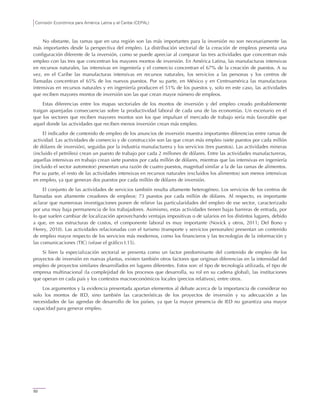 Comisión Económica para América Latina y el Caribe (CEPAL)
50
No obstante, las ramas que en una región son las más importantes para la inversión no son necesariamente las
más importantes desde la perspectiva del empleo. La distribución sectorial de la creación de empleos presenta una
configuración diferente de la inversión, como se puede apreciar al comparar las tres actividades que concentran más
empleo con las tres que concentran los mayores montos de inversión. En América Latina, las manufacturas intensivas
en recursos naturales, las intensivas en ingeniería y el comercio concentran el 67% de la creación de puestos. A su
vez, en el Caribe las manufacturas intensivas en recursos naturales, los servicios a las personas y los centros de
llamadas concentran el 65% de los nuevos puestos. Por su parte, en México y en Centroamérica las manufacturas
intensivas en recursos naturales y en ingeniería producen el 51% de los puestos y, solo en este caso, las actividades
que reciben mayores montos de inversión son las que crean mayor número de empleos.
Estas diferencias entre los mapas sectoriales de los montos de inversión y del empleo creado probablemente
traigan aparejadas consecuencias sobre la productividad laboral de cada una de las economías. Un escenario en el
que los sectores que reciben mayores montos son los que impulsan el mercado de trabajo sería más favorable que
aquel donde las actividades que reciben menos inversión crean más empleo.
El indicador de contenido de empleo de los anuncios de inversión muestra importantes diferencias entre ramas de
actividad. Las actividades de comercio y de construcción son las que crean más empleo (siete puestos por cada millón
de dólares de inversión), seguidas por la industria manufacturera y los servicios (tres puestos). Las actividades mineras
(incluido el petróleo) crean un puesto de trabajo por cada 2 millones de dólares. Entre las actividades manufactureras,
aquellas intensivas en trabajo crean siete puestos por cada millón de dólares, mientras que las intensivas en ingeniería
(incluido el sector automotor) presentan una razón de cuatro puestos, magnitud similar a la de las ramas de alimentos.
Por su parte, el resto de las actividades intensivas en recursos naturales (excluidos los alimentos) son menos intensivas
en empleo, ya que generan dos puestos por cada millón de dólares de inversión.
El conjunto de las actividades de servicios también resulta altamente heterogéneo. Los servicios de los centros de
llamadas son altamente creadores de empleos: 73 puestos por cada millón de dólares. Al respecto, es importante
aclarar que numerosas investigaciones ponen de relieve las particularidades del empleo de ese sector, caracterizado
por una muy baja permanencia de los trabajadores. Asimismo, estas actividades tienen bajas barreras de entrada, por
lo que suelen cambiar de localización aprovechando ventajas impositivas o de salarios en los distintos lugares, debido
a que, en sus estructuras de costos, el componente laboral es muy importante (Novick y otros, 2011; Del Bono y
Henry, 2010). Las actividades relacionadas con el turismo (transporte y servicios personales) presentan un contenido
de empleo mayor respecto de los servicios más modernos, como los financieros y las tecnologías de la información y
las comunicaciones (TIC) (véase el gráfico I.15).
Si bien la especialización sectorial se presenta como un factor predominante del contenido de empleo de los
proyectos de inversión en nuevas plantas, existen también otros factores que originan diferencias en la intensidad del
empleo de proyectos similares desarrollados en lugares diferentes. Estos son: el tipo de tecnología utilizada, el tipo de
empresa multinacional (la complejidad de los procesos que desarrolla, su rol en su cadena global), las instituciones
que operan en cada país y los contextos macroeconómicos locales (precios relativos), entre otros.
Los argumentos y la evidencia presentada aportan elementos al debate acerca de la importancia de considerar no
solo los montos de IED, sino también las características de los proyectos de inversión y su adecuación a las
necesidades de las agendas de desarrollo de los países, ya que la mayor presencia de IED no garantiza una mayor
capacidad para generar empleo.
 