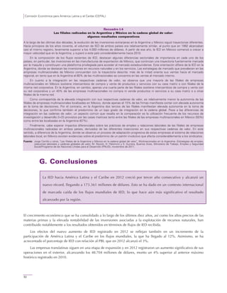 Comisión Económica para América Latina y el Caribe (CEPAL)
52
Recuadro I.4
Las filiales radicadas en la Argentina y México en la cadena global de valor:
algunos resultados comparativos
A lo largo de las últimas dos décadas, la evolución de las inversiones extranjeras en la Argentina y México siguió trayectorias diferentes.
Hacia principios de los años noventa, el volumen de IED de ambos países era relativamente similar, al punto que en 1992 alcanzaban
casi el mismo registro, levemente superior a los 4.000 millones de dólares. A partir de ese año, la IED en México comenzó a crecer a
mayor velocidad que en la Argentina, y superó a este país considerablemente hacia 2010.
En la composición de los flujos recientes de IED, destacan algunas diferencias sectoriales de importancia en cada uno de los
países, en particular, las inversiones en las manufacturas de exportación de México, que continúan una trayectoria fuertemente marcada
por la maquila y constituyen una plataforma privilegiada para acceder al mercado estadounidense. Esta orientación difiere de la IED en la
Argentina, donde se destacan las inversiones en recursos naturales y en los servicios. Las estrategias de mercado que prevalecen en las
empresas multinacionales de México concuerdan con la trayectoria descrita: más de la mitad orienta sus ventas hacia el mercado
regional, en tanto que en la Argentina el 80% de las multinacionales se concentra en las ventas al mercado interno.
En cuanto a la integración en las respectivas cadenas de valor, se observa que una mayoría de las filiales de empresas
multinacionales en México sostiene intercambios de compra y venta de productos y servicios con su casa matriz o con filiales de la
misma red corporativa. En la Argentina, en cambio, apenas una cuarta parte de las filiales sostiene intercambios de compra y venta con
su red corporativa y un 40% de las empresas multinacionales no compra ni vende productos ni servicios a su casa matriz o a otras
filiales de la misma red.
Como contrapartida de la elevada integración con sus respectivas cadenas de valor, es relativamente menor la autonomía de las
filiales de empresas multinacionales localizadas en México, donde apenas el 15% de las firmas manifiesta contar con elevada autonomía
en la toma de decisiones. Por el contrario, en la Argentina dos tercios de las filiales manifiestan elevada autonomía en la toma de
decisiones, lo que confirma también el predominio de un bajo grado de integración en la cadena global. Pese a las diferencias de
integración en las cadenas de valor, un aspecto común que resalta en la comparación es la utilización frecuente de los recursos de
investigación y desarrollo (I+D) provistos por las casas matrices tanto entre las filiales de las empresas multinacionales en México (50%)
como entre las localizadas en la Argentina (67%).
Finalmente, cabe esperar impactos diferenciales sobre las prácticas de empleo y relaciones laborales de las filiales de empresas
multinacionales radicadas en ambos países, derivados de las diferentes inserciones en sus respectivas cadenas de valor. En este
sentido, a diferencia de la Argentina, donde se observa un proceso de adaptación progresiva de estas empresas al sistema de relaciones
laborales local, en México existen evidencias sobre el predominio de un patrón involutivo que afecta considerablemente a los sindicatos.
Fuente: Jorge Carrillo y otros, "Las filiales de la Argentina y México en la cadena global de valor", Multinacionales en la Argentina. Estrategias de empleo,
relaciones laborales y cadenas globales de valor, M. Novick, H. Palomino y S. Gurrera, Buenos Aires, Ministerio de Trabajo, Empleo y Seguridad
Social/Programa de las Naciones Unidas para el Desarrollo (PNUD), noviembre de 2011.
G. Conclusiones
La IED hacia América Latina y el Caribe en 2012 creció por tercer año consecutivo y alcanzó un
nuevo récord, llegando a 173.361 millones de dólares. Esto se ha dado en un contexto internacional
de marcada caída de los flujos mundiales de IED, lo que hace aún más significativo el resultado
alcanzado por la región.
El crecimiento económico que se ha consolidado a lo largo de los últimos diez años, así como los altos precios de las
materias primas y la elevada rentabilidad de las inversiones asociadas a la explotación de recursos naturales, han
contribuido notablemente a los resultados obtenidos en términos de flujos de IED recibida.
Los efectos del nuevo aumento de IED registrado en 2012 se reflejan también en un incremento de la
participación de América Latina y el Caribe en los flujos mundiales, la que ha llegado al 12%. Asimismo, se ha
acrecentado el porcentaje de IED con relación al PBI, que en 2012 alcanzó el 3%.
Las empresas translatinas siguen en una etapa de expansión y en 2012 registraron un aumento significativo de sus
operaciones en el exterior, alcanzando los 48.704 millones de dólares, monto un 4% superior al anterior máximo
histórico registrado en 2010.
 