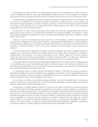 La Inversión Extranjera Directa en América Latina y el Caribe • 2012
53
Este dinamismo se refleja también en la composición del origen de la IED ingresada en la región: mientras se
reduce la importancia relativa de varios países desarrollados (en particular los de la Unión Europea), las inversiones
que provienen de los mismos países de América latina y el Caribe pasaron del 9% en 2011 al 14% del total en 2012.
Al mismo tiempo, es importante destacar que los patrones sectoriales de destino de la IED se van orientando cada
vez más hacia la explotación de los recursos naturales, en particular en América del Sur, y de esta manera van
reforzando la estructura productiva existente en la región. En general, el peso de la manufactura es bastante limitado
en los flujos de IED ingresada, con la excepción del Brasil y México (además, este último sufrió un descenso
considerable de la inversión recibida en 2012).
En este sentido, en la gran mayoría de los países no hay indicios muy claros de un aporte relevante de la IED a la
generación de nuevos sectores o a la creación de actividades de alto contenido tecnológico. Sin embargo, el cambio
de la estructura productiva es justamente una de las necesidades más importantes que tiene que enfrentar la región
(CEPAL, 2010 y 2012).
Asimismo, si bien el crecimiento de las rentas asociadas a la IED contribuye a generar un flujo elevado de
reinversiones de utilidades en los mismos países receptores, está produciendo también egresos crecientes en términos
de repatriación de utilidades. Estos son aspectos estructurales relacionados con el proceso de acumulación de IED en
la región a lo largo de los últimos 15 años y, por lo tanto, merecen un análisis profundo, el que se presenta en el
capítulo II.
La relación entre la IED y la generación de empleo, así como la calidad de este, puede ser también compleja, en
particular si las inversiones se canalizan hacia aquellos sectores cuyo impacto sobre la ocupación es cuantitativa y
cualitativamente menos positivo. Las evidencias presentadas en este capítulo, aunque sea de forma preliminar,
indican que varios de los sectores más importantes en términos de montos de IED en la región en su conjunto no
estarían haciendo aportes muy relevantes al empleo, por lo menos en relación con los montos invertidos.
Es muy probable que los factores que han influenciado la llegada de IED en la región continúen siendo relevantes
en los próximos años y, por lo tanto, habrá que focalizar la atención no solo en los montos, sino también en las
características de la IED recibida y en los proyectos de inversión, por una parte, y en su adecuación a las necesidades
de las agendas de desarrollo de los países, por la otra.
La necesidad de poner en marcha procesos que permitan modificar y diversificar la estructura productiva,
generando actividades con un mayor contenido de valor agregado y conocimiento, así como capacidades de derrame
productivo y tecnológico, conduce a considerar la posibilidad de aprovechar las ventajas que presenta la región como
destino de la IED para mejorar la matriz productiva de los países.
En este sentido, es posible pensar distintas estrategias de política. Una de ellas se puede basar en canalizar una
parte de la renta de las transnacionales hacia la creación de fondos destinados a financiar políticas de desarrollo
productivo (sobre pymes, industria, tecnología y otras).
Eventualmente, es también posible acompañar la creación de los fondos mencionados con políticas selectivas
para la entrada de IED. Sin embargo, para que esta segunda opción sea eficaz, se requiere identificar con precisión los
proyectos que realmente puedan aportar a la generación de capacidades empresariales locales, fortalecer el proceso
de innovación y crear encadenamientos productivos. Al mismo tiempo, es necesario definir un sistema de incentivos
adecuados, dado que los sectores con mayor contenido tecnológico y capacidad de articulación productiva son los de
menor rentabilidad en la estructura que hoy prevalece en la región. La aplicación de este sistema de incentivos
también implica un alto grado de desarrollo institucional por parte de los organismos encargados de definirlo y
aplicarlo. De la misma manera, se requiere un proyecto global de desarrollo productivo, compartido y apoyado por
los agentes económicos y sociales, que permita orientar las decisiones relacionadas con la IED.
 