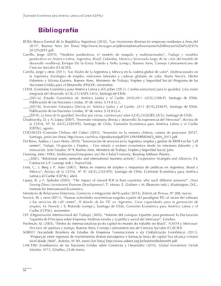 Comisión Económica para América Latina y el Caribe (CEPAL)
54
Bibliografía
BCRA (Banco Central de la República Argentina) (2012), “Las inversiones directas en empresas residentes a fines del
2011”, Buenos Aires [en línea] http://www.bcra.gov.ar/pdfs/estadistica/Inversiones%20directas%20al%2031%
2012%2011.pdf.
Carrillo, Jorge (2010), “Modelos porductivos, el modelo de maquila y multinacionales”, Trabajo y modelos
productivos en América Latina. Argentina, Brasil, Colombia, México y Venezuela luego de las crisis del modelo de
desarrollo neoliberal, Enrique De la Garza Toledo y Neffa (comp.), Buenos Aires, Consejo Latinoamericano de
Ciencias Sociales (CLACSO).
Carrillo, Jorge y otros (2011), "Las filiales de la Argentina y México en la cadena global de valor", Multinacionales en
la Argentina. Estrategias de empleo, relaciones laborales y cadenas globales de valor, Marta Novick, Héctor
Palomino y Silvana Gurrera, Buenos Aires, Ministerio de Trabajo, Empleo y Seguridad Social/ Programa de las
Naciones Unidas para el Desarrollo (PNUD), noviembre.
CEPAL (Comisión Económica para América Latina y el Caribe) (2012), Cambio estructural para la igualdad. Una visión
integrada del desarrollo (LC/G.2524(SES.34/3)), Santiago de Chile.
(2011a), Estudio Económico de América Latina y el Caribe 2010-2011 (LC/G.2506-P), Santiago de Chile.
Publicación de las Naciones Unidas, Nº de venta: S.11.II.G.3.
(2011b), Inversión Extranjera Directa en América Latina y el Caribe, 2011 (LC/G.2538-P), Santiago de Chile.
Publicación de las Naciones Unidas, Nº de venta: S.12.II.G.4.
(2010), La hora de la igualdad: brechas por cerrar, caminos por abrir (LC/G.2432(SES.33/3)), Santiago de Chile.
Chudnovsky, D. y A. López (2007), “Inversión extranjera directa y desarrollo: la experiencia del Mercosur”, Revista de
la CEPAL, Nº 92 (LC/G.2339-P/E), Santiago de Chile, Comisión Económica para América Latina y el Caribe
(CEPAL), agosto.
COCHILCO (Comisión Chilena del Cobre) (2012), “Inversión en la minería chilena, cartera de proyectos 2012”,
Santiago, junio [en línea] http://www.cochilco.cl/productos/pdf/2012/INVERSIONES_MIN_2012.pdf.
Del Bono, Andrea y Laura Henry (2010), "Tercerización de servicios en la Argentina: empleo y gestión de RRHH en los "call
centers", Trabajo, Ocupación y Empleo, - Una mirada a sectores económicos desde las relaciones laborales y la
innovación, Serie Estudios, Nº 9, Buenos Aires, Ministerio de Trabajo, Empleo y Seguridad Social, julio.
Dunning, John (1993), Multinational Enterprises and the Global Economy, Reading Addison Wesley.
(2002), “Relational assets, networks and international business activity”, Cooperative Strategies and Alliances, F.J.
Contractor y P. Lorange (eds.), NuevaYork.
Ernst, C., J. Berg y P. Auer (2007), “Retos en materia de empleo y respuestas de políticas en Argentina, Brasil y
México”, Revista de la CEPAL, Nº 91 (LC/G.2333-P/E), Santiago de Chile, Comisión Económica para América
Latina y el Caribe (CEPAL), abril.
Lipsey, R. y F. Sjoholm (2005), “The impact of inward FDI in host countries: why such different answers?”, Does
Foreing Direct Investment Promote Development?, T. Moran, E. Graham y M. Blostrom (eds.), Washington, D.C.,
Institute for International Economics.
Ministerio de Relaciones Exteriores, Comercio e Integración del Ecuador (2013), Boletín de Prensa, Nº 208, marzo.
Novick, M. y otros (2011), “Nuevas actividades económicas surgidas a partir del paradigma TIC: el sector del software
y los servicios de call center”, El desafío de las TIC en Argentina. Crear capacidades para la generación de
empleo, M. Novick y S. Rotondo (comps.), Santiago de Chile, Comisión Económica para América Latina y el
Caribe (CEPAL), noviembre.
OIT (Organización Internacional del Trabajo) (2005), “Informe del coloquio tripartito para promover la Declaración
Tripartita de Principios sobre Empresas Multinacionales y la política social del Mercosur”, Ginebra.
Pochman, M. (2003), “Efeitos da internacionalizacao do capital no mundo do trabalho no Brasil”, NAFTA y Mercosur:
Procesos de apertura y trabajo, Buenos Aires, Consejo Latinoamericano de Ciencias Sociales (CLACSO).
SOBEET (Sociedade Brasileira de Estudos de Empresas Transnacionais e da Globalização Econômica) (2013),
“Proporção entre ingressos de investimentos diretos estrangeiros e formação bruta de capital fixa alcança o maior
nível desde 2004”, Boletim, Nº 89, enero [en línea] http://www.sobeet.org.br/boletim/boletim89.pdf.
UNCTAD (Conferencia de las Naciones Unidas sobre Comercio y Desarrollo) (2013), Global Investment Trends
Monitor, Nº11, Ginebra, 23 de enero.
 