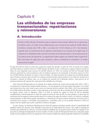 La Inversión Extranjera Directa en América Latina y el Caribe • 2012
55
Capítulo II
Las utilidades de las empresas
transnacionales: repatriaciones
y reinversiones
A. Introducción
El auge de la IED en América Latina está a punto de cumplir dos décadas. A partir de 1993, los países de la región,
que hasta entonces recibían menos de 15.000 millones de dólares al año, comenzaron a registrar ingresos récords en
todos los años siguientes hasta alcanzar los 88.900 millones en 1999. Las entradas de IED han fluctuado desde
entonces siguiendo los ciclos económicos, pero la tendencia general se ha mantenido al alza hasta superar en 2012
los 165.000 millones de dólares. En mayor o menor medida, casi todos los países de la región han acumulado durante
estos 20 años un enorme pasivo de IED. Las empresas transnacionales están presentes en casi todos los sectores de la
economía y durante los últimos años, en un contexto de aumento de la demanda interna y altos precios de los
productos primarios de exportación, están generando utilidades muy elevadas.
Estas rentas de IED generadas en el conjunto de la región subieron de manera pronunciada entre 2003 y 2007 y
se mantuvieron relativamente estables desde entonces, y no hay perspectivas de que puedan descender a los niveles
que tuvieron hace diez años, dado el gran acervo de inversión directa existente. Entre 2006 y 2011 han promediado
los 92.000 millones de dólares anuales, lo que representa un 92% del valor de las entradas de IED del mismo período.
En algunos países como la Argentina, Chile o el Perú, la entrada de capital en forma de IED ha quedado
completamente contrarrestada por la salida de capital en forma de renta de IED. En otras palabras, el efecto que las
inversiones de las empresas transnacionales tienen en la balanza de pagos de América Latina y el Caribe ha cambiado
sustancialmente. La IED todavía puede considerarse un instrumento con potencial para transformar la estructura de la
economía hacia sectores y actividades más productivos y sostenibles, pero ya no es posible identificar la IED con
ingreso neto de capitales que ayude a equilibrar la balanza de pagos.
En este contexto, los beneficios obtenidos por las filiales de empresas extranjeras pueden afectar la sostenibilidad del
equilibrio externo de cada país. Estas utilidades evolucionan de un modo distinto de un país a otro, según la estrategia de
inversión que predomine en cada uno. Los países donde las utilidades han alcanzado mayores niveles son aquellos en los
que prima la estrategia de búsqueda de recursos naturales. En ellos, la renta de IED generada fluctuará a corto plazo según
el precio de los productos básicos de exportación. Otros sectores también han observado grandes subidas de las utilidades
Durante la última década, los beneficios que las empresas transnacionales obtienen de sus operaciones
en América Latina y el Caribe se han multiplicado por cinco. Pasaron de una media de 20.000 millones
de dólares corrientes entre 1998 y 2002 a un máximo de 113.067 millones en 2011. Este fenómeno
responde tanto al creciente peso de las empresas trasnacionales en la economía de la región como al
aumento de la rentabilidad media, fruto del crecimiento de la demanda interna y de los altos precios de
las materias primas de exportación. La magnitud del cambio requiere una reflexión sobre el papel de la
IED como fuente de capital para estas economías y sobre su contribución al crecimiento y al cambio
estructural en la región.
 