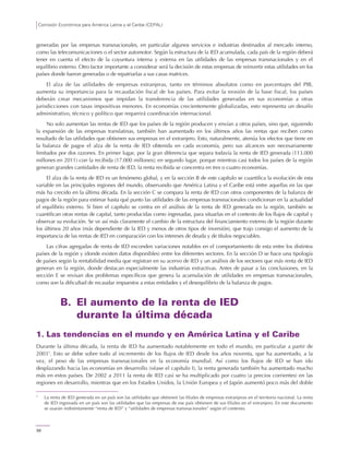 Comisión Económica para América Latina y el Caribe (CEPAL)
56
generadas por las empresas transnacionales, en particular algunos servicios e industrias destinados al mercado interno,
como las telecomunicaciones o el sector automotor. Según la estructura de la IED acumulada, cada país de la región deberá
tener en cuenta el efecto de la coyuntura interna y externa en las utilidades de las empresas transnacionales y en el
equilibrio externo. Otro factor importante a considerar será la decisión de estas empresas de reinvertir estas utilidades en los
países donde fueron generadas o de repatriarlas a sus casas matrices.
El alza de las utilidades de empresas extranjeras, tanto en términos absolutos como en porcentajes del PIB,
aumenta su importancia para la recaudación fiscal de los países. Para evitar la erosión de la base fiscal, los países
deberán crear mecanismos que impidan la transferencia de las utilidades generadas en sus economías a otras
jurisdicciones con tasas impositivas menores. En economías crecientemente globalizadas, esto representa un desafío
administrativo, técnico y político que requerirá coordinación internacional.
No solo aumentan las rentas de IED que los países de la región producen y envían a otros países, sino que, siguiendo
la expansión de las empresas translatinas, también han aumentado en los últimos años las rentas que reciben como
resultado de las utilidades que obtienen sus empresas en el extranjero. Esto, naturalmente, atenúa los efectos que tiene en
la balanza de pagos el alza de la renta de IED obtenida en cada economía, pero sus alcances son necesariamente
limitados por dos razones. En primer lugar, por la gran diferencia que separa todavía la renta de IED generada (113.000
millones en 2011) con la recibida (17.000 millones); en segundo lugar, porque mientras casi todos los países de la región
generan grandes cantidades de renta de IED, la renta recibida se concentra en tres o cuatro economías.
El alza de la renta de IED es un fenómeno global, y en la sección B de este capítulo se cuantifica la evolución de esta
variable en las principales regiones del mundo, observando que América Latina y el Caribe está entre aquellas en las que
más ha crecido en la última década. En la sección C se compara la renta de IED con otros componentes de la balanza de
pagos de la región para estimar hasta qué punto las utilidades de las empresas transnacionales condicionan en la actualidad
el equilibrio externo. Si bien el capítulo se centra en el análisis de la renta de IED generada en la región, también se
cuantifican otras rentas de capital, tanto producidas como ingresadas, para situarlas en el contexto de los flujos de capital y
observar su evolución. Se ve así más claramente el cambio de la estructura del financiamiento externo de la región durante
los últimos 20 años (más dependiente de la IED y menos de otros tipos de inversión), que trajo consigo el aumento de la
importancia de las rentas de IED en comparación con los intereses de deuda y de títulos negociables.
Las cifras agregadas de renta de IED esconden variaciones notables en el comportamiento de esta entre los distintos
países de la región y (donde existen datos disponibles) entre los diferentes sectores. En la sección D se hace una tipología
de países según la rentabilidad media que registran en su acervo de IED y un análisis de los sectores que más renta de IED
generan en la región, donde destacan especialmente las industrias extractivas. Antes de pasar a las conclusiones, en la
sección E se revisan dos problemas específicos que genera la acumulación de utilidades en empresas transnacionales,
como son la dificultad de recaudar impuestos a estas entidades y el desequilibrio de la balanza de pagos.
B. El aumento de la renta de IED
durante la última década
1. Las tendencias en el mundo y en América Latina y el Caribe
Durante la última década, la renta de IED ha aumentado notablemente en todo el mundo, en particular a partir de
20031
. Esto se debe sobre todo al incremento de los flujos de IED desde los años noventa, que ha aumentado, a la
vez, el peso de las empresas transnacionales en la economía mundial. Así como los flujos de IED se han ido
desplazando hacia las economías en desarrollo (véase el capítulo I), la renta generada también ha aumentado mucho
más en estos países. De 2002 a 2011 la renta de IED casi se ha multiplicado por cuatro (a precios corrientes) en las
regiones en desarrollo, mientras que en los Estados Unidos, la Unión Europea y el Japón aumentó poco más del doble
1
La renta de IED generada en un país son las utilidades que obtienen las filiales de empresas extranjeras en el territorio nacional. La renta
de IED ingresada en un país son las utilidades que las empresas de ese país obtienen de sus filiales en el extranjero. En este documento
se usarán indistintamente “renta de IED” y “utilidades de empresas transnacionales” según el contexto.
 